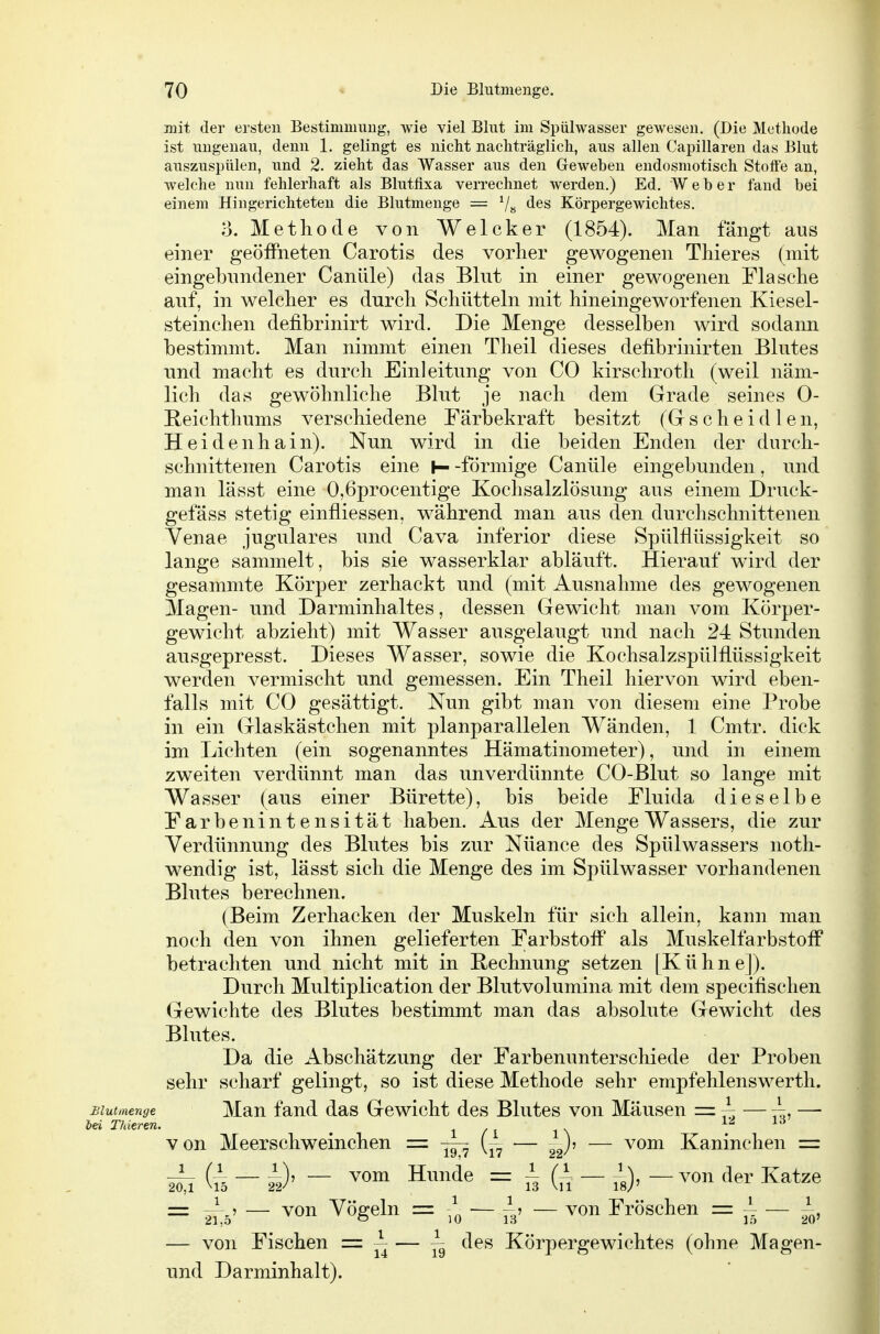 mit der ersten Bestimmung, wie viel Blut im Spülwasser gewesen. (Die Methode ist ungenau, denn 1. gelingt es nicht nachträglich, aus allen Capillaren das Blut auszuspülen, und 2. zieht das Wasser aus den Geweben endosmotisch Stolt'e an, welche nun fehlerhaft als Blutflxa verrechnet werden.) Ed. Weber fand bei einem Hingerichteten die Blutmenge = Körpergewichtes. o. Methode von Welcker (1854). Man fängt aus einer geöffneten Carotis des vorher gewogenen Thieres (mit eingebundener Caniile) das Blut in einer gewogenen Flasche auf, in welcher es durch Schütteln mit hineingeworfenen Kiesel- steinchen defibrinirt wird. Die Menge desselben wird sodann bestimmt. Man nimmt einen Theil dieses defibrinirten Blutes und macht es durch Einleitung von CO kirschroth (weil näm- lich das gewöhnliche Blut je nach dem Grade seines 0- Reichthums verschiedene Färbekraft besitzt (Gscheidlen, Heidenhain). Nun wird in die beiden Enden der durch- schnittenen Carotis eine |—-förmige Canüle eingebunden, und man lässt eine 0,6procentige Kochsalzlösung aus einem Druck- gefäss stetig einfliessen, während man aus den durchschnittenen Yenae jugulares und Cava inferior diese Spülflüssigkeit so lange sammelt, bis sie wasserklar abläuft. Hierauf wird der gesammte Körper zerhackt und (mit Ausnahme des gewogenen 3Iagen- und Darminhaltes, dessen Gewicht man vom Körper- gewicht abzieht) mit Wasser ausgelaugt und nach 24 Stunden ausgepresst. Dieses Wasser, sowie die Kochsalzspülflüssigkeit werden vermischt und gemessen. Ein Theil hiervon wird eben- falls mit CO gesättigt. Nun gibt man von diesem eine Probe in ein Glaskästchen mit planparallelen Wänden, 1 Cmtr. dick im Lichten (ein sogenanntes Hämatinometer), und in einem zweiten verdünnt man das unverdünnte CO-Blut so lange mit Wasser (aus einer Bürette), bis beide Fluida dieselbe Farbenintensität haben. Aus der Menge Wassers, die zur Verdünnung des Blutes bis zur Nüance des Spülwassers noth- wendig ist, lässt sich die Menge des im Spülwasser vorhandenen Blutes berechnen. (Beim Zerhacken der Muskeln für sich allein, kann man noch den von ihnen gelieferten Farbstoff als Muskelfarbstofl^ betrachten und nicht mit in Rechnung setzen [Kühne]). Durch Multiplication der Blutvolumina mit dem specifischen Gewichte des Blutes bestimmt man das absolute Gewicht des Blutes. Da die Abschätzung der Farbenunterschiede der Proben sehr scharf gelingt, so ist diese Methode sehr empfehlenswerth. Blutmenge Man fand das Gewicht des Blutes von Mäusen = — t^, — lei Thieren. ^ l/i i\ l^lrf von Meerschweinchen = ^ [~ — ^J, — vom Kaninchen = Wi — ä)' - H^^^^^ = hiu- is)' -^^«n Katze = 21:5' — ^^ge^^ = .0 — Tb' — Fröschen = ^ — ,V — von Fischen = ~ — ^ des Körpergewichtes (ohne Magen- und Darminhalt).