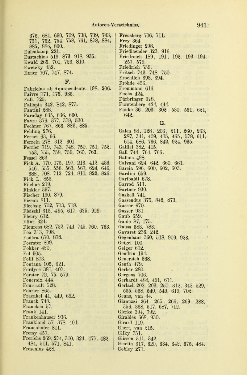 676 , 681, 690, 709, 738, 739, 743, 751, 752, 754, 758, 761, 878, 884, 885, 88ö, 890. Eulenkamp 221. Eustachius 519, 873, 918, 935. Ewald 265, 701, 723, 810. Ewetzky 452. Exner 707, 747, 874. F. Fabricius ab Aquapendente. 188, 206. Faivre 171, 175, 935. Falk 725. Fallopia 342, 842, 873. Fantini 288. Faraday 635, 636, 660. Favre 376, 377, 378, 530. Fechner 767, 863, 883, 885. Fehling 276. Fernet 63, 66. Ferrein 278, 312, 601. Ferrier 719, 743, 748, 750, 751, 752, 753, 755, 758, 759, 760, 763. Fessel 863. Eick A. 170, 175, 197, 213, 412, 436, 546, 555, 556, 563, 567, 624, 646, 688, 708. 712, 724, 810, 822, 826. Eick L. 853. Filehne 219, Finkler 397. Fischer 190, 879. Eizeau 811. Flechsig 702, 703, 718. Fleischl 313, 495, 617, 625, 929. Fleury 612. Flint 324. Elourens 682, 722, 744, 745, 760, 763. Eoä 313, 798. Fodera 670, 878. Foerster 809. Fokker 480. Fol 905. Folli 873. Fontana 105, 621. Fordyce 381, 407. Forster 72, 75, 579. Foucroix 444. Fourcault 528. Fourier 865. Fraenkel 41, 449, 692. Franck 748. Franckeu 57. Frank 141. Frankenhauser 936. Frankland 57, 378, 404. Erauenhofer 811. Fremy 457. Frerichs 269, 274, 310, 324, 477, 482, 484, 511, 571, 841. Fresenius 428. Freusberg 706, 711. Frey 364. Eriedinger 298. Friedlaender 323, 916. Eriedreich 189, 191, 192, 193, 194, 257, 579. Friedrich 559. Fritsch 743, 748, 750. Froehlich 393, 394. Eröhde 456. Erommann 616. Fuchs 424. Fürbringer 928. Fürstenberg 424, 444. Funke 36, 203, 302, 530, 551, 621, 642. G. Galen 88. 128. 206, 211, 260, 263, 287, 341, 409, 415, 465, 578, 611, 614, 686, 766, 842, 924, 935. Galilei 382, 415. Gall 744, 764, 766. Gallois 498. Galvani 624, 642, 660, 661. Garcia 596, 600, 602, 603. Gardini 659. Garibaldi 678. Garrod 511. Gärtner 930. Gaskell 741. Gassendus 375, 842, 873. Gasser 670. Gasser 931. Gaub 659. Gaule 87, 175. Gauss 383, 783, Gavaret 236, 242. Gegenbaur 360, 518, 909, 923. Geigel 100. Geiger 612. Gendrin 194. Genersich 368. Genth 479. Gerber 280. Gergens 706. Gerhardt 484, 491, 611. Gerlach 202, 203, 250, 312, 342, 529, 535, 538, 540, 549, 619, 702. Geuns, van 44. Gianuzzi 264, 265, 266, 269, 288, 356, 368, 517, 687, 712. Gierke 394, 792. Giraldes 668, 930. Girard 119. Ghert, van 215. Gliky 751. Glisson 311, 342. Gmelin 317, 320, 334, 342, 375, 484. Gobley 271.
