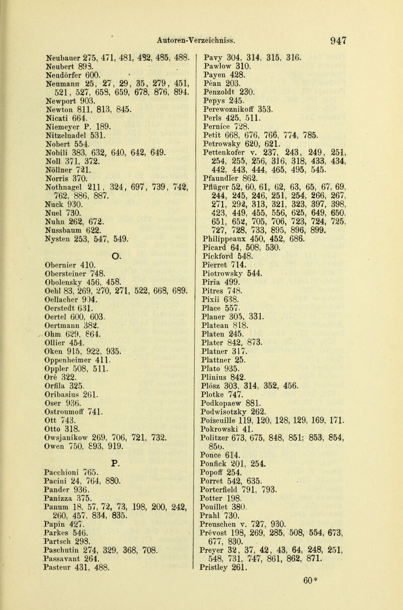 Neubauer 275, 471, 481, 4S2, 485, 488. Neubert 893. Neudörfer 600. Neumann 25, 27, 29, 35, 279, 451, 521, 527, 658, 659, 678, 876, 894. Newport 903. Newton 811, 813, 845. Nicati 664. Niemeyer P. 189. Nitzelnadel 531. Nobert 554. Nobili 383, 632, 640, 642, 649. Noll 371, 372. Nöllner 721. Norris 370. Nothnagel 211, 324, 697, 739, 742, 762, 886, 887. Nuck 930. Nuel 730. Nuhn 262, 672. Nussbaum 622. Nysten 253, 547, 549. O. Obernier 410. Obersteiner 748. Obolensky 456, 458. OeW 83, 269, 270, 271, 522, 668, 689. Oellacher 9:}4. Oerstedt 631. Oertel 600, 603. Oertmann 382. Ohm 629, 864. Ollier 454. Oken 915, 922, 935. Oppenheim er 411. Oppler 508, 511. Ore 322. Orfila 325. Oribasius 261. Oser 936. OstroumofF 741. Ott 743. Otto 318. Owsjanikow 269, 706, 721, 732. Owen 750, 893, 919. P. Paccliioni 765. Pacini 24, 764, 880. Pander 936. PanuTls! 57, 72, 73, 198, 200, 242, 260, 457, 834, 835. Papin 427. Parkes 546. Partsch 298. Paschutin 274, 329, 368, 708. Passavant 264. PasteiTr 431, 488. Pavy 304, 314, 315, 316. Pawlow 310. Payen 428. Pean 203. Penzoldt 230. Pepys 245. Perewoznikoff 353. Perls 425, 511. Pernice 728. Petit 668, 676, 766, 774, 785. Petrowsky 620, 621. Pettenkofer v. 237, 243, 249, 251, 254, 255, 256, 316, 318, 433, 434, 442, 443, 444, 465, 495, 545. Pfaundler 862. Pflüger 52, 60, 61, 62, 63, 65, 67, 69, 244, 245, 246, 251, 254, 266, 267, 271, 292, 313, 321, 323, 397, 398, 423, 449, 455, 556, 625, 649, 650, 651, 652, 705, 706, 723, 724, 725, 727, 728, 733, 895, 896, 899. Philippeaux 450, 452, 686. Picard 64, 508, 530. Pickford 548. Pierret 714. Piotrowsky 544. Piria 499. Pitres 748. Pixii 638. Place 557. Planer 305, 331. Platean 818. Platen 245. Plater 842. 873. Platner 317. Plattner 25. Plato 935. Plinius 842. Plösz 303, 314, 352, 456. Plotke 747. Podkopaew 881. Podwisotzky 262. PoiseuiUe 119, 120, 128, 129, 169, 171. Pokrowski 41. Politzer 673, 675, 848, 851; 853, 854, 850. Ponce 614. Ponfick 201, 254. Popoff 254. Porret 542, 635. Porterfield 791, 793. Potter 198. Pouillet 380. Prahl 730. Preuschen v. 727, 930. Prevost 198, 269, 285, 508, 554, 673, 677, 830. Preyer 32, 37, 42, 43, 64, 248, 251, 548, 731, 747, 861, 862, 871. Pristley 261. 60*