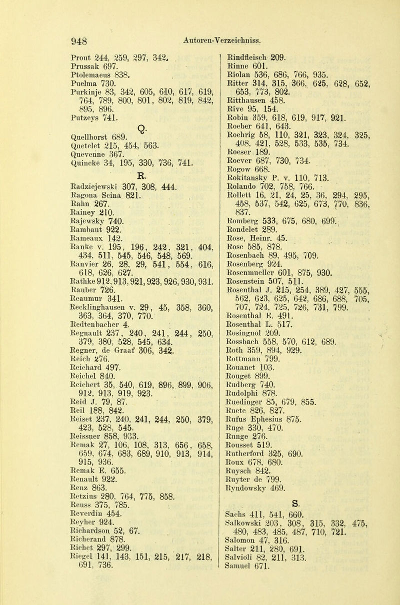 Prout 244, 259, ^97, 342. Prussak 697. Ptolemaeus 838. Piielma 730. Purkinje 83, 342, 605, 610, 617, 619, 764, 789, 800, 801, 802, 819, 842, 895, 896. Putzeys 741. Q- Quellliorst 689. Quetelet 215, 454, 563. Queveune 367. Quincke 34, 195, 330, 736, 741. R. Radziejewski 307, 308, 444. Ragona Scina 821. Palm 267. Rainey 210. RajeAvsky 740. Rarabaut 922. Rameaux 142. Ranke v. 195, 196, 242, 321, 404, 434, 511, 545, 546, 548, 569. Ranvier 26, 28, 29, 541, 554, 616, 618, 626, 627. Ratlike 912,913,921,923, 926,930, 931. Rauber 726. Reaumur 341. Recklinghausen v. 29, 45, 358, 360, 363, 364, 370, 770. Redtenbacber 4. Regnault 237, 240, 241, 244, 250, 379, 380, 528, 545, 634. Regner, de Graaf 306, 34^. Reick 276. Reichard 497. Reichel 840. Reichert 35, 540, 619, 896, 899, 906, 912, 913, 919, 923. Reid J. 79, 87. Reil 188, 842. Reiset 237, 240, 241, 244, 250, 379, 423, 528, 545. Reissner 858, 933. Remak 27, 106, 108, 313, 656, 658, 659, 674, 683, 689, 910, 913, 914, 915, 936. Remak E. 655. Renault 922. Renz 863. Retzius 280, 764, 775, 858. Reuss 375, 785. Reverdin 454. Reyher 924. Richardson 52, 67. Richerand 878. Pichet 297, 299. Riegel 141, 143, 151, 215, 217, 218, 691, 736. Rindfleisch 209. Rinne 601. Riolan 536, 686, 766, 935. Ritter 314, 315, 366, 625, 628, 652, 653, 773, 802. Ritthausen 458. Rive 95, 154. Robin 359, 618, 619, 917, 921. Roeber 641, 643. Roehrig 58, HO, 321, 323, 324, 325, 408, 421, 528, 533, 535, 734. Roeser 189. Roever 687, 730, 734. RogoAv 668. Rokitansky P. v. 110, 713. Rolando 702, 758, 766. RoUett 16, 21, 24, 25, 36, 294, 295, 458, 537, 542, 625, 673, 770, 836, 837. Romberg 533, 675, 680, 699'. Rondelet 289. Rose, Heinr. 45. Rose 585, 878. - ■ • Rosenbach 89, 495, 709. Rosenberg 924. Rosenmueller 601, 875, 930. Rosenstein 507, 511. Rosenthal J. 215, 254, 389, 427, 555, 562, 623, 625, 642, 686, 688, 705, 707, 724, 725, 726, 731, 799. Rosenthal E. 491. Rosenthal L. 517. Rosingnol 209. Rossbach 558, 570, 612, 689. Roth 359, 894, 929. Rottmann 799. Rouanet 103. Rouget 899. Rudberg 740. Rudolphi 878. Ruedinger 85, 679, 855. Ruete 826, 827. Ruf US Ephesius 875. Rüge 330, 470. Runge 276. Rousset 519. Rutherford 325, 690. Roux 678, 680. Ruysch 842. Ruyter de 799. Ryudowsky 469. s. Sachs 411, 541, 660. Salkowski 203, 308, 315, 332, 475, 480, 483, 485, 487, 710, 721. Salomen 47, 316. Salter 211, 280, 691. Salviöli 82, 211, 313. Sarauel 671.