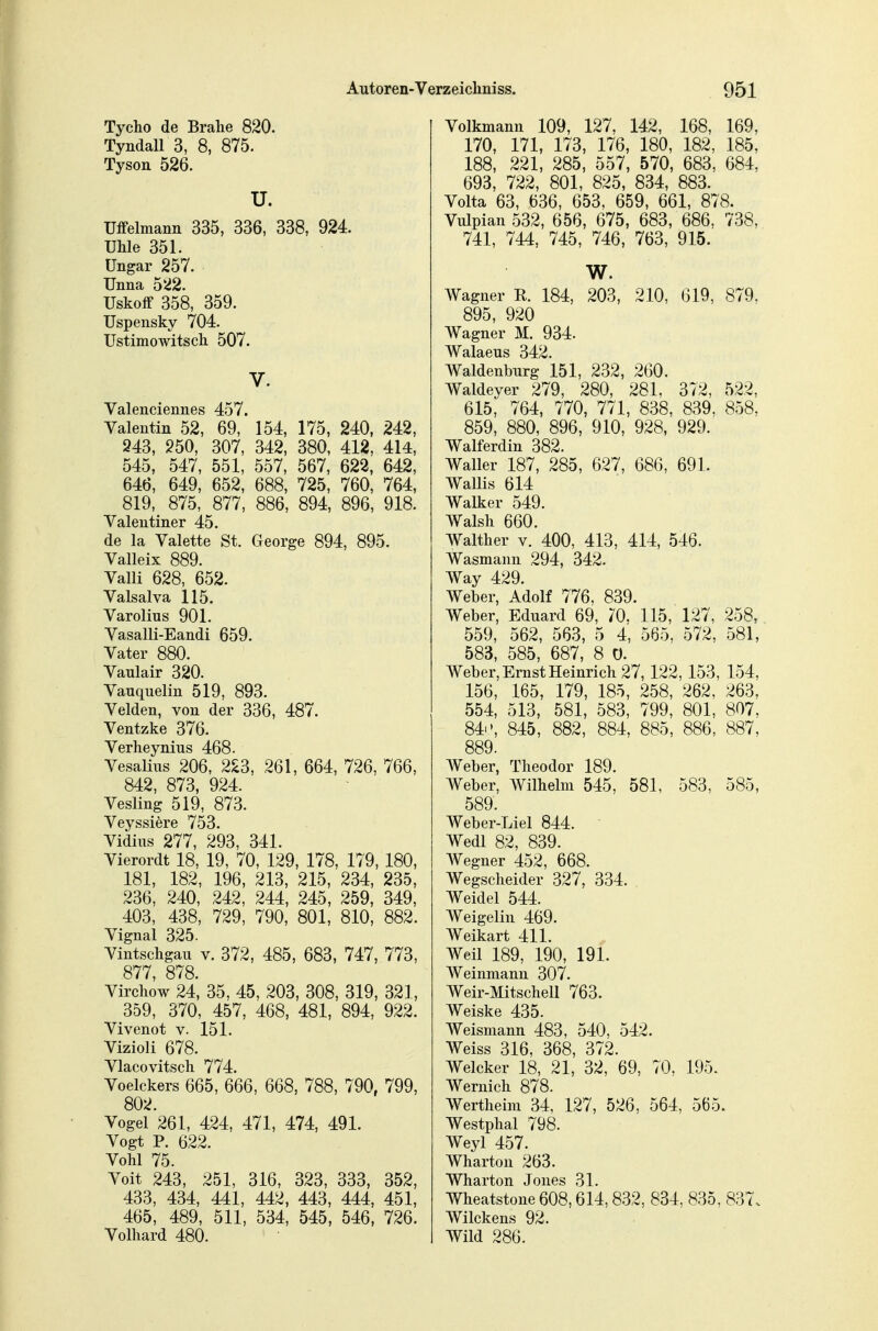 Tycho de Brahe 820. Tyndall 3, 8, 875. Tyson 526. u. üfPelmann 335, 336, 338, 924. Uhle 351. Ungar 257. Unna 522. Uskoff 358, 359. Uspensky 704. Ustimowitscli 507. V. Valenciennes 457. Valentin 52, 69, 154, 175, 240, 242, 943, 250, 307, 342, 380, 412, 414, 545, 547, 551, 557, 567, 622, 642, 646, 649, 652, 688, 725, 760, 764, 819, 875, 877, 886, 894, 896, 918. Valentiner 45. de la Valette St. George 894, 895. Valleix 889. Valli 628, 652. Valsalva 115. Varolius 901. Vasalli-Eandi 659. Vater 880. Vaulair 320. Vauquelin 519, 893. Velden, von der 336, 487. Ventzke 376. Verlieynius 468. Vesalins 206, 223, 261, 664, 726, 766, 842, 873, 924. Vesling 519, 873. Veyssiere 753. Vidius 277, 293, 341. Vierordt 18, 19, 70, 129, 178, 179, 180, 181, 182, 196, 213, 215, 234, 235, 236, 240, 242, 244, 245, 259, 349, 403, 438, 729, 790, 801, 810, 882. Vignal 325. Vintscligau v. 372, 485, 683, 747, 773, 877, 878. Virchow 24, 35, 45, 203, 308, 319, 321, 359, 370, 457, 468, 481, 894, 922. Vivenot v. 151. Vizioli 678. Vlacovitsch 774. Voelckers 665, 666, 668, 788, 790, 799, 802. Vogel 261, 424, 471, 474, 491. Vogt P. 622. Vöhl 75. Voit 243, 251, 316, 323, 333, 352, 433, 434, 441, 442, 443, 444, 451, 465, 489, 511, 534, 545, 546, 726. Volhard 480. Volkmanu 109, 127, 142, 168, 169, 170, 171, 173, 176, 180, 182, 185, 188, 221, 285, 557, 570, 683, 684, 693, 722, 801, 825, 834, 883. Volta 63, 636, 653, 659, 661, 878. Vulpian 532, 656, 675, 683, 686, 738, 741, 744, 745, 746, 763, 915. W. Wagner R. 184, 203, 210, 619, 879. 895, 920 Wagner M. 934. Walaeus 342. Waldenburg 151, 232, 260. Waldeyer 279, 280, 281, 372, 522, 615, 764, 770, 771, 838, 839, 858, 859, 880, 896, 910, 928, 929. Walferdin 382. Waller 187, 285, 627, 686, 691. Wallis 614 Walker 549. Walsh 660. Walther v. 400, 413, 414, 546. Wasmann 294, 342. Way 429. Weber, Adolf 776, 839. Weber, Eduard 69, 70. 115, 127, 258, 559, 562, 563, 5 4, 565, 572, 581, 583, 585, 687, 8 0. Weber, Ernst Heinrich 27, 122, 153, 154, 156, 165, 179, 185, 258, 262, 263, 554, 513, 581, 583, 799, 801, 807, 84i', 845, 882, 884, 885, 886, 887, 889. Weber, Theodor 189. Weber, Wilhelm 545, 581, 583, 585, 589. Weber-Liel 844. Wedl 82, 839. A¥egner 452, 668. Wegscheider 327, 334. Weidel 544. Weigelin 469. Weikart 411. Weil 189, 190, 191. Weinmann 307. Weir-Mitschell 763. Weiske 435. Weismann 483, 540, 542. Weiss 316, 368, 372. Welcker 18, 21, 32, 69, 70, 195. Wernich 878. Wertheim 34, 127, 526, 564, 565. Westphal 798. Weyl 457. Wharton 263. Wharton Jones 31. Wheatstone 608,614,832, 834, 835, 837. Wilckens 92. Wild 286.