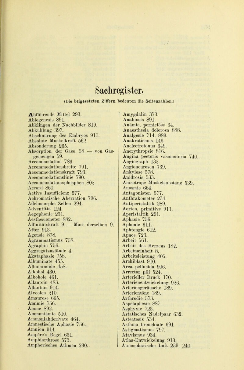 Sachregister. (Die beigesetzten Ziffern bedeuten die Seitenzahlen.) Abfülirende Mittel 293. Abiogeuesis 891. Abklingen der Naclibilder 819. Abkühlung 397. Abschnürung des Embryos 910. Absolute Muskelkraft 562. Absonderung 265. Absorption der Gase 58 — von Gas- gemengen 59. Acconnnodatiou 786. Acconiniodationsbreite 791. Accomiuodationskraft 793. Accommodationslinie 790. Accommodationsphosplien 802. Accord 860. Active Insufficienz 577. Achromatisclie Aberration 796. Adelomorplie Zellen 294. Adventitia 124. Aegoplionie 231. Aestliesiometer 882. Atfinitcätskraft 9 — Mass derselben 9. After 913. Ageusie 878. Agranimatismus 758. Agraphie 756. Aggregatzustände 4. Akataphasie 758. Albuminate 455. Albuniinoide 458. Alkoliol 430. Alkohole 461. Allantoin 483. AUantois 914. Alveolen 210. Amaurose 665. Amimie 756. Amme 892. Ammoniämie 510. Ammoniakderivate 464. Amnestische Aphasie 756. Amnion 914. Ampere's Eegel 631. Ampliiarthrose 573. Amphorisclies Athmen 230. Amygdalin 373. Anabiosis 891. Anämie, perniciöse 34. Anaesthesia dolorosa 888. Analgesie 714, 889. Anakrotismus 146. Anelectrotonus 649. Anerythropsie 816. Angina pectoris vasomotoria 740. Angiograph 132. Angioneurosen 739. Ankylose 578. Anidrosis 533. Anisotrope Muskelsubstanz 539. Anosmie 664. Antagonisten 577. Anthrakometer 234. Antiperistaltik 289. Aorten, primitive 911. Aperistaltik 291. Aphasie 756. Aphonie 611. Aphtongie 612. Apnoe 723. Arbeit 561. Arbeit des Herzens 182. Arbeitseinheit 8. Arbeitsleistung 405. Archiblast 910. Area pellucida 906. Arrector pili 524. Arterieller Druck 170. Arterienentwickelung 926. Arteriengeräusche 189. Arterientöne 189. Arthrodie 573. Aspelaphesie 887. Asphyxie 723. Astatisches Nadelpaar 632. Asteatosis 534. Asthma bronchiale 691. Astigmatismus 797. Atavismus 934. Atlas-Entwickelung 913. Atmosphärische Luft 239, 240.