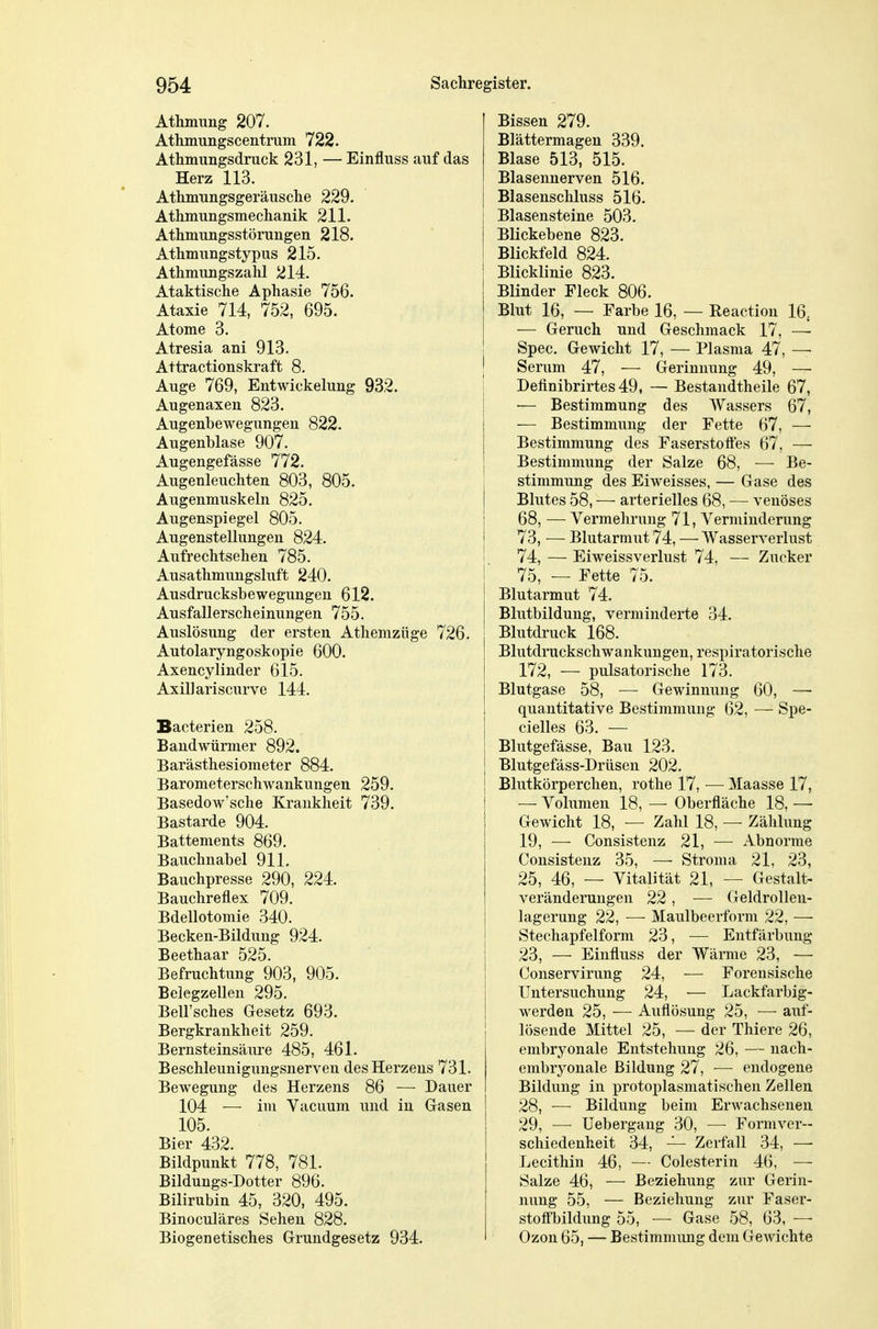 Athmung 207. Athmungscentrum 722. Athmungsdruck 231, — Einfluss auf das Herz 113. Athmungsgeräusclie 229. Athmungsmechanik 211. Athmungsstörungen 218. Athmungstypus 215. Athmmigszahl 214. Ataktische Aphasie 756. Ataxie 714, 752, 695. Atome 3. Atresia ani 913. Attractionskraft 8. Auge 769, EntWickelung 932. Augenaxen 823. Augenbewegungen 822. Augenblase 907. Augengefässe 772. Augenleuchten 803, 805. Augenmuskeln 825. Augenspiegel 805. Augenstellungen 824. Aufrechtsehen 785. Ausathmungsluft 240. Ausdrucksbewegungen 612. Ausfallerscheinungen 755. Auslösung der ersten Athemzüge 726. Autolaryngoskopie 600. Axencylinder 615. Axillariscurve 144. Bacterien 258. Bandwürmer 892. Barästhesiometer 884. Barometerschwankungen 259. Basedow'sche Krankheit 739. Bastarde 904. Battements 869. Bauchnabel 911. Bauchpresse 290, 224. Bauchreflex 709. Bdellotomie 340. Becken-Bildung 924. Beethaar 525. Befruchtung 903, 905. Belegzellen 295. Bell'sches Gesetz 693. Bergkrankheit 259. Bernsteinsäure 485, 461. Beschleunigungsnerven des Herzens 731. Bewegung des Herzens 86 — Dauer 104 — im Vacuum und in Gasen 105. Bier 432. Bildpunkt 778, 781. Bildungs-Dotter 896. Bilirubin 45, 320, 495. Binoculäres Sehen 828. Biogenetisches Grundgesetz 934. Bissen 279. Blättermagen 339. Blase 513, 515. Blasennerven 516. Blasenschluss 516. Blasensteine 503. Blickebene 823. Blickfeld 824. Blicklinie 823. Blinder Fleck 806. Blut 16, — Farbe 16, — Reaction 16. — Geruch und Geschmack 17, —■ Spec. Gewicht 17, — Plasma 47, — Serum 47, — Gerinnung 49, — Definibrirtes49, — Bestandtheile 67, — Bestimmung des Wassers 67, — Bestimmung der Fette 67, — Bestimmung des Faserstoifes 67, — Bestimmung der Salze 68, — Be- stimmung des Eiweisses, — Gase des Blutes 58, — arterielles 68, — venöses 68, — Vermehrung 71, Verminderung 73, — Blutarmut 74, — Wasserverlust 74, — Eiweissverlust 74, — Zucker 75, — Fette 75. Blutarmut 74. Blutbildung, verminderte 34. Blutdruck 168. Blutdruckschwankungen, respiratorische 172, — pulsatorische 173. Blutgase 58, — Gewinnung 60, —• quantitative Bestimmung 62, —- Spe- cielles 63. — Blutgefässe, Bau 123. Blutgefäss-Drüsen 202. Blutkörperchen, rothe 17, — Maasse 17, — Volumen 18, — Oberfläche 18, — Gewicht 18, — Zahl 18, — Zählung 19, — Consistenz 21, — Abnorme Consistenz 35, — Stroma 21, 23, 25, 46, — Vitalität 21, — Gestalt- veränderungen 22 , — Geldrollen- lagerung 22, — Maulbeerform 22, — Stechapfelform 23, — Entfärbung 23, — Einfluss der Wärme 23, —• Conservirung 24, — Forensische Untersuchung 24, — Lackfarbig- werden 25, — Auflösung 25, —■ auf- lösende Mittel 25, — der Thiere 26, embryonale Entstehung 26, — nach- embryonale Bildung 27, — endogene Bildung in protoplasmatischen Zellen 28, — Bildung beim Erwachsenen 29, -— Uebergang 30, —■ Formver- schiedenheit 34, — Zerfall 34, —■ Lecithin 46, — Colesterin 46, — Salze 46, — Beziehung zur Gerin- nung 55, — Beziehung zur Faser- stoff'bildung 55, — Gase 58, 63, —• Ozon 65, — Bestimmung dem GcAvichte