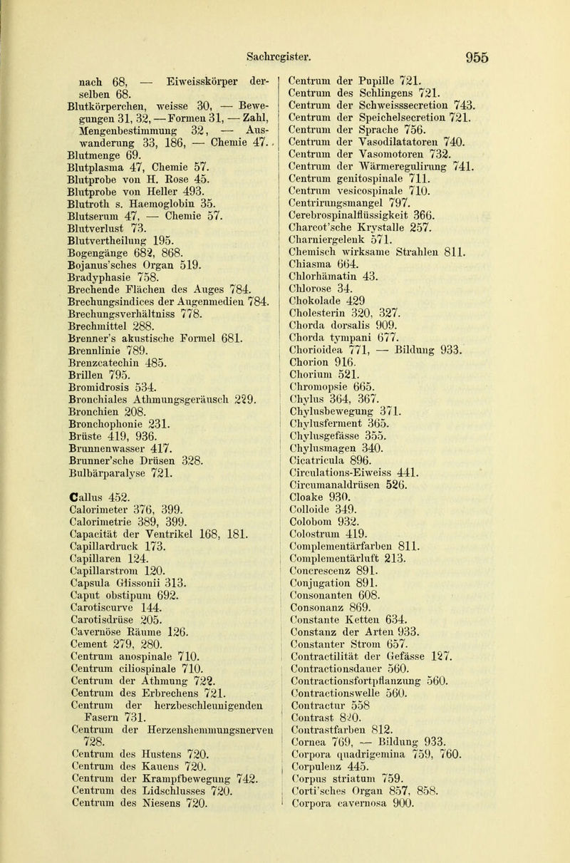 nach 68, — Eiweisskörper der- selben 68. Blutkörperchen, weisse 30, — Bewe- gungen 31, 32, —Formen 31, — Zahl, Mengenbestimmung 32, — Aus- wanderung 33, 186, — Chemie 47.. Blutmenge 69. Blutplasma 47, Chemie 57. Blutprobe von H. Rose 45. Blutprobe von Heller 493. Blutroth s. Haemoglobin 35. Blutserum 47, — Chemie 57. Blutverlust 73. Blutvertheilung 195. Bogengänge 682, 868. Bojanus'sches Organ 519. Bradyphasie 758. Brechende Flächen des Auges 784. Brechungsindices der Augenmedieu 784. Brechungsverhältniss 778. Brechmittel 288. Brenner's akustische Formel 681. Brennlinie 789. Brenzcatechin 485. Brillen 795. Bromidrosis 534. Bronchiales Athmungsgeräusch 229. Bronchien 208. Bronchophonie 231. Brüste 419, 936. Brunnenwasser 417. Brunner'sche Drüsen 328. Bulbärparalyse 721. Gallus 452. Calorimeter 376, 399. Calorimetrie 389, 399. Capacität der Ventrikel 168, 181. Capillardruck 173. Capillaren 124. Capillarstrom 120. Capsula Glissonii 313. Caput obstipum 692. Carotiscurve 144. Carotisdrüse 205. Cavernöse Eäume 126. Cement 279, 280. Centrum anospinale 710. Centrum ciliospinale 710. Centrum der Athmung 722. Centrum des Erbrechens 721. Centrum der herzbeschleunigenden Fasern 731. Centrum der Herzenshemmungsnerveu 728. Centrum des Hustens 720. Centrum des Kauens 720. Centrum der KrampfbeAvegung 742. Centrum des Lidschlusses 720. Centrum des Niesens 720. Centrum der PupiUe 721. Centrum des Schlingens 721. Centrum der Schweisssecretion 743. Centrum der Speiche]secretion 721. Centrum der Sprache 756. Centrum der Vasodilatatoren 740. Centrum der Vasomotoren 732. Centrum der Wärmeregulining 741. Centrum genitospinale 711. Centrum vesicospinale 710. Centrirungsmangel 797. Cerebrospinalflüssigkeit 366. Charcot'sche Krystalle 257. i Charniergeleuk 571. Chemisch wirksame Strahlen 811. Chiasma 664. Chlorhämatin 43. Chlorose 34. Chokolade 429 Cholesterin 320, 327. j Chorda dorsalis 909. ! Chorda tympani 677. I Chorioidea 771, — Bildung 933. ' Chorion 916. i Chorium 521. Chromopsie 665. i Chylus 364, 367. i Chylusbewegung 371. i Chjdusferment 365. 1 Chylusgefässe 355. i Chylusmagen 340. I Cicatricula 896. I Circulations-Eiweiss 441. I Circumanaldrüsen 526. I Cloake 930. i Colloide 349. Colobom 932. Colostrum 419. I Complementärfarben 811. 1 Complementärluft 213. ! Concrescenz 891. ! Conjugation 891. i Consonanten 608. I Consonanz 869. Constante Ketten 634. ' Constanz der Arten 933. '' Constanter Strom 657. i Contractilität der Cefässe 127. Contractionsdauer 560. : Contractionsfortpflanzung 560. Coutractionswelle 560. I Contractur 558 ' Contrast 8-^0. ; Coutrastfarben 812. ' Cornea 769, — Bildung 933. Corpora quadrigemina 759, 760. I Corpuleuz 445. Corpus striatum 759. ; Corti'sches Organ 857, 858. 1 Corpora cavernosa 900.