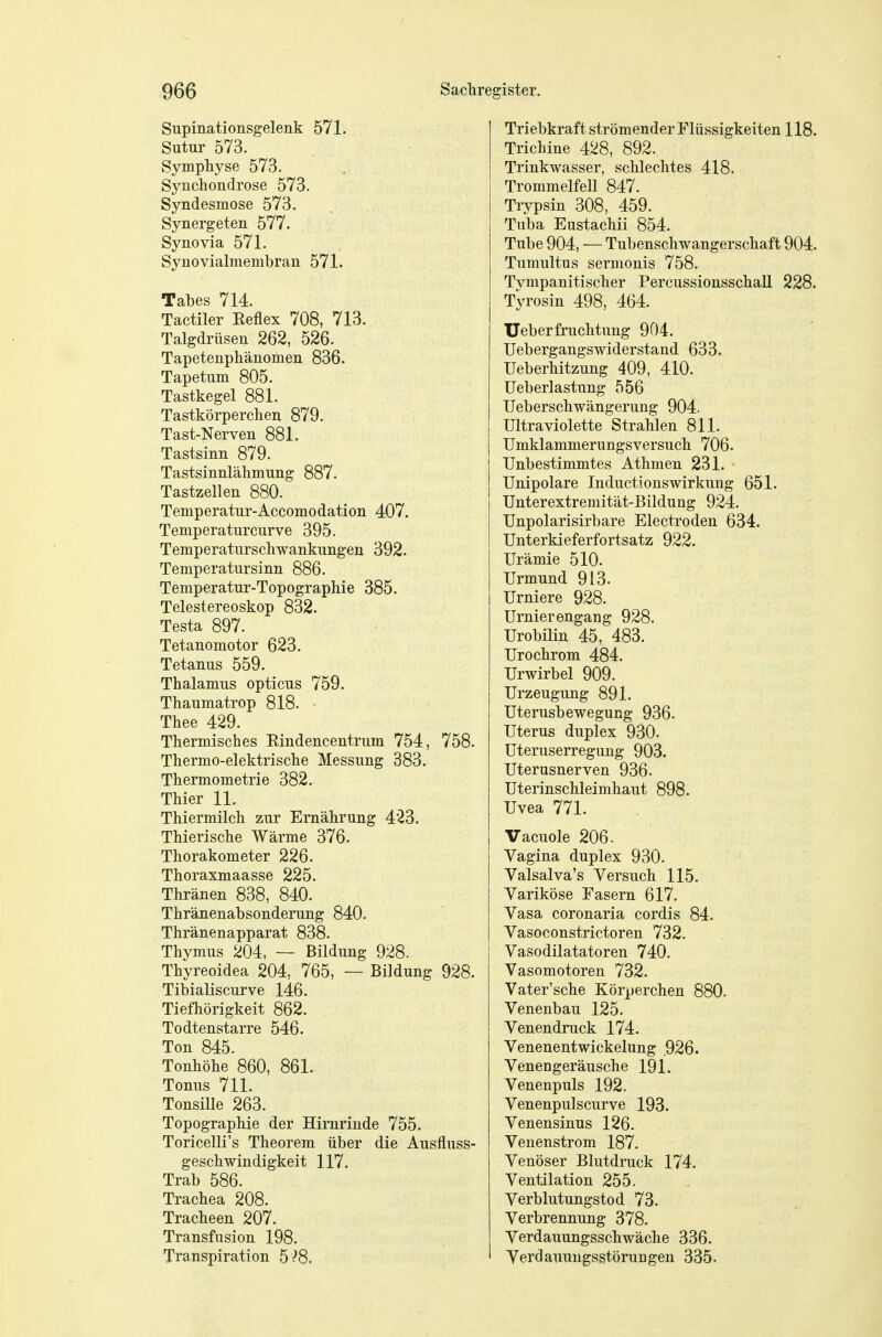 Supinationsgelenk 571. Sutur 573. Symphyse 573. Synchondrose 573. Syndesmose 573. Synergeten 577. Synovia 571. Synovialmembran 571. Tabes 714. Tactiler Reflex 708, 713. Talgdrüsen 262, 526. Tapetenphänomen 836. Tapetum 805. Tastkegel 881. Tastkörperchen 879. Tast-Nerven 881. Tastsinn 879. Tastsinnlähmung 887. Tastzellen 880. Temperatur-Accomodation 407. Temperaturcurve 395. Temperaturschwankungen 392. Temperatursinn 886. Temperatur-Topographie 385. Telestereoskop 832. Testa 897. Tetanomotor 623. Tetanus 559. Thalamus opticus 759. Thaumatrop 818. Thee 429. Thermisches Rindencentrum 754, 758. Thermo-elektrische Messung 383. Thermometrie 382. Thier 11. Thiermilch zur Ernährung 423. Thierische Wärme 376. Thorakometer 226. Thoraxmaasse 225. Thränen 838, 840. Thränenabsonderung 840. Thränenapparat 838. Thymus 204, — Bildung 928. Thyreoidea 204, 765, — Bildung 928. Tibialiscurve 146. Tiefhörigkeit 862. Todtenstarre 546. Ton 845. Tonhöhe 860, 861. Tonus 711. Tonsille 263. Topographie der Hirnrinde 755. Toricelli's Theorem über die Ausfluss- geschwindigkeit 117. Trab 586. Trachea 208. Tracheen 207. Transfusion 198. Transpiration 5 ^8. Triebkraft strömender Flüssigkeiten 118. Trichine 428, 892. Trinkwasser, schlechtes 418. Trommelfell 847. Trypsin 308, 459. Tuba Eustachii 854. Tube 904, — Tubenschwangerschaft 904. Tumultus sermouis 758. Tympanitischer Percussionsschall 228. Tyrosin 498, 464. Ueberfruchtung 904. Uebergangswiderstand 633. Ueberhitzung 409, 410. Ueberlastung 556 Ueberschwängerung 904. Ultraviolette Strahlen 811. Umklammerungsversuch 706. Unbestimmtes Athmen 231. Unipolare Inductionswirkung 651. Unterextremität-Bildung 924. Unpolarisirbare Electroden 634. Unterkieferfortsatz 922. Urämie 510. Urmund 913. Urniere 928. Urnierengang 928. Urobüin 45, 483. ürochrom 484. Urwirbel 909. Urzeugung 891. Uterusbewegung 936. Uterus duplex 930. üteruserregung 903. Uterusnerven 936. Uterinschleimhaut 898. Uvea 771. Vacuole 206- Vagina duplex 930. Valsalva's Versuch 115. Variköse Fasern 617. Vasa coronaria cordis 84. Vasoconstrictoren 732. Vasodilatatoren 740. Vasomotoren 732. Vater'sche Körperchen 880. Venenbau 125. Venendruck 174. Venenentwickelung .926. Venengeräusche 191. Venenpuls 192. Venenpulscurve 193. Venensinus 126. Venenstrom 187. Venöser Blutdruck 174. Ventilation 255. Verblutungstod 73. Verbrennung 378. Verdauungsschwäche 336. Verdauungsstörungen 335.