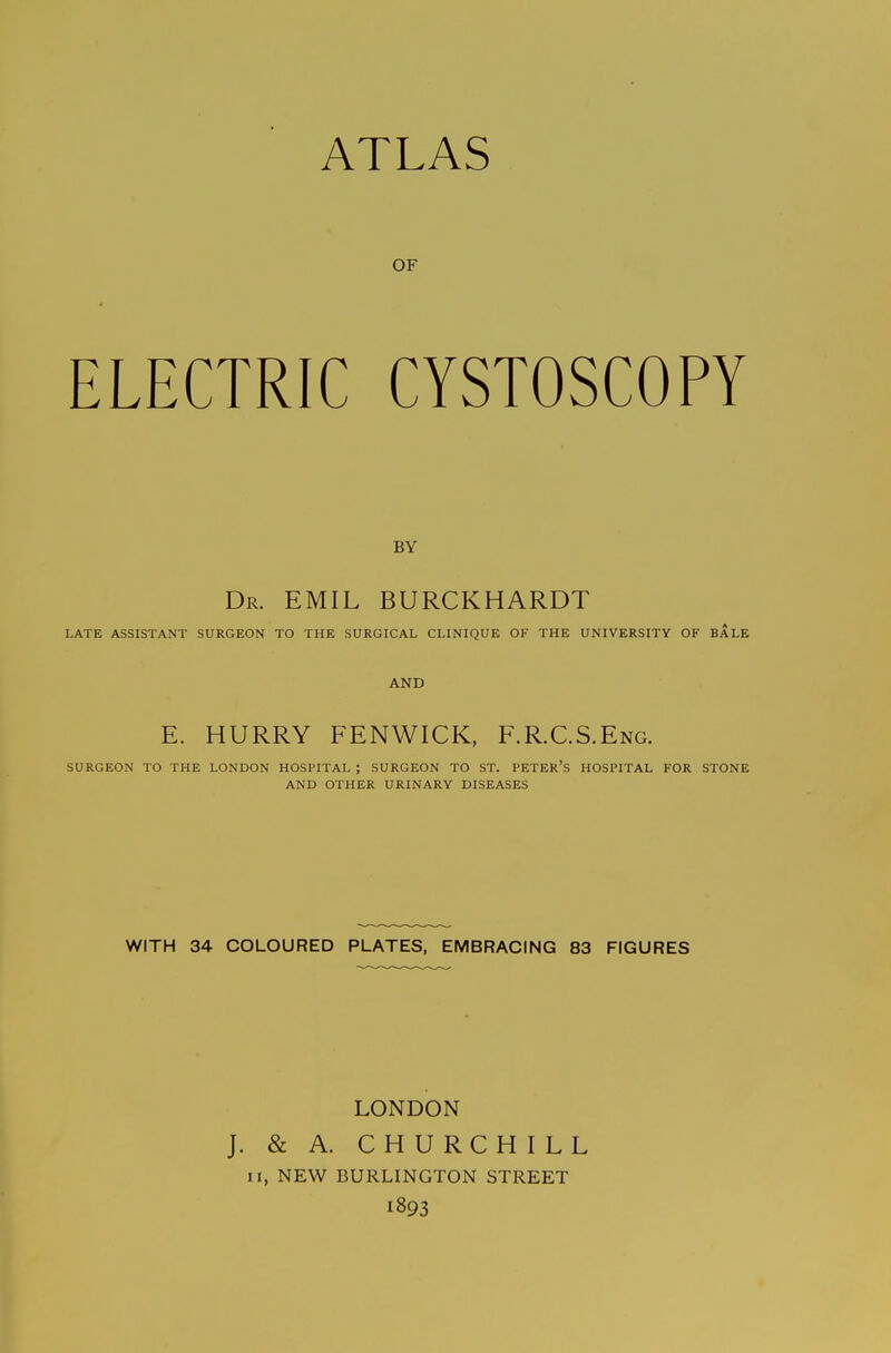 ATLAS OF ELECTRIC CYSTOSCOPY BY Dr. EMIL BURCKHARDT LATE ASSISTANT SURGEON TO THE SURGICAL CLINIQUE OF THE UNIVERSITY OF BALE AND E. HURRY FENWICK, F.R.C.S.Eng. SURGEON TO THE LONDON HOSPITAL ; SURGEON TO ST. PETER'S HOSPITAL FOR STONE AND OTHER URINARY DISEASES WITH 34 COLOURED PLATES, EMBRACING 83 FIGURES LONDON J. & A. CHURCHILL II, NEW BURLINGTON STREET 1893