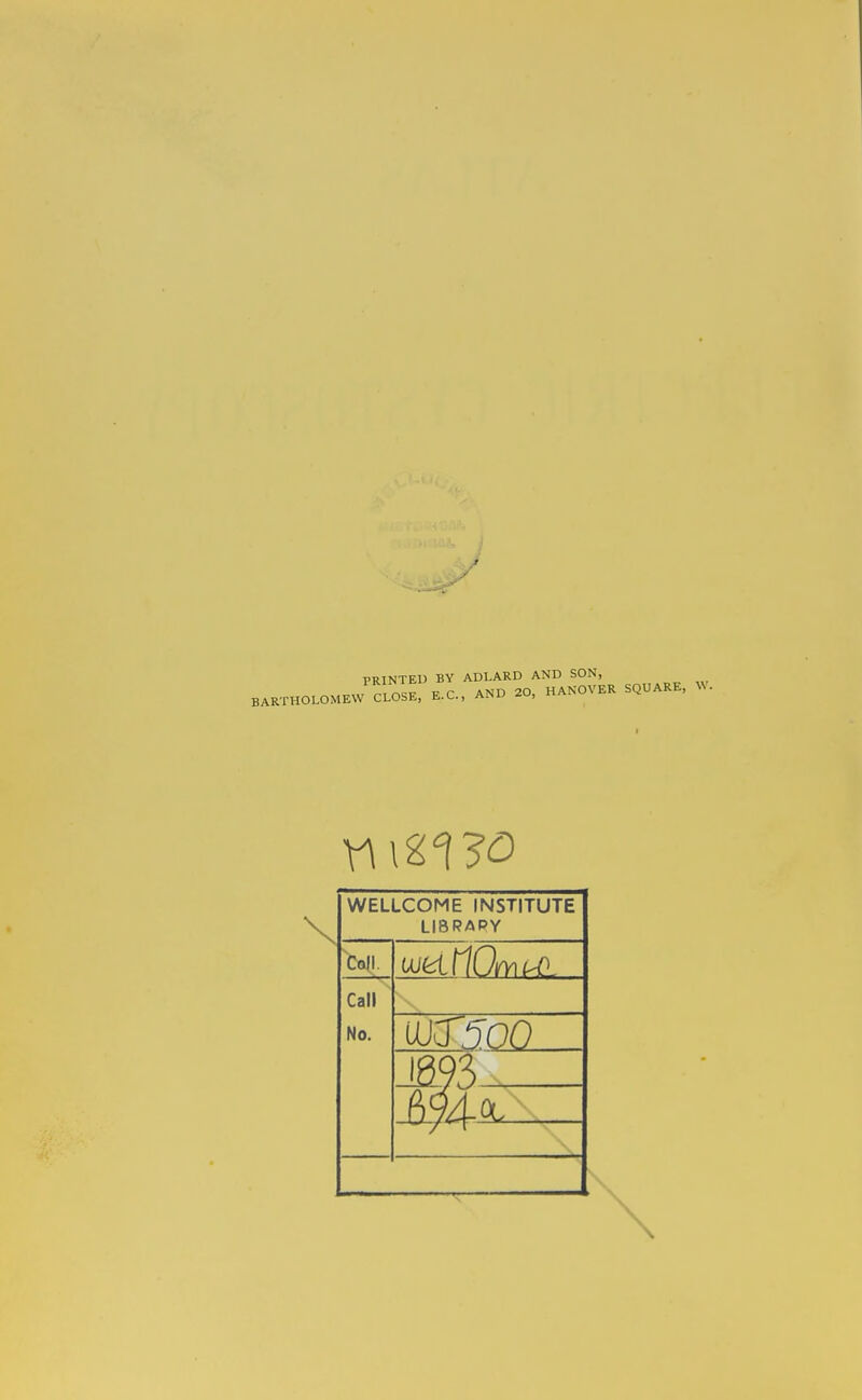 } PRINTED BY ADLARD AND SON, .r^Jn^n^V F C AND 20, HANOVER SQUARE, W. BARTHOLOMEW CLOSE, E.L.., aim^ WELLCOME INSTITUTE LI8RAPY Coll. Call No. uo:r5oo W