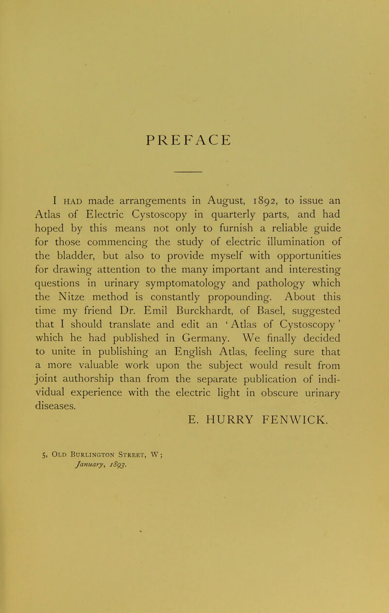 PREFACE I HAD made arrangements in August, 1892, to issue an Atlas of Electric Cystoscopy in quarterly parts, and had hoped by this means not only to furnish a reliable guide for those commencing the study of electric illumination of the bladder, but also to provide myself with opportunities for drawing attention to the many important and interesting questions in urinary symptomatology and pathology which the Nitze method is constantly propounding. About this time my friend Dr. Emil Burckhardt, of Basel, suggested that I should translate and edit an ' Atlas of Cystoscopy ' which he had published in Germany. We finally decided to unite in publishing an English Atlas, feeling sure that a more valuable work upon the subject would result from joint authorship than from the separate publication of indi- vidual experience with the electric light in obscure urinary diseases. E. HURRY FENWICK. 5, Old Burlington Street, W; January, i8gj.