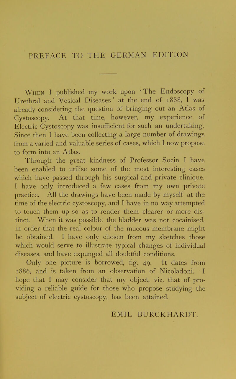 PREFACE TO THE GERMAN EDITION When I published my work upon 'The Endoscopy of Urethral and Vesical Diseases' at the end of 1888, I was already considering the question of bringing out an Adas of Cystoscopy. At that time, however, my experience of Electric Cystoscopy was insufficient for such an undertaking. Since then I have been collecting a large number of drawings from a varied and valuable series of cases, which I now propose to form into an Atlas. Through the great kindness of Professor Socin I have been enabled to utilise some of the most interesting cases which have passed through his surgical and private clinique. I have only introduced a few cases from my own private practice. All the drawings have been made by myself at the time of the electric cystoscopy, and I have in no way attempted to touch them up so as to render them clearer or more dis- tinct. When it was possible the bladder was not cocainised, in order that the real colour of the mucous membrane might be obtained. I have only chosen from my sketches those which would serve to illustrate typical changes of individual diseases, and have expunged all doubtful conditions. Only one picture is borrowed, fig. 49. It dates from 1886, and is taken from an observation of Nicoladoni. I hope that I may consider that my object, viz. that of pro- viding a reliable guide for those who propose studying the subject of electric cystoscopy, has been attained. EMIL BURCKHARDT.