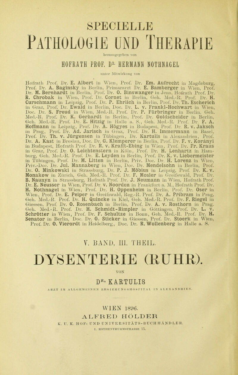 SPECIELLE Pathologie und Therapie herausgegeben von HOFRATH PROF. DE- HERKAM HOTHHAGEL unter Mitwirkung von Hofrath Prof. Dr. E. Albert in Wien, Prof. Dr. Em. Aufrecht in Magdeburg, Prof. Dr. A. Baginsky in Berlin, Primararzt Dr. E. Bamberger in Wien, Prof. Dr. M. Bernhardt in Berlin, Prof. Dr. 0. Binswanger in Jena, Hofrath Prof. Dr. R. Chrobak in Wien, Prof. Dr. Cornet in Berlin, Geh. Med.-R Prof. Dr. H. Cursehmann in Leipzig, Prof. Dr. P. Ehrlieh in Berlin, Prof. Dr. Th. Eseherieh in Graz, Prof. Dr. Ewald in Berlin, Doc. Dr. L. V. Frankl-Hoehwart in Wien, Doc. Dr. S. Freud in Wien, Med.-ß. Prof. Dr. P. Fürbringer in Berlin. Geh. Med.-R. Prof. Dr. K. Gerhardt in Berlin, Prof. Dr. Goldseheider in Berlin, Geh. Med.-R. Prof. Dr. E. Hitzig in Halle a. S., Geh. Med.-ß. Prof. Dr. F. A. Hoffmann in Leipzig, Prof. Dr. A. Högyes in Budapest, Prof. Dr. R. v. Jakseh in Prag, Prof. Dr. Ad. Jariseh in Graz, Prof. Dr. H. Immermann in Basel, Prof, Dr. Th. V. Jürgensen in Tübingen, Dr. Kartulis in Alexandrien, Prof. Dr. A. Kast in Breslau, Doc. Dr. G. Klemperer in Berlin, Prof. Dr. F. V. Koränyi in Budapest, Hofrath Prof. Dr. R. V. Krafft-Ebing in Wien, Prof. Dr. Fr. Kraus in Graz, Prof. Dr. 0. Leiehtenstern in Köln, Prof. Dr. H. Lenhartz in Ham- burg, Geh. Med.-R. Prof. Dr. E. Leyden in Berlin, Prof. Dr. K. v. Liebermeister in Tübingen, Prof. Dr. M. Litten in Berlin, Priv. Doc. Dr. H. Lorenz in Wien, Priv.-Doc. Dr. Jul. Mannaberg in Wien, Doc. Dr. Mendelsohn in Berlin, Prof. Dr. 0. Minkowski in Strassburg, Dr. P. J. Möbius in Leipzig, Prof. Dr. K. V. Monakow in Zürich, Geh. Med.-R. Prof. Dr. F. Mosler in Greifswald, Prof. Dr. B. Naunyn in Strassburg, Hofrath Prof. Dr. J. Neumann in Wien, Hofrath Prof. Dr. E. Neusser in Wien, Prof. Dr. V. Noorden in Frankfurt a. M., Hofrath Prof. Dr. H. Nothnagel in Wien, Prof. Dr. H. Oppenheim in Beiiin7 Prof. Dr. Oser in Wien, Prof. Dr. E. Peiper in Greifswald, Reg.-R. Prof. Dr. A. Pribram in Prag. Geh. Med.-R. Prof. Dr. H. Quincke in Kiel, Geh. Med.-R. Prof. Dr. F. Riegel in Giessen, Prof. Dr. 0. Rosenbaeh in Berlin, Prof. Dr. A. V. Rosthorn in Prag, Geh. Med.-R. Prof. Dr. H. Schmidt-Rimpler in Göttingen, Prof. Dr. L. V. Sehrötter in Wien, Prof. Dr. F. Schnitze in Bonn, Geh. Med.-R. Prof. Dr. H. Senator in Berlin, Doc. Dr. G. Stieker in Giessen, Prof. Dr. Stoerk in Wien, Prof. Dr. 0. Vierordt in Heidelberg, Doc. Dr. R. Wollenberg in Halle a. S. V. BAND, III. THEIL. DYSENTERIE (RUHR). VON DRi KARTULIS ARZT IM ALLGEMEIN K N REGIERUNGSHOSPITAL IN ALEXANDRIEN. WIEN 1896. ALFRED HOLDER K. U. K. HOF- UND UNIVERSITÄTS-BUCHHÄNDLER.