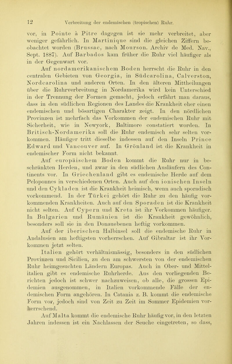 vor, in Pointe ä Pitre dagegen ist sie mehr verbreitet, aber weniger gefährlich. In Martinique sind die gleichen Ziffern be- obachtet worden (Brussac, nach Mourson. Archiv de Med. Nav., Sept. 1887). Auf Barbados kam früher die Ruhr viel häufiger als in der Gegenwart vor. Auf nordamerikanischem Boden herrscht die Ruhr in den centralen Gebieten von Georgia, in Südcarolina, Calverston, Nord Carolina und anderen Orten. In den älteren Mittheilungen über die Ruhr Verbreitung in Nordamerika wird kein Unterschied in der Trennung der Formen gemacht, jedoch erfährt man daraus, dass in den südlichen Regionen des Landes die Krankheit eher einen endemischen und bösartigen Charakter zeigt. In den nördlichen Provinzen ist mehrfach das Vorkommen der endemischen Ruhr mit Sicherheit, wie in Newyork, Baltimore constatiert worden. In Britisch-Nordamerika soll die Ruhr endemisch sehr selten vor- kommen. Häufiger tritt dieselbe indessen auf den Inseln Prince Edward und Yancouver auf. In Grönland ist die Krankheit in endemischer Form nicht bekannt. Auf europäischem Boden kommt die Ruhr nur in be- schränkten Herden, und zwar in den südlichen Ausläufern des Con- tinents vor. In Griechenland gibt es endemische Herde auf dem Peloponnes in verschiedenen Orten. Auch auf den ionischen Inseln und den Cykladen ist die Krankheit heimisch, wenn auch sporadisch vorkommend. In der Türkei gehört die Ruhr zu den häufig vor- kommenden Krankheiten. Auch auf den Sporaden ist die Krankheit nicht selten. Auf Cypern und Kreta ist ihr Vorkommen häufiger. In Bulgarien und Rumänien ist die Krankheit gewöhnlich, besonders soll sie in den Donauebenen heftig vorkommen. Auf der iberischen Halbinsel soll die endemische Ruhr in Andalusien am heftigsten vorherrschen. Auf Gibraltar ist ihr Vor- kommen jetzt selten. Italien gehört verhältnismässig, besonders in den südlichen Provinzen und Sicilien, zu den am schwersten von der endemischen Ruhr heimgesuchten Ländern Europas. Auch in Ober- und Mittel- italien gibt es endemische Ruhrherde. Aus den vorliegenden Be- richten jedoch ist schwer nachzuweisen, ob alle, die grossen Epi- demien ausgenommen, in Italien vorkommende Fälle der en- demischen Form angehören. In Catania z. B. kommt die endemische Form vor, jedoch sind von Zeit zu Zeit im Sommer Epidemien vor- herrschend. Auf Malta kommt die endemische Ruhr häufig vor, in den letzten Jahren indessen ist ein Nachlassen der Seuche eingetreten, so dass,