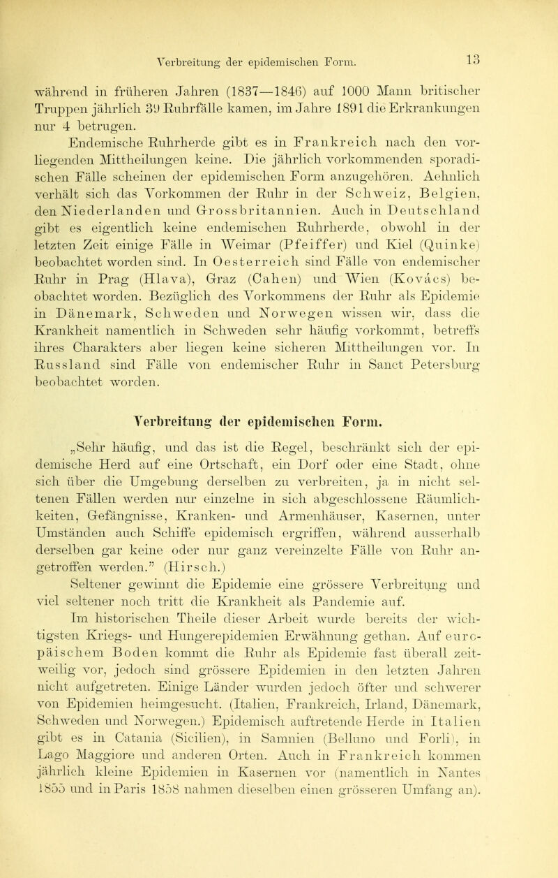 Verbreitung der epidemischen Form. während in früheren Jahren (1837—1846) auf 1000 Mann britischer Truppen jährlich 3 \) Ruhr fälle kamen, im Jahre 1891 die Erkrankungen nur 4 betrugen. Endemische Ruhrherde gibt es in Frankreich nach den vor- liegenden Mittheilungen keine. Die jährlich vorkommenden sporadi- schen Fälle scheinen der epidemischen Form anzugehören. Aehnlich verhält sich das Vorkommen der Ruhr in der Schweiz, Belgien, den Niederlanden und Grossbritannien. Auch in Deutschland gibt es eigentlich keine endemischen Ruhrherde, obwohl in der letzten Zeit einige Fälle in Weimar (Pfeiffer) und Kiel (Quinke) beobachtet worden sind. In Oesterreich sind Fälle von endemischer Ruhr in Prag (Hlava), Graz (Cahen) und Wien (Kovacs) be- obachtet worden. Bezüglich des Vorkommens der Ruhr als Epidemie in Dänemark, Schweden und Norwegen wissen wir, dass die Krankheit namentlich in Schweden sehr häufig vorkommt, betreffs ihres Charakters aber liegen keine sicheren Mittheilungen vor. In Russland sind Fälle von endemischer Ruhr in Sanct Petersburg beobachtet worden. Verbreitung* der epidemischen Form. „Sehr häufig, und das ist die Regel, beschränkt sich der epi- demische Herd auf eine Ortschaft, ein Dorf oder eine Stadt, ohne sich über die Umgebung derselben zu verbreiten, ja in nicht sel- tenen Fällen werden nur einzelne in sich abgeschlossene Räumlich- keiten, Gefängnisse, Kranken- und Armenhäuser, Kasernen, unter Umständen auch Schiffe epidemisch ergriffen, während ausserhalb derselben gar keine oder nur ganz vereinzelte Fälle von Ruhr an- getroffen werden. (Hirsch.) Seltener gewinnt die Epidemie eine grössere Verbreitung und viel seltener noch tritt die Krankheit als Panclemie auf. Im historischen Theile dieser Arbeit wurde bereits der wich- tigsten Kriegs- und Hungerepidemien Erwähnung gethan. Auf euro- päischem Boden kommt die Ruhr als Epidemie fast überall zeit- weilig vor, jedoch sind grössere Epidemien in den letzten Jahren nicht aufgetreten. Einige Länder wurden jedoch öfter und schwerer von Epidemien heimgesucht. (Italien, Frankreich, Irland, Dänemark, Schweden und Norwegen.) Epidemisch auftretende Herde in Italien gibt es in Catania (Sicilien), in Samnien (Beiluno und Forli), in Lago Maggiore und anderen Orten. Auch in Frankreich kommen jährlich kleine Epidemien in Kasernen vor (namentlich in Nantes 1855 und in Paris 1858 nahmen dieselben einen grösseren Umfang an).