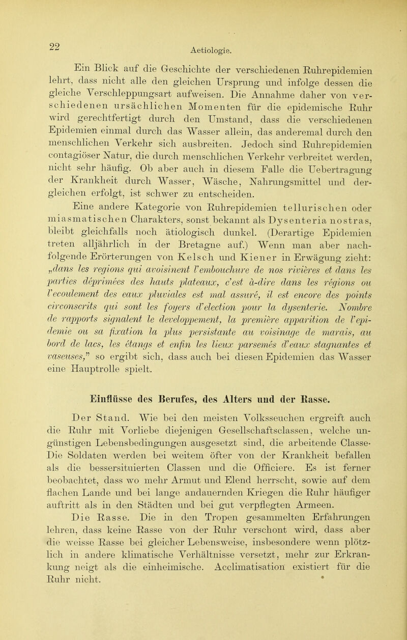 Aetiologie. Ein Blick auf die Geschichte der verschiedenen Enhrepidemien lehrt, class nicht alle den gleichen Ursprung und infolge dessen die gleiche Verschleppungsart aufweisen. Die Annahme daher von ver- schiedenen ursächlichen Momenten für die epidemische Ruhr wird gerechtfertigt durch den Umstand, dass die verschiedenen Epidemien einmal durch das Wasser allein, das anderemal durch den menschlichen Verkehr sich ausbreiten. Jedoch sind Ruhrepidemien contagiöser Natur, die durch menschlichen Verkehr verbreitet werden, nicht sehr häufig. Ob aber auch in diesem Falle die Uebertragung der Krankheit durch Wasser, Wäsche, Nahrungsmittel und der- gleichen erfolgt, ist schwer zu entscheiden. Eine andere Kategorie von Ruhrepidemien tellurischen oder miasmatischen Charakters, sonst bekannt als Dysenteria nostras, bleibt gleichfalls noch ätiologisch dunkel. (Derartige Epidemien treten alljährlich in der Bretagne auf.) Wenn man aber nach- folgende Erörterungen von Kelsch und Kien er in Erwägung zieht: „dans les regions qui avoisinent V embouchure de nos rivieres et dans les parties deprimees des liauts plateaux, c'est ä-dire dans les regions ou Vecoulement des eaux joviales est mal assure, il est encore des points circonscrits qui sont les foyers d'election pour la dysenterie. Nombre de rapports signalent le developpement, la premiere apparition de Vepi- demie ou sa fixation la plus persistante au voisinage de marais, au bord de lacs, les etangs et enfin les lieux parsemes d'eaux stagnantes et vaseuses? so ergibt sich, dass auch bei diesen Epidemien das Wasser eine Hauptrolle spielt. Einflüsse des Berufes, des Alters und der Kasse. Der Stand. Wie bei den meisten Volksseuchen ergreift auch die Ruhr mit Vorliebe diejenigen Gesellschaftsclassen, welche un- günstigen Lebensbedingungen ausgesetzt sind, die arbeitende Ciasse- Die Soldaten werden bei weitem öfter von der Krankheit befallen als die bessersituierten Classen und die Officiere. Es ist ferner beobachtet, dass wo mehr Armut und Elend herrscht, sowie auf dem flachen Lande und bei lange andauernden Kriegen die Ruhr häufiger auftritt als in den Städten und bei gut verpflegten Armeen. Die Rasse. Die in den Tropen gesammelten Erfahrungen lehren, dass keine Rasse von der Ruhr verschont wird, dass aber die weisse Rasse bei gleicher Lebensweise, insbesondere wenn plötz- lich in andere klimatische Verhältnisse versetzt, mehr zur Erkran- kung neigt als die einheimische. Acclimatisation existiert für die Ruhr nicht.