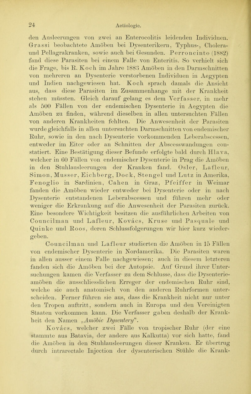 den Ausleerungen von zwei an Enterocolitis leidenden Individuen. Grassi beobachtete Amöben bei Dysenterikern, Typhus-, Cholera- und Pellagrakranken, sowie auch bei Gesunden. Perroncinto (1882) fand diese Parasiten bei einem Falle von Enteritis. So verhielt sich die Frage, bis ~R>. Koch im Jahre I880 Amöben in den Darmschnitten von mehreren an Dysenterie verstorbenen Individuen in Aegypten und Indien nachgewiesen hat. Koch sprach damals die Ansicht aus, dass diese Parasiten im Zusammenhange mit der Krankheit stehen müssten. Gleich darauf gelang es dem Verfasser, in mehr als 500 Fällen von der endemischen Dysenterie in Aegypten die Amöben zu finden, während dieselben in allen untersuchten Fällen von anderen Krankheiten fehlten. Die Anwesenheit der Parasiten wurde gleichfalls in allen untersuchten Darmschnitten von endemischer Ruhr, sowie in den nach Dysenterie vorkommenden Leberabscessen, entweder im Eiter oder an Schnitten der Abscesswandungen con- statiert. Eine Bestätigung dieser Befunde erfolgte bald durch Hlava, welcher in 60 Fällen von endemischer Dysenterie in Prag die Amöben in den Stuhlausleerungen der Kranken fand. Osler, Lafleur, Simon, Musser, Eichberg, Dock, Stengel und Lutz in Amerika, Fenoglio in Sardinien, Cahen in Graz, Pfeiffer in Weimar fanden die Amöben wieder entweder bei Dysenterie oder in nach Dysenterie entstandenen Leberabscessen und führen mehr oder weniger die Erkrankung auf die Anwesenheit der Parasiten zurück. Eine besondere Wichtigkeit besitzen die ausführlichen Arbeiten von Councilman und Lafleur, Kovacs, Kruse und Pasquale und Quinke und Roos, deren Schlussfolgerungen wir hier kurz wieder- geben. Councilman und Lafleur studierten die Amöben in 15 Fällen von endemischer Dysenterie in Nordamerika. Die Parasiten waren in allen ausser einem Falle nachgewiesen; auch in diesem letzteren fanden sich die Amöben bei der Autopsie. Auf Grund ihrer Unter- suchungen kamen die Verfasser zu dem Schlüsse, dass die Dysenterie- amöben die ausschliesslichen Erreger der endemischen Ruhr sind, welche sie auch anatomisch von den anderen Ruhrformen unter- scheiden. Ferner führen sie aus, dass die Krankheit nicht nur unter den Tropen auftritt, sondern auch in Europa und den Vereinigten Staaten vorkommen kann. Die Verfasser gaben deshalb der Krank- heit den Namen ..Amöbic Dysentery11. Kovacs, welcher zwei Fälle von tropischer Ruhr (der eine stammte aus Batavia, der andere aus Kalkutta) vor sich hatte, fand die Amöben in den Stuhlausleerungen dieser Kranken. Er übertrug durch intrarectale Injection der dysenterischen Stühle die Krank-