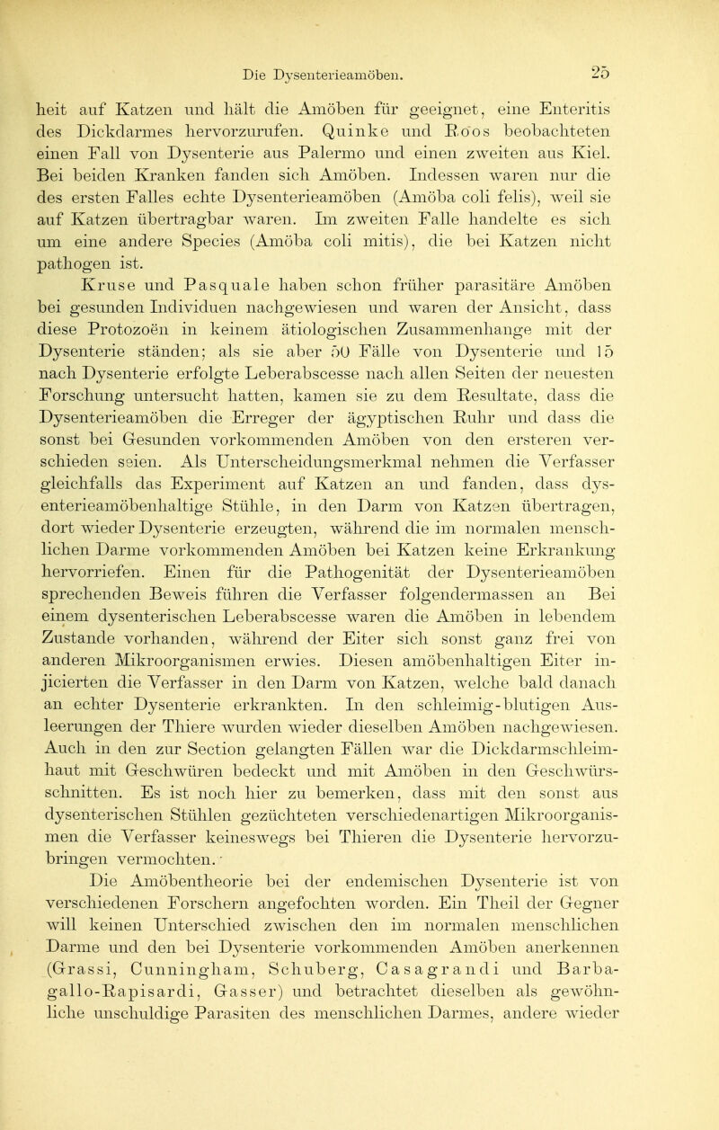 heit auf Katzen und hält die Amöben für geeignet, eine Enteritis des Dickdarmes hervorzurufen. Quinke und E.öos beobachteten einen Fall von Dysenterie aus Palermo und einen zweiten aus Kiel. Bei beiden Kranken fanden sich Amöben. Indessen waren nur die des ersten Falles echte Dysenterieamöben (Amöba coli felis), weil sie auf Katzen übertragbar waren. Im zweiten Falle handelte es sich um eine andere Species (Amöba coli mitis), die bei Katzen nicht pathogen ist. Kruse und Pasquale haben schon früher parasitäre Amöben bei gesunden Individuen nachgewiesen und waren der Ansicht, dass diese Protozoen in keinem ätiologischen Zusammenhange mit der Dysenterie ständen; als sie aber 50 Fälle von Dysenterie und 15 nach Dysenterie erfolgte Leberabscesse nach allen Seiten der neuesten Forschung untersucht hatten, kamen sie zu dem Resultate, dass die Dysenterieamöben die Erreger der ägyptischen Ruhr und dass die sonst bei Gesunden vorkommenden Amöben von den ersteren ver- schieden seien. Als Unterscheidungsmerkmal nehmen die Verfasser gleichfalls das Experiment auf Katzen an und fanden, dass dys- enterieamöbenhaltige Stühle, in den Darm von Katzen übertragen, dort wieder Dysenterie erzeugten, während die im normalen mensch- lichen Darme vorkommenden Amöben bei Katzen keine Erkrankung hervorriefen. Einen für die Pathogenität der Dysenterieamöben sprechenden Beweis führen die Verfasser folgendermassen an Bei einem dysenterischen Leberabscesse waren die Amöben in lebendem Zustande vorhanden, während der Eiter sich sonst ganz frei von anderen Mikroorganismen erwies. Diesen amöbenhaltigen Eiter in- jicierten die Verfasser in den Darm von Katzen, welche bald danach an echter Dysenterie erkrankten. In den schleimig-blutigen Aus- leerungen der Thiere wurden wieder dieselben Amöben nachgewiesen. Auch in den zur Section gelangten Fällen war die Dickdarmschleim- haut mit Geschwüren bedeckt und mit Amöben in den Geschwürs- schnitten. Es ist noch hier zu bemerken, dass mit den sonst aus dysenterischen Stühlen gezüchteten verschiedenartigen Mikroorganis- men die Verfasser keineswegs bei Thieren die Dysenterie hervorzu- bringen vermochten.' Die Amöbentheorie bei der endemischen Dysenterie ist von verschiedenen Forschern angefochten worden. Ein Theil der Gegner will keinen Unterschied zwischen den im normalen menschlichen Darme und den bei Dysenterie vorkommenden Amöben anerkennen (Grassi, Cunningham, Schuberg, Casagrandi und Barba- gallo-Rapisardi, Gass er) und betrachtet dieselben als geAvöhn- liche unschuldige Parasiten des menschlichen Darmes, andere wieder