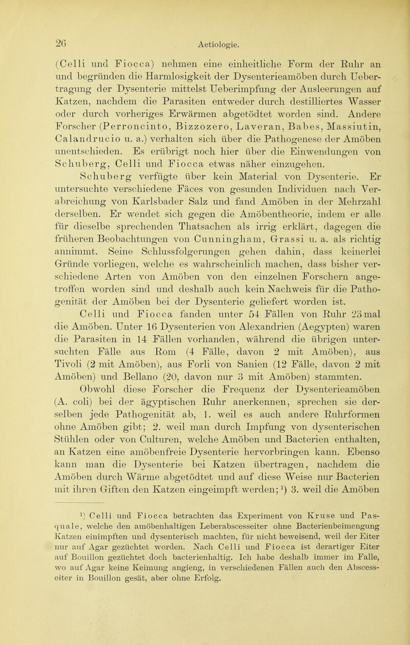 (Celli und Fiocca) nehmen eine einheitliche Form der Ruhr an und begründen die Harmlosigkeit der Dysenterieamöben durch Ueber- tragung der Dysenterie mittelst Ueberimpfung der Ausleerungen auf Katzen, nachdem die Parasiten entweder durch destilliertes Wasser oder durch vorheriges Erwärmen abgetödtet worden sind. Andere Forscher (Perroncinto, Bizzozero, Laveran, Babes, Massiutin, Calandrucio u. a.) verhalten sich über die Pathogenese der Amöben unentschieden. Es erübrigt noch hier über die Einwendungen von Schuberg, Celli und Fiocca etwas näher einzugehen. Schuberg verfügte über kein Material von Dysenterie. Er untersuchte verschiedene Fäces von gesunden Individuen nach Ver- abreichung von Karlsbader Salz und fand Amöben in der Mehrzahl derselben. Er wendet sich gegen die Amöbentheorie, indem er alle für dieselbe sprechenden Thatsachen als irrig erklärt, dagegen die früheren Beobachtungen von Cunningham, Grassi u. a. als richtig annimmt. Seine Schlussfolgerungen gehen dahin, dass keinerlei Gründe vorliegen, welche es wahrscheinlich machen, dass bisher ver- schiedene Arten von Amöben von den einzelnen Forschern ange- troffen worden sind und deshalb auch kein Nachweis für die Patho- genität der Amöben bei der Dysenterie geliefert worden ist. Celli und Fiocca fanden unter 54 Fällen von Ruhr 23mal die Amöben. Unter 16 Dysenterien von Alexandrien (Aegypten) waren die Parasiten in 14 Fällen vorhanden, während die übrigen unter- suchten Fälle aus Rom (4 Fälle, davon 2 mit Amöben), aus Tivoli (2 mit Amöben), aus Forli von Sanien (12 Fälle, davon 2 mit Amöben) und Bellano (20, davon nur 3 mit Amöben) stammten. Obwohl diese Forscher die Frequenz der Dysenterieamöben (A. coli) bei der ägyptischen Ruhr anerkennen, sprechen sie der- selben jede Pathogenität ab, 1. weil es auch andere Ruhrformen ohne Amöben gibt; 2. weil man durch Impfung von dysenterischen Stühlen oder von Culturen, welche Amöben und Bacterien enthalten, an Katzen eine amöbenfreie Dysenterie hervorbringen kann. Ebenso kann man die Dysenterie bei Katzen übertragen, nachdem die Amöben durch Wärme abgetödtet und auf diese Weise nur Bacterien mit ihren Giften den Katzen eingeimpft werden;:) 3. weil die Amöben :) Celli und Fiocca betrachten das Experiment von Kruse und Pas- quale, welche den amöbenhaltigen Leberabscesseiter ohne Bacterienbeimengung Katzen einimpften und dysenterisch machten, für nicht beweisend, weil der Eiter nur auf Agar gezüchtet worden. Nach Celli und Eiocca ist derartiger Eiter auf Bouillon gezüchtet doch bacterienhaltig. Ich habe deshalb immer im Falle, wo auf Agar keine Keimung angieng, in verschiedenen Fällen auch den Abscess- eiter in Bouillon gesät, aber ohne Erfolg.