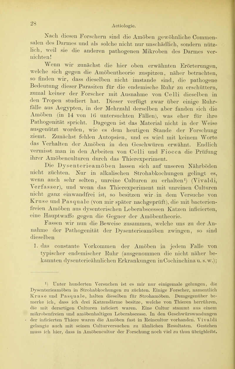 Aetiologie. Nach, diesen Forschern sind die Amöben gewöhnliche Commen- salen des Darmes und als solche nicht nur unschädlich, sondern nütz- lich, weil sie die anderen pathogenen Mikroben des Darmes ver- nichten ! Wenn wir zunächst die hier oben erwähnten Erörterungen, welche sich gegen die Amöbentheorie zuspitzen, näher betrachten, so finden wir, dass dieselben nicht imstande sind, die pathogene Bedeutung dieser Parasiten für die endemische Euhr zu erschüttern, zumal keiner der Forscher mit Ausnahme von Celli dieselben in den Tropen studiert hat. Dieser verfügt zwar über einige Euhr- fälle aus Aegypten, in der Mehrzahl derselben aber fanden sich die Amöben (in 14 von 16 untersuchten Fällen), was eher für ihre Pathogenität spricht. Dagegen ist das Material nicht in der Weise ausgenützt worden, wie es dem heutigen Stande der Forschung ziemt. Zunächst fehlen Autopsien, und es wird mit keinem Worte das Verhalten der Amöben in den Geschwüren erwähnt. Endlich vermisst man in den Arbeiten von Celli und Fiocca die Prüfung ihrer Amöbenculturen durch das Thierexperiment. Die Dysenterieamöben lassen sich auf unseren Nährböden nicht züchten. Nur in alkalischen Strohabkochungen gelingt es, wenn auch sehr selten, unreine Culturen zu erhalten1) (Yivaldi, Verfasser), und wenn das Thierexperiment mit unreinen Culturen nicht ganz einwandfrei ist, so besitzen wir • in dem Versuche von Kruse und Pas quäle (von mir später nachgeprüft), die mit bacterien- freien Amöben aus dysenterischen Leberabscessen Katzen inficierten, eine Hauptwaffe gegen die Gregner der Amöbentheorie. Fassen wir nun die Beweise zusammen, welche uns zu der An- nahme der Pathogenität der Dysenterieamöben zwingen, so sind dieselben 1. das constante Vorkommen der Amöben in jedem Falle von typischer endemischer Ruhr (ausgenommen die nicht näher be- kannten dysenterieähnlichen Erkrankungen inCochinchinau. s.w.); Unter hunderten Versuchen ist es mir nur einigemale gelungen, die Dj^senterieamöben in Strohabkochungen zu züchten. Einige Forscher, namentlich Kruse und Pasquale, halten dieselben für Strohamöben. Demgegenüber be- merke ich, dass ich drei Katzendärme besitze, welche von Thieren herrühren, die mit derartigen Culturen inficiert waren. Eine Cultur stammt aus einem mikrobenfreien und amöbenhaltigen Leberabscesse. In den Geschwürswandungen der inficierten Thiere waren die Amöben fast in Reincultur vorhanden. Vivaldi gelangte auch mit seinen Culturversuchen zu ähnlichen Resultaten. Gestehen muss ich hier, dass in Amöbencultur der Forschung noch viel zu thun übrigbleibt.