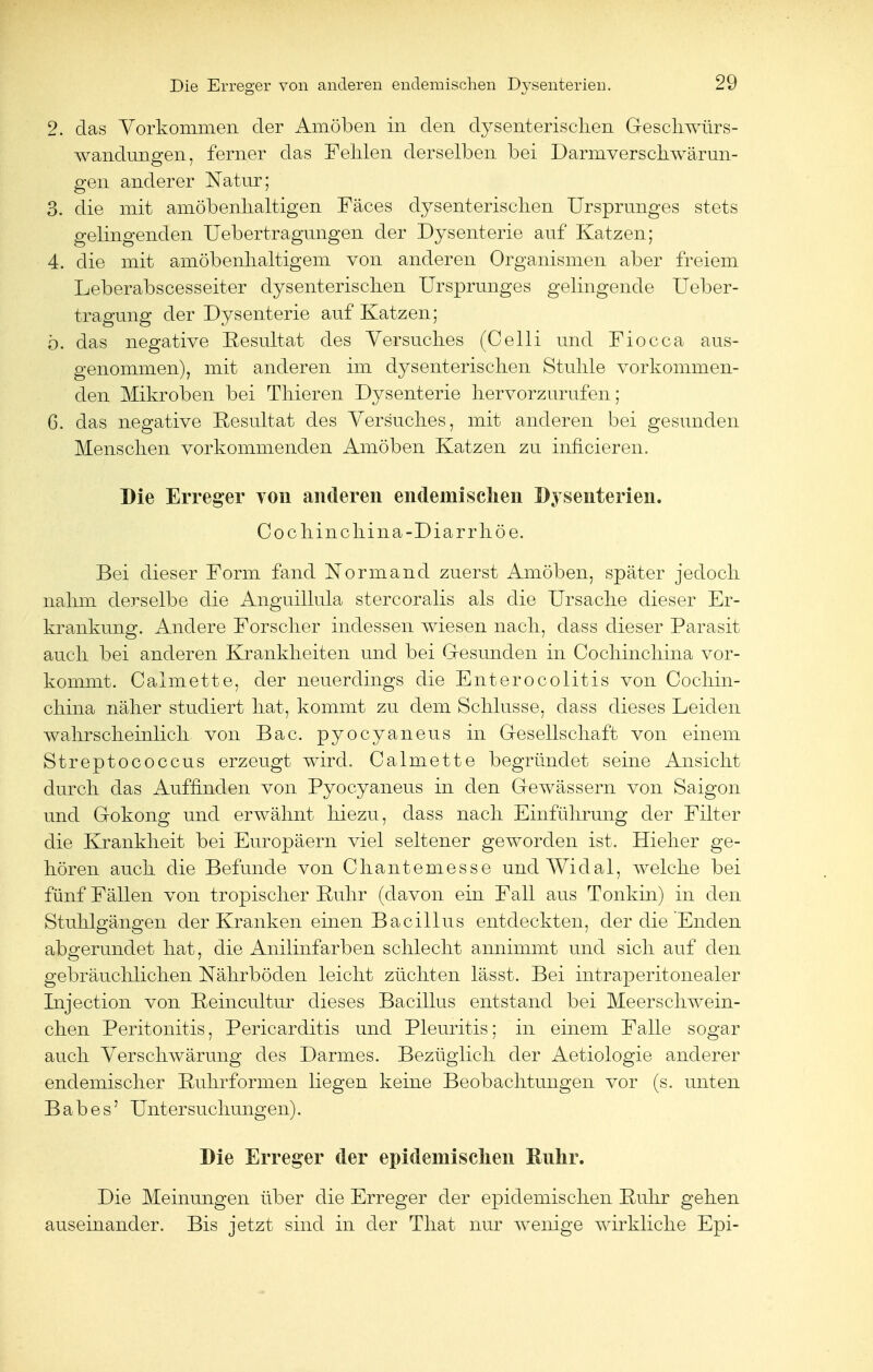 2. das Vorkommen der Amöben in den dysenterischen Geschwürs- wandungen, ferner das Fehlen derselben bei Darmverschwärun- gen anderer Natur; 3. die mit amöbenhaltigen Fäces dysenterischen Ursprunges stets gelingenden Uebertragungen der Dysenterie auf Katzen; 4. die mit amöbenhaltigem von anderen Organismen aber freiem Leberabscesseiter dysenterischen Ursprunges gelingende Ueber- tragung der Dysenterie auf Katzen; ö. das negative Resultat des Versuches (Celli und Fiocca aus- genommen), mit anderen im dysenterischen Stuhle vorkommen- den Mikroben bei Thieren Dysenterie hervorzurufen; 6. das negative Resultat des Versuches, mit anderen bei gesunden Menschen vorkommenden Amöben Katzen zu infieieren. Die Erreger von anderen endemischen Dysenterien. Cochinchina-Diarrhöe. Bei dieser Form fand Normane! zuerst Amöben, später jedoch nahm derselbe die Anguillula stercoralis als die Ursache dieser Er- krankung. Andere Forscher indessen wiesen nach, dass dieser Parasit auch bei anderen Krankkeiten und bei Gesunden in Cocliinchina vor- kommt. Caimette, der neuerdings die Enterocolitis von Cocliin- china näher studiert hat, kommt zu dem Schlüsse, dass dieses Leiden wahrscheinlich von Bac. pyoeyaneus in Gesellschaft von einem Streptococcus erzeugt wird. Caimette begründet seine Ansicht durch das Auffinden von Pyoeyaneus in den Gewässern von Saigon und Gokong und erwähnt hiezu, dass nach Einführung der Filter die Krankheit bei Europäern viel seltener geworden ist. Hieher ge- hören auch die Befunde von Chantemesse und Widal, welche bei fünf Fällen von tropischer Ruhr (davon ein Fall aus Tonkin) in den Stuhlgängen der Kranken einen Bacillus entdeckten, der die Enden abgerundet hat, die Anilinfarben schlecht annimmt und sich auf den gebräuchlichen Nährböden leicht züchten lässt. Bei intraperitonealer Injection von Peincultur dieses Bacillus entstand bei Meerschwein- chen Peritonitis, Pericarditis und Pleuritis; in einem Falle sogar auch Verschwärung des Darmes. Bezüglich der Aetiologie anderer endemischer Ruhrformen liegen keine Beobachtungen vor (s. unten B a b e s' Untersuchungen). Die Erreger der epidemischen Ruhr. Die Meinungen über die Erreger der epidemischen Ruhr gehen auseinander. Bis jetzt sind in der That nur wenige wirkliche Epi-