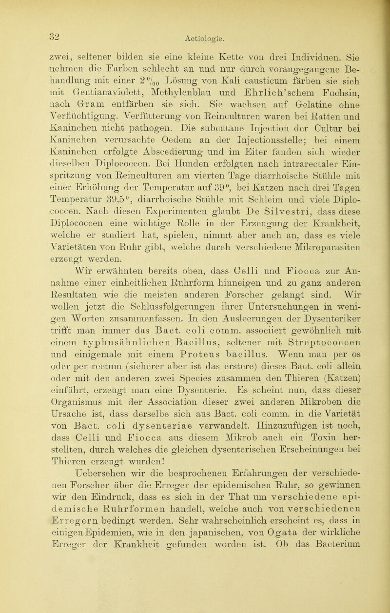 zwei, seltener bilden sie eine kleine Kette von drei Individuen. Sie nehmen die Farben schlecht an und nur durch vorangegangene Be- handlung mit einer 2 %o Lösung von Kali causticum färben sie sich mit Gentianaviolett, Methylenblau und Ehrlich'schem Fuchsin, nach Gram entfärben sie sich. Sie wachsen auf Gelatine ohne Verflüchtigung. Verfutterung von Reinculturen waren bei Ratten und Kaninchen nicht pathogen. Die subcutane Injection der Cultur bei Kaninchen verursachte Oedem an der Injectionsstelle; bei einem Kaninchen erfolgte Abscedierung und im Eiter fanden sich wieder dieselben Diplococcen. Bei Hunden erfolgten nach intrarectaler Ein- spritzung von Eeinculturen am vierten Tage diarrhoische Stühle mit einer Erhöhung der Temperatur auf 39 °, bei Katzen nach drei Tagen Temperatur 39,50, diarrhoische Stühle mit Schleim und viele Diplo- coccen. Nach diesen Experimenten glaubt De Silvestri, dass diese Diplococcen eine wichtige Rolle in der Erzeugung der Krankheit, welche er studiert hat, spielen, nimmt aber auch an, dass es viele Varietäten von Ruhr gibt, welche durch verschiedene Mikroparasiten erzeugt werden. Wir erwähnten bereits oben, dass Celli und Fiocca zur An- nahme einer einheitlichen Ruhrform hinneigen und zu ganz anderen Resultaten wie die meisten anderen Forscher gelangt sind. Wir wollen jetzt die Schlussfolgerungen ihrer Untersuchungen in weni- gen Worten zusammenfassen. In den Ausleerungen der Dysenteriker trifft man immer das Bact. coli comm. associiert gewöhnlich mit einem typhusähnlichen Bacillus, seltener mit Streptococcen und einigemale mit einem Proteus bacillus. Wenn man per os oder per rectum (sicherer aber ist das erstere) dieses Bact. coli allein oder mit den anderen zwei Species zusammen den Thieren (Katzen) einführt, erzeugt man eine Dysenterie. Es scheint nun, dass dieser Organismus mit der Association dieser zwei anderen Mikroben die Ursache ist, dass derselbe sich aus Bact. coli comm. in die Varietät von Bact. coli dysenteriae verwandelt. Hinzuzufügen ist noch, dass Celli und Fiocca aus diesem Mikrob auch ein Toxin her- stellten, durch welches die gleichen dysenterischen Erscheinungen bei Thieren erzeugt wurden! Uebersehen wir die besprochenen Erfahrungen der verschiede- nen Forscher über die Erreger der epidemischen Ruhr, so gewinnen wir den Eindruck, dass es sich in der That um verschiedene epi- demische Ruhrformen handelt, welche auch von verschiedenen Erregern bedingt werden. Sehr wahrscheinlich erscheint es, dass in einigen Epidemien, wie in den japanischen, von Ogata der wirkliche Erreger der Krankheit gefunden worden ist. Ob das Bacterium