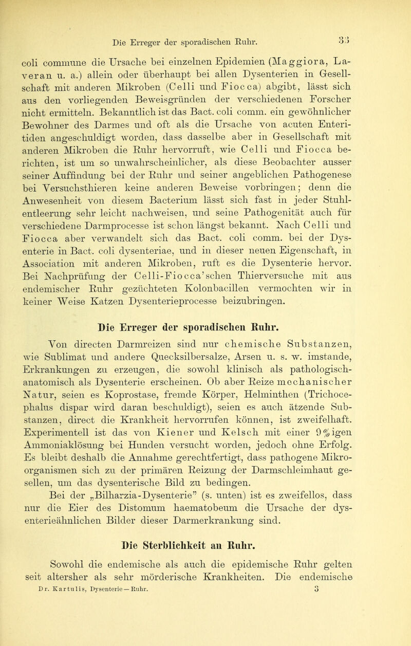 coli commune die Ursache bei einzelnen Epidemien (Maggiora, La- ver an u. a.) allein oder überhaupt bei allen Dysenterien in Gesell- schaft mit anderen Mikroben (Celli und Fiocca) abgibt, lässt sich aus den vorliegenden Beweisgründen der verschiedenen Forscher nicht ermitteln. Bekanntlich ist das Bact. coli comm. ein gewöhnlicher Bewohner des Darmes und oft als die Ursache von acuten Enteri- tiden angeschuldigt worden, dass dasselbe aber in Gesellschaft mit anderen Mikroben die Ruhr hervorruft, wie Celli und Fiocca be- richten, ist um so unwahrscheinlicher, als diese Beobachter ausser seiner Auffindung bei der Ruhr und seiner angeblichen Pathogenese bei Yersuchsthieren keine anderen Beweise vorbringen; denn die Anwesenheit von diesem Bacterium lässt sich fast in jeder Stuhl- entleerung sehr leicht nachweisen, und seine Pathogenität auch für verschiedene Darmprocesse ist schon längst bekannt. Nach Celli und Fiocca aber verwandelt sich das Bact. coli comm. bei der Dys- enterie in Bact. coli dysenteriae, und in dieser neuen Eigenschaft, in Association mit anderen Mikroben, ruft es die Dysenterie hervor. Bei Nachprüfung der Celli-Fiocca'sehen Thierversuche mit aus endemischer Ruhr gezüchteten Kolonbacillen vermochten wir in keiner Weise Katzen Dysenterieprocesse beizubringen. Die Erreger der sporadischen Ruhr. Von directen Darmreizen sind nur chemische Substanzen, wie Sublimat und andere Quecksilbersalze, Arsen u. s. w. imstande, Erkrankungen zu erzeugen, die sowohl klinisch als pathologisch- anatomisch als Dysenterie erscheinen. Ob aber Reize mechanischer Natur, seien es Koprostase, fremde Körper, Helminthen (Trichoce- phalus dispar wird daran beschuldigt), seien es auch ätzende Sub- stanzen, direct die Krankheit hervorrufen können, ist zweifelhaft. Experimentell ist das von Kiener und Ketsch mit einer 9%igen Ammoniaklösung bei Hunden versucht worden, jedoch ohne Erfolg. Es bleibt deshalb die Annahme gerechtfertigt, dass pathogene Mikro- organismen sich zu der primären Reizung der Darmschleimhaut ge- sellen, um das dysenterische Bild zu bedingen. Bei der „Bilharzia-Dysenterie'7 (s. unten) ist es zweifellos, dass nur die Eier des Distomum haematobeum die Ursache der dys- enterieähnlichen Bilder dieser Darmerkrankung sind. Die Sterblichkeit an Ruhr. Sowohl die endemische als auch die epidemische Ruhr gelten seit altersher als sehr mörderische Krankheiten. Die endemische