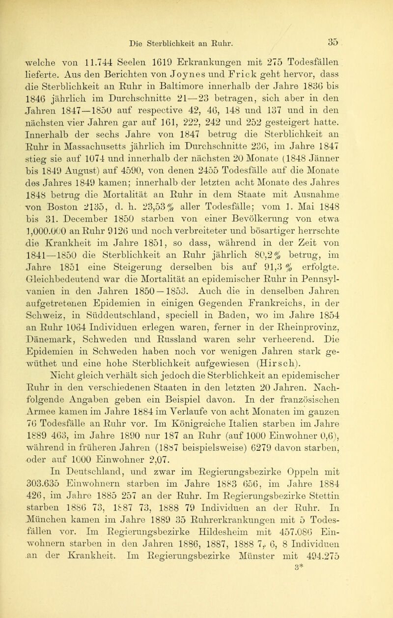 welche von 11.744 Seelen 1619 Erkrankungen mit 275 Todesfällen lieferte. Aus den Berichten von Joynes und Fr ick geht hervor, dass die Sterblichkeit an Ruhr in Baltimore innerhalb der Jahre 183G bis 1846 jährlich im Durchschnitte 21—23 betragen, sich aber in den Jahren 1847—1850 auf respective 42, 46, 148 und 137 und in den nächsten vier Jahren gar auf 161, 222, 242 und 252 gesteigert hatte. Innerhalb der sechs Jahre von 1847 betrug die Sterblichkeit an Ruhr in Massachusetts jährlich im Durchschnitte 236, im Jahre 1847 stieg sie auf 1074 und innerhalb der nächsten 20 Monate (1848 Jänner bis 1849 August) auf 4590, von denen 2455 Todesfälle auf die Monate des Jahres 1849 kamen; innerhalb der letzten acht Monate des Jahres 1848 betrug die Mortalität an Ruhr in dem Staate mit Ausnahme von Boston 2135, d. h. 23,53% aller Todesfälle; vom 1. Mai 1848 bis 31. December 1850 starben von einer Bevölkerung von etwa 1,000.000 an Ruhr 9126 und noch verbreiteter und bösartiger herrschte die Krankheit im Jahre 1851, so dass, während in der Zeit von 1841—1850 die Sterblichkeit an Ruhr jährlich 80,2% betrug, im Jahre 1851 eine Steigerung derselben bis auf 91,3 % erfolgte. Gleichbedeutend war die Mortalität an epidemischer Ruhr in Pennsyl- vanien in den Jahren 1850 — 1853. Auch die in denselben Jahren aufgetretenen Epidemien in einigen Gegenden Frankreichs, in der Schweiz, in Süddeutschland, speciell in Baden, wo im Jahre 1854 an Ruhr 1064 Individuen erlegen waren, ferner in der Rheinprovinz, Dänemark, Schweden und Russland waren sehr verheerend. Die Epidemien in Schweden haben noch vor wenigen Jahren stark ge- wüthet und eine hohe Sterblichkeit aufgewiesen (Hirsch). Nicht gleich verhält sich jedoch die Sterblichkeit an epidemischer Ruhr in den verschiedenen Staaten in den letzten 20 Jahren. Nach- folgende Angaben geben ein Beispiel davon. In der französischen Armee kamen im Jahre 1884 im Verlaufe von acht Monaten im ganzen 76 Todesfälle an Ruhr vor. Im Königreiche Italien starben im Jahre 1889 463, im Jahre 1890 nur 187 an Ruhr (auf 1000 Einwohner 0,6), während in früheren Jahren (1887 beispielsweise) 6279 davon starben, oder auf 1000 Einwohner 2,07. In Deutschland, und zwar im Regierungsbezirke Oppeln mit 303.635 Einwohnern starben im Jahre 1883 656, im Jahre 1884 426, im Jahre 1885 257 an der Ruhr. Im Regierungsbezirke Stettin starben 1886 73, 1887 73, 1888 79 Individuen an der Ruhr. In .München kamen im Jahre 1889 35 Ruhrerkrankungen mit 5 Todes- fällen vor. Im Regierungsbezirke Hildesheim mit 457.086 Ein- wohnern starben in den Jahren 1886, 1887, 1888 7,. 6, 8 Individuen an der Krankheit. Im Regierungsbezirke Münster mit 494.275 3*