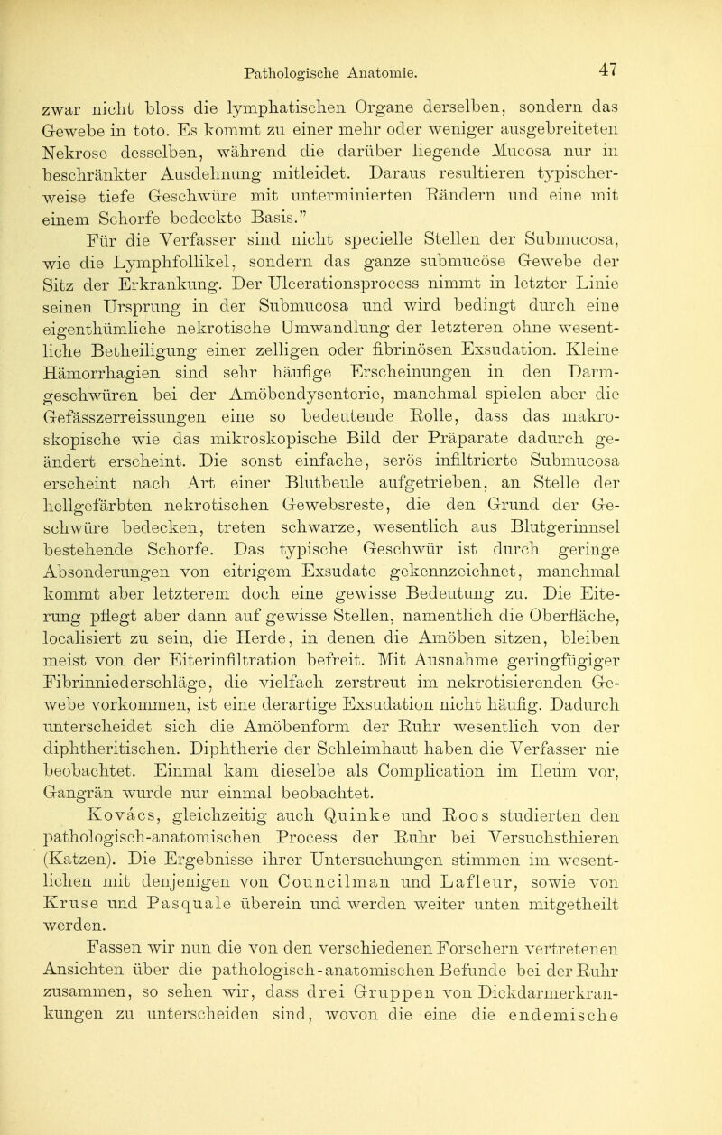 zwar nicht bloss die lymphatischen Organe derselben, sondern das Gewebe in toto. Es kommt zu einer mehr oder weniger ausgebreiteten Nekrose desselben, während die darüber liegende Mucosa nur in beschränkter Ausdehnung mitleidet. Daraus resultieren typischer- weise tiefe Geschwüre mit unterminierten Bändern und eine mit einem Schorfe bedeckte Basis.'7 Für die Verfasser sind nicht specielle Stellen der Submucosa, wie die Lymphfollikel, sondern das ganze submucöse Gewebe der Sitz der Erkrankung. Der Ulcerationsprocess nimmt in letzter Linie seinen Ursprung in der Submucosa und ivird bedingt durch eine eis:enthümliche nekrotische Umwandlung der letzteren ohne wesent- liehe Betheiligung einer zelligen oder fibrinösen Exsuclation. Kleine Hämorrhagien sind sehr häufige Erscheinungen in den Darm- geschwüren bei der Amöbendysenterie, manchmal spielen aber die Gefässzerreissungen eine so bedeutende Bolle, dass das makro- skopische wie das mikroskopische Bild der Präparate dadurch ge- ändert erscheint. Die sonst einfache, serös infiltrierte Submucosa erscheint nach Art einer Blutbeule aufgetrieben, an Stelle der hellgefärbten nekrotischen Gewebsreste, die den Grund der Ge- schwüre bedecken, treten schwarze, wesentlich aus Blutgerinnsel bestehende Schorfe. Das typische Geschwür ist durch geringe Absonderungen von eitrigem Exsudate gekennzeichnet, manchmal kommt aber letzterem doch eine gewisse Bedeutung zu. Die Eite- rung pflegt aber dann auf gewisse Stellen, namentlich die Oberfläche, localisiert zu sein, die Herde, in denen die Amöben sitzen, bleiben meist von der Eiterinfiltration befreit. Mit Ausnahme geringfügiger Eibrinniederschläge, die vielfach zerstreut im nekrotisierenden Ge- webe vorkommen, ist eine derartige Exsudation nicht häufig. Dadurch unterscheidet sich die Amöbenform der Buhr wesentlich von der diphtheritischen. Diphtherie der Schleimhaut haben die Verfasser nie beobachtet. Einmal kam dieselbe als Complication im Ileum vor, Gangrän wurde nur einmal beobachtet. Kovacs, gleichzeitig auch Quinke und Boos studierten den pathologisch-anatomischen Process der Buhr bei Versuchsthieren (Katzen). Die .Ergebnisse ihrer Untersuchungen stimmen im wesent- lichen mit denjenigen von Councilman und Lafleur, sowie von Kruse und Pas quäle überein und werden weiter unten mitgetheilt werden. Passen wir nun die von den verschiedenen Forschern vertretenen Ansichten über die pathologisch-anatomischen Befunde bei der Buhr zusammen, so sehen wir, dass drei Gruppen von Dickdarmerkran- kungen zu unterscheiden sind, wovon die eine die endemische