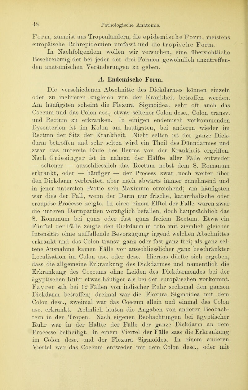 Form, zumeist aus Tropenländern, die epidemische Form, meistens .europäische Ruhrepidemien umfasst und die tropische Form. In Nachfolgendem wollen wir versuchen, eine übersichtliche Beschreibung der bei jeder der drei Formen gewöhnlich anzutreffen- den anatomischen Veränderungen zu geben. A. Endemische Form. Die verschiedenen Abschnitte des Dickdarmes können einzeln oder zu mehreren zugleich von der Krankheit betroffen werden. Am häufigsten scheint die Flexura Sigmoidea, sehr oft auch das Coecum und das Colon asc, etwas seltener Colon desc, Colon transv. und Rectum zu erkranken. In einigen endemisch vorkommenden Dysenterien ist im Kolon am häufigsten, bei anderen wieder im Rectum der Sitz der Krankheit. Nicht selten ist der ganze Dick- darm betroffen und sehr selten wird ein Theil des Dünndarmes und zwar das unterste Ende des Ileums von der Krankheit ergriffen. Nach Griesinger ist in nahezu der Hälfte aller Fälle entweder — seltener — ausschliesslich das Rectum nebst dem S. Eomanum erkrankt, oder — häufiger — der Process zwar noch weiter über den Dickdarm verbreitet, aber nach abwärts immer zunehmend und in jener untersten Partie sein Maximum erreichend; am häufigsten war dies der Fall, wenn der Darm nur frische, katarrhalische oder croupöse Processe zeigte. In circa einem Elftel der Fälle waren zwar die unteren Darmpartien vorzüglich befallen, doch hauptsächlich das S. Romanum bei ganz oder fast ganz freiem Rectum. Etwa ein Fünftel der Fälle zeigte den Dickdarm in toto mit ziemlich gleicher Intensität ohne auffallende Bevorzugung irgend welchen Abschnittes erkrankt und das Colon transv. ganz oder fast ganz frei; als ganz sel- tene Ausnahme kamen Fälle vor ausschliesslicher ganz beschränkter Localisation im Colon asc. oder desc. Hieraus dürfte sich ergeben, dass die allgemeine Erkrankung des Dickdarmes und namentlich die Erkrankung des Coecums ohne Leiden des Dickdarmendes bei der ägyptischen Ruhr etwas häufiger als bei der europäischen vorkommt. Fayrer sah bei 12 Fällen von indischer Ruhr sechsmal den ganzen Dickdarm betroffen: dreimal war die Flexura Sigmoidea mit dem Colon desc, zweimal war das Coecum allein und einmal das Colon asc. erkrankt. Aehnlich lauten die Angaben von anderen Beobach- tern in den Tropen. Nach eigenen Beobachtungen bei ägyptischer Ruhr war in der Hälfte der Fälle der ganze Dickdarm an dem Processe betheiligt. In einem Viertel der Fälle sass die Erkrankung im Colon desc. und der Flexura Sigmoidea. In einem anderen Viertel war das Coecum entweder mit dem Colon desc, oder mit