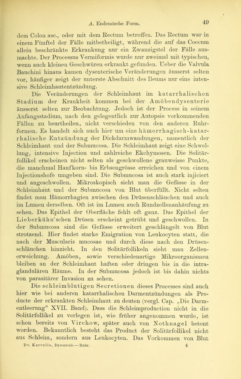 dem Colon asc, oder mit dem Rectum betroffen. Das Rectum war in einem Fünftel der Fälle mitbetheiligt, während die auf das Coecum allein beschränkte Erkrankung nur ein Zwanzigstel der Fälle aus- machte. Der Processus Vermiformis wurde nur zweimal mit typischen, wenn auch kleinen Geschwüren erkrankt gefunden. Ueber die Yalvula Bauchini hinaus kämen dysenterische Veränderungen äusserst selten vor, häufiger zeigt der unterste Abschnitt des Ileums nur eine inten- sive Schleimhautentzündung. Die Veränderungen der Schleimhaut im katarrhalischen Stadium der Krankheit kommen bei der Amöbendysenterie äusserst selten zur Beobachtung. Jedoch ist der Process in seinem Anfangsstadium, nach den gelegentlich zur Autopsie vorkommenden Fällen zu beurtheilen, nicht verschieden von den anderen Ruhr- formen. Es handelt sich auch hier um eine hämorrhagisch-katar- rhaiische Entzündung der Dickdarmwandungen, namentlich der Schleimhaut und der Submucosa. Die Schleimhaut zeigt eine Schwel- lung, intensive Injection und zahlreiche Ekchymosen. Die Solitär- follikel erscheinen nicht selten als geschwollene grauweisse Punkte, die manchmal Hanfkorn- bis Erbsengrösse erreichen und von einem Injectionshofe umgeben sind. Die Submucosa ist auch stark injiciert und angeschwollen. Mikroskopisch sieht man die Gefässe in der Schleimhaut und der Submucosa von Blut überfüllt. Nicht selten findet man Hämorrhagien zwischen den Drüsenschläuchen und auch im Lumen derselben. Oft ist im Lumen auch Rundzellenanhäufung zu sehen. Das Epithel der Oberfläche fehlt oft ganz. Das Epithel der Lieberkühn'sehen Drüsen erscheint getrübt und geschwollen. In der Submucosa sind die Gefässe erweitert geschlängelt von Blut strotzend. Hier findet starke Emigration von Leukocyten statt, die nach der Muscularis mucosae und durch diese nach den Drüsen- schläuchen hinzieht. In den Solitärfollikeln sieht man . Zellen- erweichung. Amöben, sowie verschiedenartige Mikroorganismen bleiben an der Schleimhaut haften oder dringen bis in die intra- glandulären Räume. In der Submucosa jedoch ist bis dahin nichts von parasitärer Invasion zu sehen. Die schleimblutigen Secretionen dieses Processes sind auch hier wie bei anderen katarrhalischen Darmentzündungen als Pro- duete der erkrankten Schleimhaut zu deuten (vergl. Cap. ,.Die Darm- entleerung  XVII. Band). Dass die Schleimproduction nicht in die Solitärfollikel zu verlegen ist, wie früher angenommen wurde, ist schon bereits von Virchow, später auch von Nothnagel betont worden. Bekanntlich besteht das Product der Solitärfollikel nicht aus Schleim, sondern aus Leukocyten. Das Vorkommen von Blut Dr. Kartulis, Dysenterie — Euhr. 4