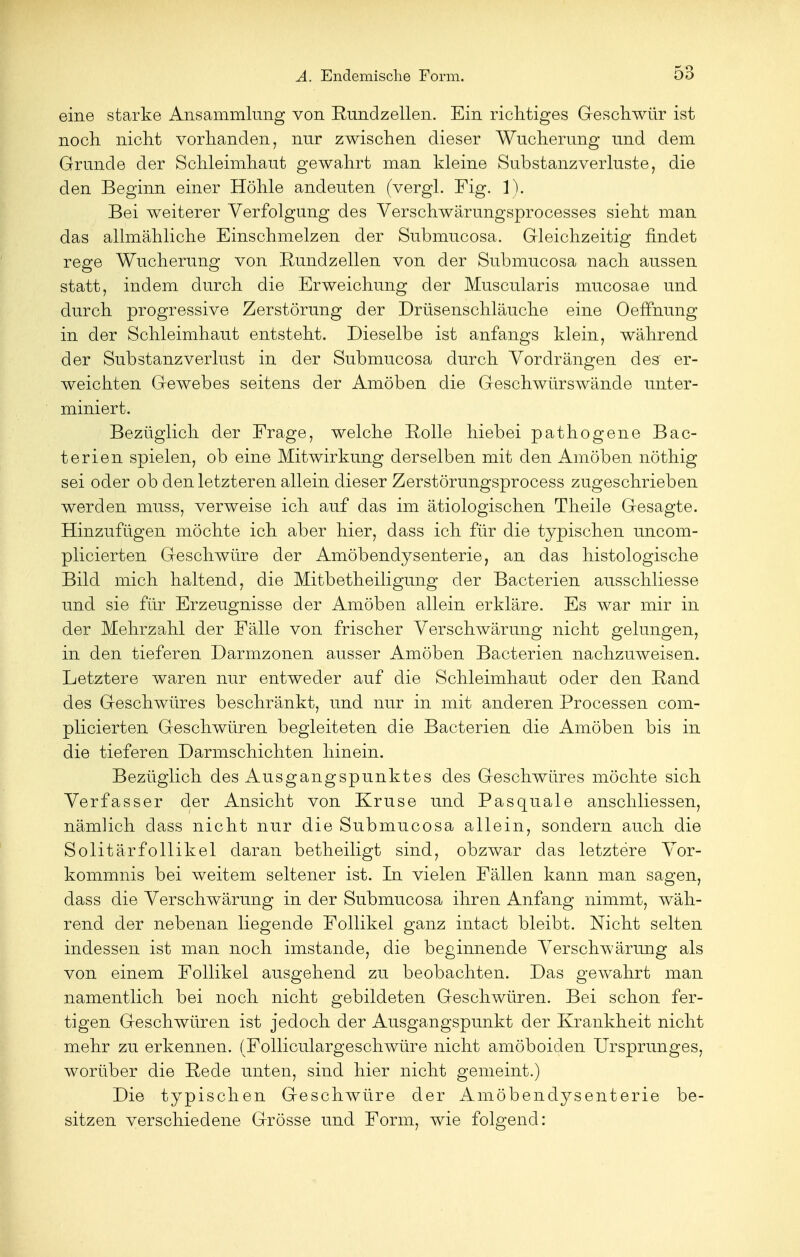 eine starke Ansammlung von Rundzellen. Ein richtiges Geschwür ist noch nicht vorhanden, nur zwischen dieser Wucherung und dem Grunde der Schleimhaut gewahrt man kleine Substanzverluste, die den Beginn einer Höhle andeuten (vergl. Fig. 1). Bei weiterer Verfolgung des Verschwärungsprocesses sieht man das allmähliche Einschmelzen der Submucosa. Gleichzeitig findet rege Wucherung von Rundzellen von der Submucosa nach aussen statt, indem durch die Erweichung der Muscularis mucosae und durch progressive Zerstörung der Drüsenschläuche eine Oeffnung in der Schleimhaut entsteht. Dieselbe ist anfangs klein, während der Substanzverlust in der Submucosa durch Vordrängen des er- weichten Gewebes seitens der Amöben die Geschwürswände unter- miniert. Bezüglich der Frage, welche Rolle hiebei pathogene Bac- terien spielen, ob eine Mitwirkung derselben mit den Amöben nöthig sei oder ob den letzteren allein dieser Zerstörungsprocess zugeschrieben werden muss, verweise ich auf das im ätiologischen Theile Gesagte. Hinzufügen möchte ich aber hier, dass ich für die typischen uncom- plicierten Geschwüre der Amöbendysenterie, an das histologische Bild mich haltend, die Mitbetheiligung der Bacterien ausschliesse und sie für Erzeugnisse der Amöben allein erkläre. Es war mir in der Mehrzahl der Fälle von frischer Verschwärung nicht gelungen, in den tieferen Darmzonen ausser Amöben Bacterien nachzuweisen. Letztere waren nur entweder auf die Schleimhaut oder den Rand des Geschwüres beschränkt, und nur in mit anderen Processen com- plicierten Geschwüren begleiteten die Bacterien die Amöben bis in die tieferen Darmschichten hinein. Bezüglich des Ausgangspunktes des Geschwüres möchte sich Verfasser der Ansicht von Kruse und Pasquale anschliessen, nämlich dass nicht nur die Submucosa allein, sondern auch die Solitärfollikel daran betheiligt sind, obzwar das letztere Vor- kommnis bei weitem seltener ist. In vielen Fällen kann man sagen, dass die Verschwärung in der Submucosa ihren Anfang nimmt, wäh- rend der nebenan liegende Follikel ganz intact bleibt. Nicht selten indessen ist man noch imstande, die beginnende Verschwärung als von einem Follikel ausgehend zu beobachten. Das gewahrt man namentlich bei noch nicht gebildeten Geschwüren. Bei schon fer- tigen Geschwüren ist jedoch der Ausgangspunkt der Krankheit nicht mehr zu erkennen. (Folliculargeschwüre nicht amöboiden Ursprunges, worüber die Rede unten, sind hier nicht gemeint.) Die typischen Geschwüre der Amöbendysenterie be- sitzen verschiedene Grösse und Form, wie folgend: