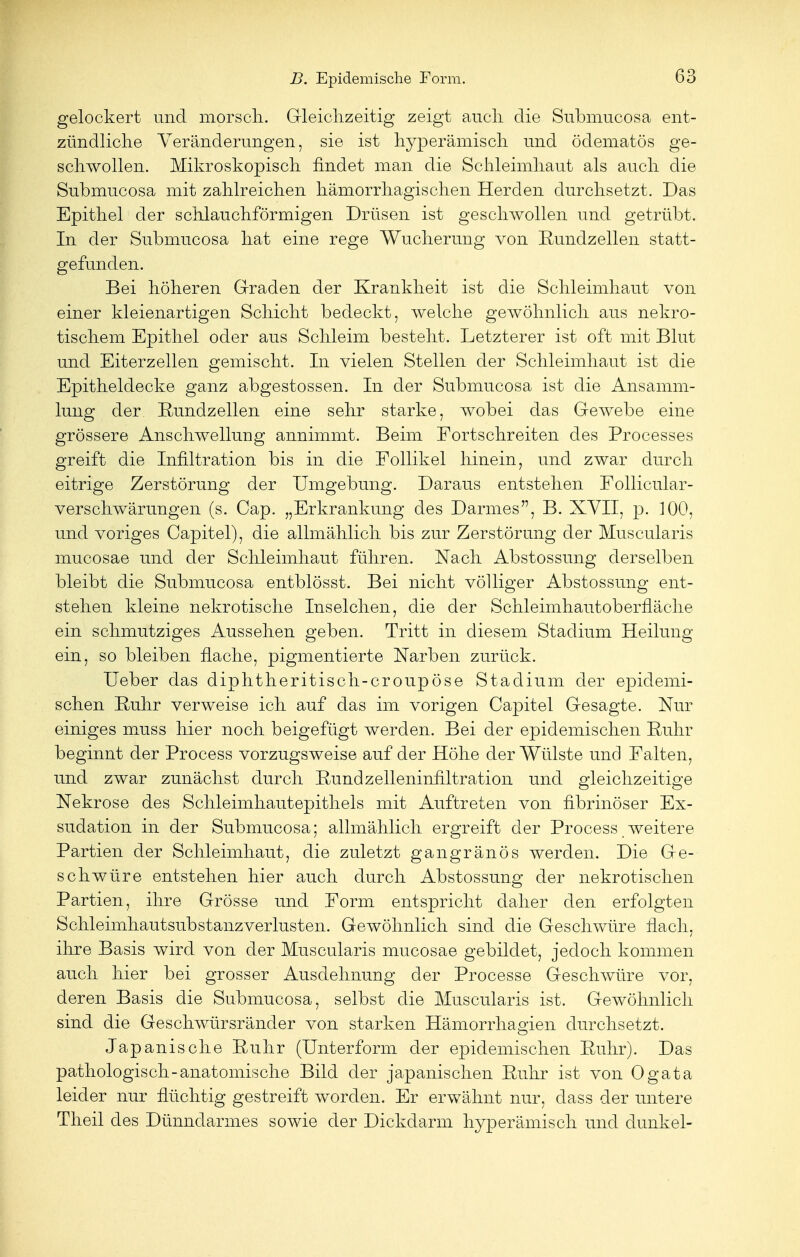 gelockert und morsch. Gleichzeitig zeigt auch die Submucosa ent- zündliche Veränderungen, sie ist hyperämisch und ödematös ge- schwollen. Mikroskopisch findet man die Schleimhaut als auch die Submucosa mit zahlreichen hämorrhagischen Herden durchsetzt. Das Epithel der schlauchförmigen Drüsen ist geschwollen und getrübt. In der Submucosa hat eine rege Wucherung von Rundzellen statt- gefunden. Bei höheren Graden der Krankheit ist die Schleimhaut von einer kleienartigen Schicht bedeckt, welche gewöhnlich aus nekro- tischem Epithel oder aus Schleim besteht. Letzterer ist oft mit Blut und Eiterzellen gemischt. In vielen Stellen der Schleimhaut ist die Epitheldecke ganz abgestossen. In der Submucosa ist die Ansamm- lung der Rundzellen eine sehr starke, wobei das Gewebe eine grössere Anschwellung annimmt. Beim Fortschreiten des Processes greift die Infiltration bis in die Follikel hinein, und zwar durch eitrige Zerstörung der Umgebung. Daraus entstehen Follicular- verschwärungen (s. Cap. „Erkrankung des Darmes, B. XVII, p. 100, und voriges Capitel), die allmählich bis zur Zerstörung der Muscularis mucosae und der Schleimhaut führen. Nach Abstossung derselben bleibt die Submucosa entblösst. Bei nicht völliger Abstossung ent- stehen kleine nekrotische Inselchen, die der Schleimhautoberfläche ein schmutziges Aussehen geben. Tritt in diesem Stadium Heilung ein, so bleiben flache, pigmentierte Narben zurück. Ueber das diphtheritisch-croupöse Stadium der epidemi- schen Ruhr verweise ich auf das im vorigen Capitel Gesagte. Nur einiges muss hier noch beigefügt werden. Bei der epidemischen Ruhr beginnt der Process vorzugsweise auf der Höhe der Wülste und Falten, und zwar zunächst durch Bund Zelleninfiltration und gleichzeitige Nekrose des Schleimhautepithels mit Auftreten von fibrinöser Ex- sudation in der Submucosa; allmählich ergreift der Process weitere Partien der Schleimhaut, die zuletzt gangränös werden. Die Ge- schwüre entstehen hier auch durch Abstossung der nekrotischen Partien, ihre Grösse und Form entspricht daher den erfolgten Schleimhautsubstanzverlusten. Gewöhnlich sind die Geschwüre rlach, ihre Basis wird von der Muscularis mucosae gebildet, jedoch kommen auch hier bei grosser Ausdehnung der Processe Geschwüre vor, deren Basis die Submucosa, selbst die Muscularis ist. Gewöhnlich sind die Geschwürsränder von starken Hämorrhagien durchsetzt. Japanische Ruhr (Unterform der epidemischen Ruhr). Das pathologisch-anatomische Bild der japanischen Ruhr ist von Ogata leider nur flüchtig gestreift worden. Er erwähnt nur, dass der untere Theil des Dünndarmes sowie der Dickdarm hyperämisch und dunkel-