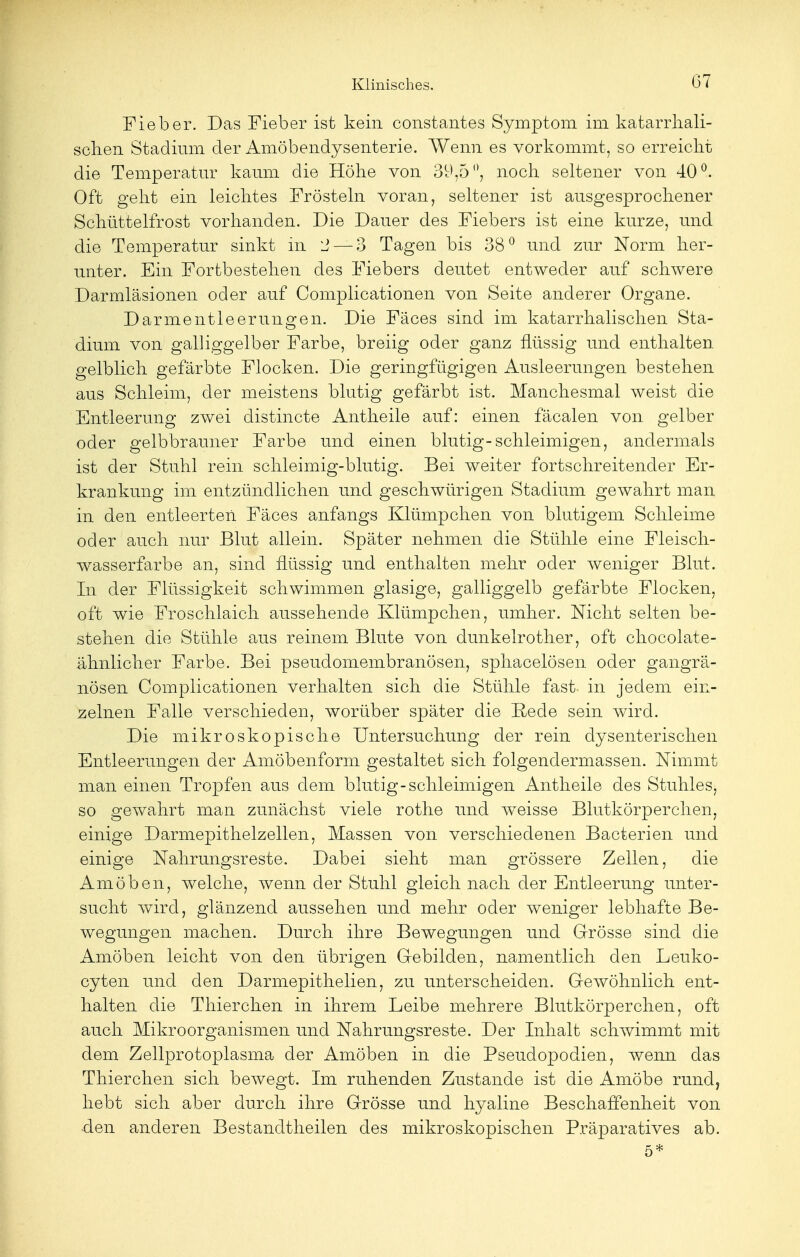 Fieber. Das Fieber ist kein constantes Symptom im katarrhali- schen Stadium der Amöbendysenterie. Wenn es vorkommt, so erreicht die Temperatur kaum die Höhe von 39,5°, noch seltener von 40°. Oft geht ein leichtes Frösteln voran, seltener ist ausgesprochener Schüttelfrost vorhanden. Die Dauer des Fiebers ist eine kurze, und die Temperatur sinkt in 2 — 3 Tagen bis 38° und zur Norm her- unter. Ein Fortbestehen des Fiebers deutet entweder auf schwere Darmläsionen oder auf Complicationen von Seite anderer Organe. Darmentleerungen. Die Fäces sind im katarrhalischen Sta- dium von galliggelber Farbe, breiig oder ganz flüssig und enthalten gelblich gefärbte Flocken. Die geringfügigen Ausleerungen bestehen aus Schleim, der meistens blutig gefärbt ist. Manchesmal weist die Entleerung zwei distincte Antheile auf: einen fäcalen von gelber oder gelbbrauner Farbe und einen blutig-schleimigen, andermals ist der Stuhl rein schleimig-blutig. Bei weiter fortschreitender Er- krankung im entzündlichen und geschwürigen Stadium gewahrt man in den entleerten Fäces anfangs Klümpchen von blutigem Schleime oder auch nur Blut allein. Später nehmen die Stühle eine Fleisch- wasserfarbe an, sind flüssig und enthalten mehr oder weniger Blut. In der Flüssigkeit schwimmen glasige, galliggelb gefärbte Flocken, oft wie Froschlaich aussehende Klümpchen, umher. Nicht selten be- stehen die Stühle aus reinem Blute von dunkelrother, oft chocolate- ähnlicher Farbe. Bei pseudomembranösen, sphacelösen oder gangrä- nösen Complicationen verhalten sich die Stühle fast in jedem ein- zelnen Falle verschieden, worüber später die Rede sein wird. Die mikroskopische Untersuchung der rein dysenterischen Entleerungen der Amöbenform gestaltet sich folgendermassen. Nimmt man einen Tropfen aus dem blutig-schleimigen Antheile des Stuhles, so gewahrt man zunächst viele rothe und weisse Blutkörperchen, einige Darmepithelzellen, Massen von verschiedenen Bacterien und einige Nahrungsreste. Dabei sieht man grössere Zellen, die Amöben, welche, wenn der Stuhl gleich nach der Entleerung unter- sucht wird, glänzend aussehen und mehr oder weniger lebhafte Be- wegungen machen. Durch ihre Bewegungen und Grösse sind die Amöben leicht von den übrigen Gebilden, namentlich den Leuko- cyten und den Darmepithelien, zu unterscheiden. Gewöhnlich ent- halten die Thierchen in ihrem Leibe mehrere Blutkörperchen, oft auch Mikroorganismen und Nahrungsreste. Der Inhalt schwimmt mit dem Zellprotoplasma der Amöben in die Pseudopodien, wenn das Thierchen sich bewegt. Im ruhenden Zustande ist die Amöbe rund, hebt sich aber durch ihre Grösse und hyaline Beschaffenheit von -den anderen Bestandtheilen des mikroskopischen Präparatives ab. 5*