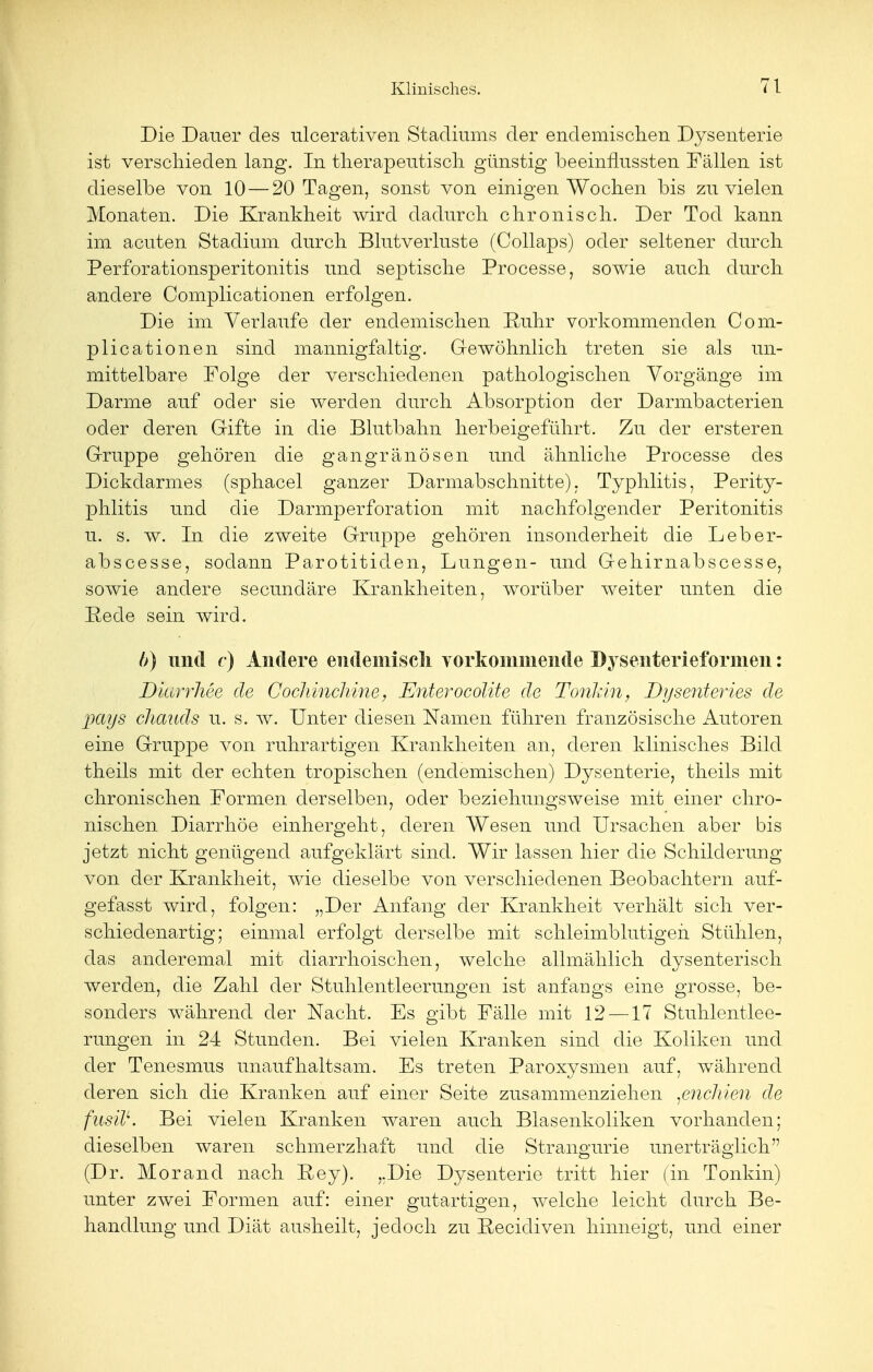 Die Dauer des ulcerativen Stadiums der endemischen Dysenterie ist verschieden lang. In therapeutisch günstig heeinnussten Fällen ist dieselbe von 10 — 20 Tagen, sonst von einigen Wochen bis zu vielen Monaten. Die Krankheit wird dadurch chronisch. Der Tod kann im acuten Stadium durch Blutverluste (Collaps) oder seltener durch Perforationsperitonitis und septische Processe, sowie auch durch andere Complicationen erfolgen. Die im Verlaufe der endemischen Ruhr vorkommenden Com- plicationen sind mannigfaltig. Gewöhnlich treten sie als un- mittelbare Folge der verschiedenen pathologischen Vorgänge im Darme auf oder sie werden durch Absorption der Darmbacterien oder deren Gifte in die Blutbahn herbeigeführt. Zu der ersteren Gruppe gehören die gangränösen und ähnliche Processe des Dickdarmes (sphacel ganzer Darmabschnitte). Typhlitis, Perity- phlitis und die Darmperforation mit nachfolgender Peritonitis u. s. w. In die zweite Gruppe gehören insonderheit die Leber- abscesse, sodann Parotitiden, Lungen- und Gehirnabscesse, sowie andere secundäre Krankheiten, worüber weiter unten die Rede sein wird. />) und c) Andere endemisch vorkommende Dysenterieformen: Dmrrhee de Cochinchine, Enterocolite de Tonhin, Dysenteries de pays chauds u. s. w. Unter diesen Namen führen französische Autoren eine Gruppe von ruhrartigen Krankheiten an, deren klinisches Bild theils mit der echten tropischen (endemischen) Dysenterie, theils mit chronischen Formen derselben, oder beziehungsweise mit einer chro- nischen Diarrhöe einhergeht, deren Wesen und Ursachen aber bis jetzt nicht genügend aufgeklärt sind. Wir lassen hier die Schilderung von der Krankheit, wie dieselbe von verschiedenen Beobachtern auf- gefasst wird, folgen: „Der Anfang der Krankheit verhält sich ver- schiedenartig; einmal erfolgt derselbe mit schleimblutigen Stühlen, das anderemal mit diarrhoischen, welche allmählich dysenterisch werden, die Zahl der Stuhlentleerungen ist anfangs eine grosse, be- sonders während der Nacht. Es gibt Fälle mit 12 —17 Stuhlentlee- rungen in 24 Stunden. Bei vielen Kranken sind die Koliken und der Tenesmus unaufhaltsam. Es treten Paroxysmen auf, während deren sich die Kranken auf einer Seite zusammenziehen ßnchien de fusilL. Bei vielen Kranken waren auch Blasenkoliken vorhanden; dieselben waren schmerzhaft und die Strano-urie unerträglich (Dr. Morand nach Key). „Die Dysenterie tritt hier (in Tonkin) unter zwei Formen auf: einer gutartigen, welche leicht durch Be- handlung und Diät ausheilt, jedoch zu Kecidiven hinneigt, und einer