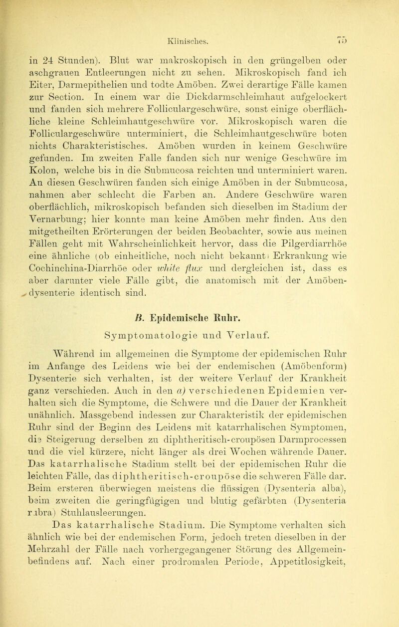 in 24 Stunden). Blut war makroskopisch in den grüngelben oder aschgrauen Entleerungen nicht zu sehen. Mikroskopisch fand ich Eiter, Darmepithelien und todte Amöben. Zwei derartige Fälle kamen zur Section. In einem war die Dickdarmschleimhaut aufgelockert und fanden sich mehrere Folliculargeschwüre, sonst einige oberfläch- liche kleine Schleimhautgeschwüre vor. Mikroskopisch waren die Folliculargeschwüre unterminiert, die Schleimhautgeschwüre boten nichts Charakteristisches. Amöben wurden in keinem Geschwüre gefunden. Im zweiten Falle fanden sich nur wenige Geschwüre im Kolon, welche bis in die Submucosa reichten und unterminiert waren. An diesen Geschwüren fanden sich einige Amöben in der Submucosa, nahmen aber schlecht die Farben an. Andere Geschwüre waren oberflächlich, mikroskopisch befanden sich dieselben im Stadium der Vernarbung; hier konnte man keine Amöben mehr finden. Aus den mitgetheilten Erörterungen der beiden Beobachter, sowie aus meinen Fällen geht mit Wahrscheinlichkeit hervor, dass die Pilgerdiarrhöe eine ähnliche ( ob einheitliche, noch nicht bekannt i Erkrankung wie Cochinchina-Diarrhöe oder ivhite flux und dergleichen ist, dass es aber darunter viele Fälle gibt, die anatomisch mit der Amöben- „ dysenterie identisch sind. B. Epidemische Ruhr. Symptomatologie und Verlauf. Während im allgemeinen die Symptome der epidemischen Ruhr im Anfange des Leidens wie bei der endemischen (Amöbenform) Dysenterie sich verhalten, ist der weitere Verlauf der Krankheit ganz verschieden. Auch in den a) verschiedenen Epidemien ver- halten sich die Symptome, die Schwere und die Dauer der Krankheit unähnlich. Massgebend indessen zur Charakteristik der epidemischen Ruhr sind der Beginn des Leidens mit katarrhalischen Symptomen, dis Steigerung derselben zu cliphtheritisch-croupösen Darmprocessen und die viel kürzere, nicht länger als drei Wochen währende Dauer. Das katarrhalische Stadium stellt bei der epidemischen Ruhr die leichten Fälle, das diphtheritisch-croupöse die schweren Fälle dar. Beim ersteren überwiegen meistens die flüssigen (Dysenteria alba), beim zweiten die geringfügigen und blutig gefärbten (Dysenteria r Ibra) Stuhlausleerungen. Das katarrhalische Stadium. Die Symptome verhalten sich ähnlich wie bei der endemischen Form, jedoch treten dieselben in der Mehrzahl der Fälle nach vorhergegangener Störung des Allgemein- befindens auf. Nach einer prodromalen Periode, Appetitlosigkeit,