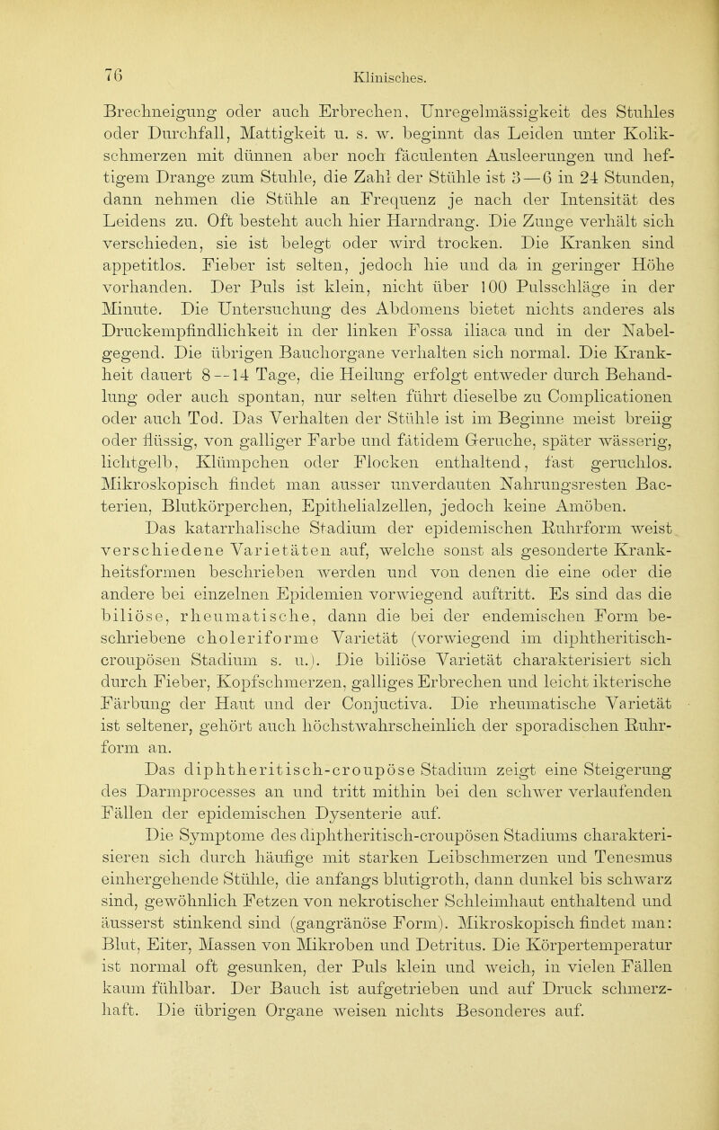 Brechneigung oder auch Erbrechen, Unregelmässigkeit des Stuhles oder Durchfall, Mattigkeit u. s. w. beginnt das Leiden unter Kolik- schmerzen mit dünnen aber noch fäculenten Ausleerungen und hef- tigem Drange zum Stuhle, die Zahl der Stühle ist 3 — 6 in 24 Stunden, dann nehmen die Stühle an Frequenz je nach der Intensität des Leidens zu. Oft besteht auch hier Harndrang. Die Zunge verhält sich verschieden, sie ist belegt oder wird trocken. Die Kranken sind appetitlos. Fieber ist selten, jedoch hie und da in geringer Höhe vorhanden. Der Puls ist klein, nicht über 100 Pulsschläge in der Minute. Die Untersuchung des Abdomens bietet nichts anderes als Druckempfindlichkeit in der linken Fossa iliaca und in der Nabel- gegend. Die übrigen Bauchorgane verhalten sich normal. Die Krank- heit dauert 8 —14 Tage, die Heilung erfolgt entweder durch Behand- lung oder auch spontan, nur selten führt dieselbe zu Complicationen oder auch Tod. Das Verhalten der Stühle ist im Beginne meist breiig oder flüssig, von galliger Farbe und fatidem Gerüche, später wässerig, lichtgelb, Klümpchen oder Flocken enthaltend, fast geruchlos. Mikroskopisch findet man ausser unverdauten Nahrungsresten Bac- terien, Blutkörperchen, Epithelialzellen, jedoch keine Amöben. Das katarrhalische Stadium der epidemischen Ruhrform weist verschiedene Varietäten auf, welche sonst als gesonderte Krank- heitsformen beschrieben werden und von denen die eine oder die andere bei einzelnen Epidemien vorwiegend auftritt. Es sind das die biliöse, rheumatische, dann die bei der endemischen Form be- schriebene choleriforme Varietät (vorwiegend im diphtheritisch- croupösen Stadium s. u.). Die biliöse Varietät charakterisiert sich durch Fieber, Kopfschmerzen, galliges Erbrechen und leicht ikterische Färbung der Haut und der Conjuctiva. Die rheumatische Varietät ist seltener, gehört auch höchstwahrscheinlich der sporadischen Rnhr- form an. Das diphtheritisch-croupöse Stadium zeigt eine Steigerung des Darmprocesses an und tritt mithin bei den schwer verlaufenden Fällen der epidemischen Dysenterie auf. Die Symptome des diphtheritisch-croupösen Stadiums charakteri- sieren sich durch häufige mit starken Leibschmerzen und Tenesmus einhergehende Stühle, die anfangs blutigroth, dann dunkel bis schwarz sind, gewöhnlich Fetzen von nekrotischer Schleimhaut enthaltend und äusserst stinkend sind (gangränöse Form). Mikroskopisch findet man: Blut, Eiter, Massen von Mikroben und Detritus. Die Körpertemperatur ist normal oft gesunken, der Puls klein und weich, in vielen Fällen kaum fühlbar. Der Bauch ist aufgetrieben und auf Druck schmerz- haft. Die übrigen Organe weisen nichts Besonderes auf.