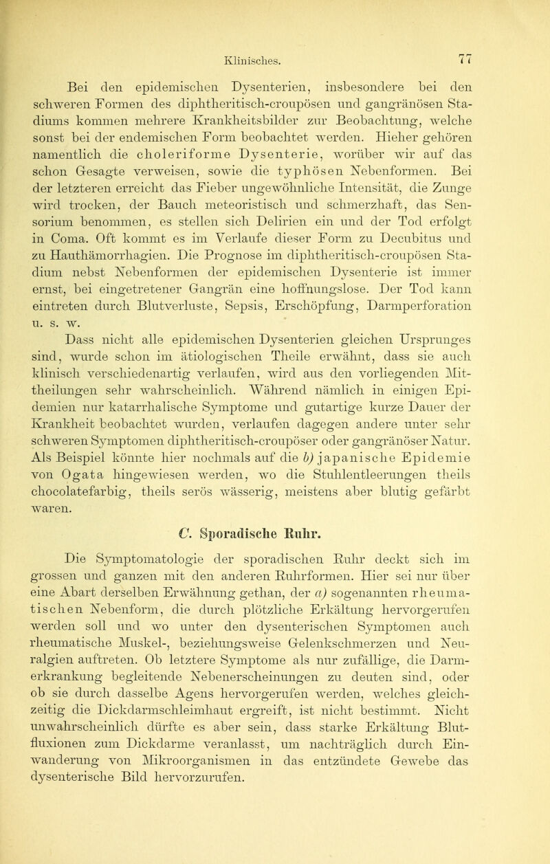 Bei den epidemischen Dysenterien, insbesondere bei den schweren Formen des diphtheritisch-croupösen und gangränösen Sta- diums kommen mehrere Krankheitsbilder zur Beobachtung, welche sonst bei der endemischen Form beobachtet werden. Hieher gehören namentlich die choleriforme Dysenterie, worüber wir auf das schon Gesagte verweisen, sowie die typhösen Nebenformen. Bei der letzteren erreicht das Fieber ungewöhnliche Intensität, die Zunge wird trocken, der Bauch meteoristisch und schmerzhaft, das Sen- sorium benommen, es stellen sich Delirien ein und der Tod erfolgt in Coma. Oft kommt es im Verlaufe dieser Form zu Decubitus und zu Hauthämorrhagien. Die Prognose im diphtheritisch-croupösen Sta- dium nebst Nebenformen der epidemischen Dysenterie ist immer ernst, bei eingetretener Gangrän eine hoffnungslose. Der Tod kann eintreten durch Blutverluste, Sepsis, Erschöpfung, Darmperforation u. s. w. Dass nicht alle epidemischen Dysenterien gleichen Ursprunges sind, wurde schon im ätiologischen Theile erwähnt, dass sie auch klinisch verschiedenartig verlaufen, wird aus den vorliegenden Mit- theilungen sehr wahrscheinlich. Während nämlich in einigen Epi- demien nur katarrhalische Symptome und gutartige kurze Dauer der Krankheit beobachtet wurden, verlaufen dagegen andere unter sehr schweren Symptomen diphtheritisch-croupöser oder gangränöser Natur. Als Beispiel könnte hier nochmals auf die ^japanische Epidemie von Ogata hingewiesen werden, wo die Stuhlentleerungen theils chocolatefarbig, theils serös wässerig, meistens aber blutig gefärbt waren. C. Sporadische Ruhr. Die Symptomatologie der sporadischen Ruhr deckt sich im grossen und ganzen mit den anderen Rulirformen. Hier sei nur über eine Abart derselben Erwähnung gethan, der a) sogenannten rheuma- tischen Nebenform, die durch plötzliche Erkältung hervorgerufen werden soll und wo unter den dysenterischen Symptomen auch rheumatische Muskel-, beziehungsweise Gelenkschmerzen und Neu- ralgien auftreten. Ob letztere Symptome als nur zufällige, die Darm- erkrankung begleitende Nebenerscheinungen zu deuten sind, oder ob sie durch dasselbe Agens hervorgerufen werden, welches gleich- zeitig die Dickdarmschleimhaut ergreift, ist nicht bestimmt. Nicht unwahrscheinlich dürfte es aber sein, dass starke Erkältung Blut- fluxionen zum Dickdarme veranlasst, um nachträglich durch Ein- wanderung von Mikroorganismen in das entzündete Gewebe das dysenterische Bild hervorzurufen.