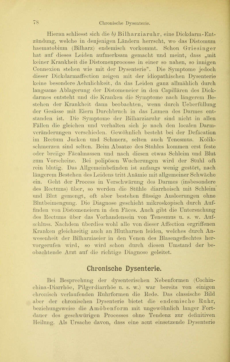 TS Hieran schliesst sicli die b) Billiarziaruhr, eine Dickdarm-Ent- zündung, welche in denjenigen Ländern herrscht, wo das Distomum haematobium (Bilharz) endemisch vorkommt. Schon Griesinger hat auf dieses Leiden aufmerksam gemacht und meint, dass „mit keiner Krankheit die Distomenprocesse in einer so nahen, so innigen Connexion stehen wie mit der Dysenterie. Die Symptome jedoch dieser Dickdarmaffection zeigen mit der idiopathischen Dysenterie keine besondere Aehnlichkeit, da das Leiden ganz allmählich durch langsame Ablagerung der Distomeneier in den Capillären des Dick- darmes entsteht und die Kranken die Symptome nach längerem Be- stehen der Krankheit dann beobachten, wenn durch Ueberfüllung der Gesässe mit Eiern Durchbruch in das Lumen des Darmes ent- standen ist. Die Symptome der Billiarziaruhr sind nicht in allen Fällen die gleichen und verhalten sich je nach den localen Darm- veränderungen verschieden. Gewöhnlich besteht bei der Defäcation im Rectum Jucken und Schmerz, selten auch Tenesmus. Kolik- schmerzen sind selten. Beim Absätze des Stuhles kommen erst feste oder breiige Fäcalmassen und nach diesen etwas Schleim und Blut zum Yorscheine. Bei polipösen Wucherungen wird der Stuhl oft rein blutig. Das Allgemeinbefinden ist anfangs wenig gestört, nach längerem Bestehen des Leidens tritt Anämie mit allgemeiner Schwäche ein. Geht der Process in Verschwärung des Darmes (insbesondere des Bectums) über, so werden die Stühle diarrhoisch mit Schleim und Blut gemengt, oft aber bestehen flüssige Ausleerungen ohne Blutbeimengung. Die Diagnose geschieht mikroskopisch durch Auf- finden von Distomeneiern in den Fäces. Auch gibt die Untersuchung des Bectums über das Vorhandensein von Tenesmus u. s. w. Auf- schluss. Nachdem überdies wohl alle von dieser Affection ergriffenen Kranken gleichzeitig auch an Blutharnen leiden, welches durch An- wesenheit der Bilharziaeier in den Yenen des Blasengeflechtes her- vorgerufen wird, so wird schon durch diesen Umstand der be- obachtende Arzt auf die richtige Diagnose geleitet. Chronische Dysenterie. Bei Besprechung der dysenterischen Nebenformen (Cochin- china-Diarrhöe, Pilgerdiarrhöe u. s. w.) war bereits von einigen chronisch verlaufenden Buhrformen die Bede. Das classische Bild aber der chronischen Dysenterie bietet die endemische Buhr, beziehungsweise die Amöbenform mit ungewöhnlich langer Fort- dauer des geschwürigen Processes ohne Tendenz zur definitiven Heilung. Als Ursache davon, dass eine acut einsetzende Dysenterie