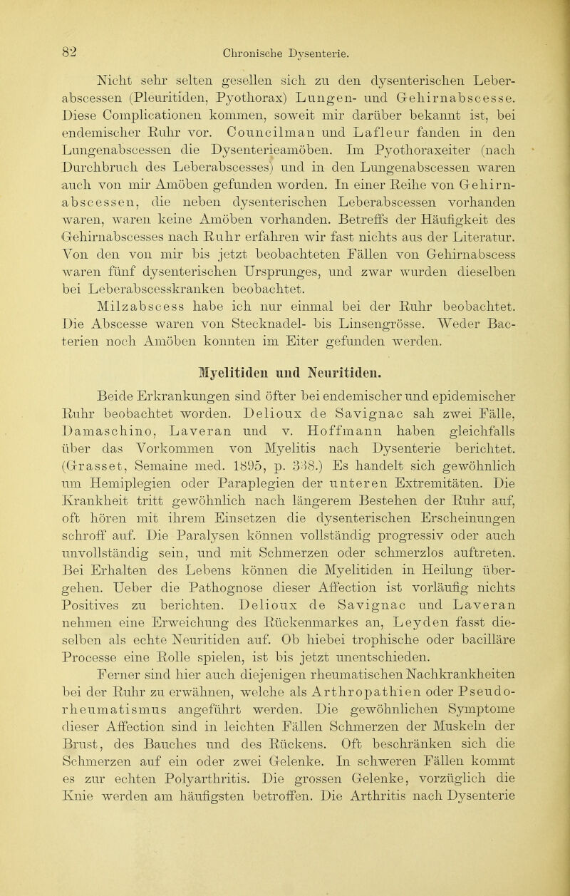 Nicht sehr selten gesellen sich zu den dysenterischen Leber- abscessen (Pleuritiden, Pyothorax) Lungen- und Gehirnabscesse. Diese Complicationen kommen, soweit mir darüber bekannt ist, bei endemischer Ruhr vor. Councilman und Lafleur fanden in den Lungenabscessen die Dysenterieamöben. Im Pyothoraxeiter (nach Durchbruch des Leberabscesses) und in den Lungenabscessen waren ■auch von mir Amöben gefunden worden. In einer Reihe von Gehirn- abscessen, die neben dysenterischen Leberabscessen vorhanden waren, waren keine Amöben vorhanden. Betreffs der Häufigkeit des Gehirnabscesses nach Ruhr erfahren wir fast nichts aus der Literatur. Yon den von mir bis jetzt beobachteten Fällen von Gehirnabscess waren fünf dysenterischen Ursprunges, und zwar wurden dieselben bei Leberabscesskranken beobachtet. Milzabscess habe ich nur einmal bei der Ruhr beobachtet. Die Abscesse waren von Stecknadel- bis Linsengrösse. Weder Bac- terien noch Amöben konnten im Eiter gefunden werden. Myelitiden und Neuritiden. Beide Erkrankungen sind öfter bei endemischer und epidemischer Ruhr beobachtet worden. Delioux de Savignac sah zwei Fälle, Damaschino, Laveran und v. Hoffmann haben gleichfalls über das Vorkommen von Myelitis nach Dysenterie berichtet. (G-rasset, Semaine med. 1895, p. 338.) Es handelt sich gewöhnlich um Hemiplegien oder Paraplegien der unteren Extremitäten. Die Krankheit tritt gewöhnlich nach längerem Bestehen der Ruhr auf, oft hören mit ihrem Einsetzen die dysenterischen Erscheinungen schroff auf. Die Paralysen können vollständig progressiv oder auch unvollständig sein, und mit Schmerzen oder schmerzlos auftreten. Bei Erhalten des Lebens können die Myelitiden in Heilung über- gehen. Ueber die Pathognose dieser Affection ist vorläufig nichts Positives zu berichten. Delioux de Savignac und Laveran nehmen eine Erweichung des Rückenmarkes an, Leyden fasst die- selben als echte Neuritiden auf. Ob hiebei trophische oder bacilläre Processe eine Rolle spielen, ist bis jetzt unentschieden. Ferner sind hier auch diejenigen rheumatischen Nachkrankheiten bei der Ruhr zu erwähnen, welche als Arthropathien oder Pseudo- rheumatismus angeführt werden. Die gewöhnlichen Symptome dieser Affection sind in leichten Fällen Schmerzen der Muskeln der Brust, des Bauches und des Rückens. Oft beschränken sich die Schmerzen auf ein oder zwei Gelenke. In schweren Fällen kommt es zur echten Polyarthritis. Die grossen Gelenke, vorzüglich die Knie werden am häufigsten betroffen. Die Arthritis nach Dysenterie