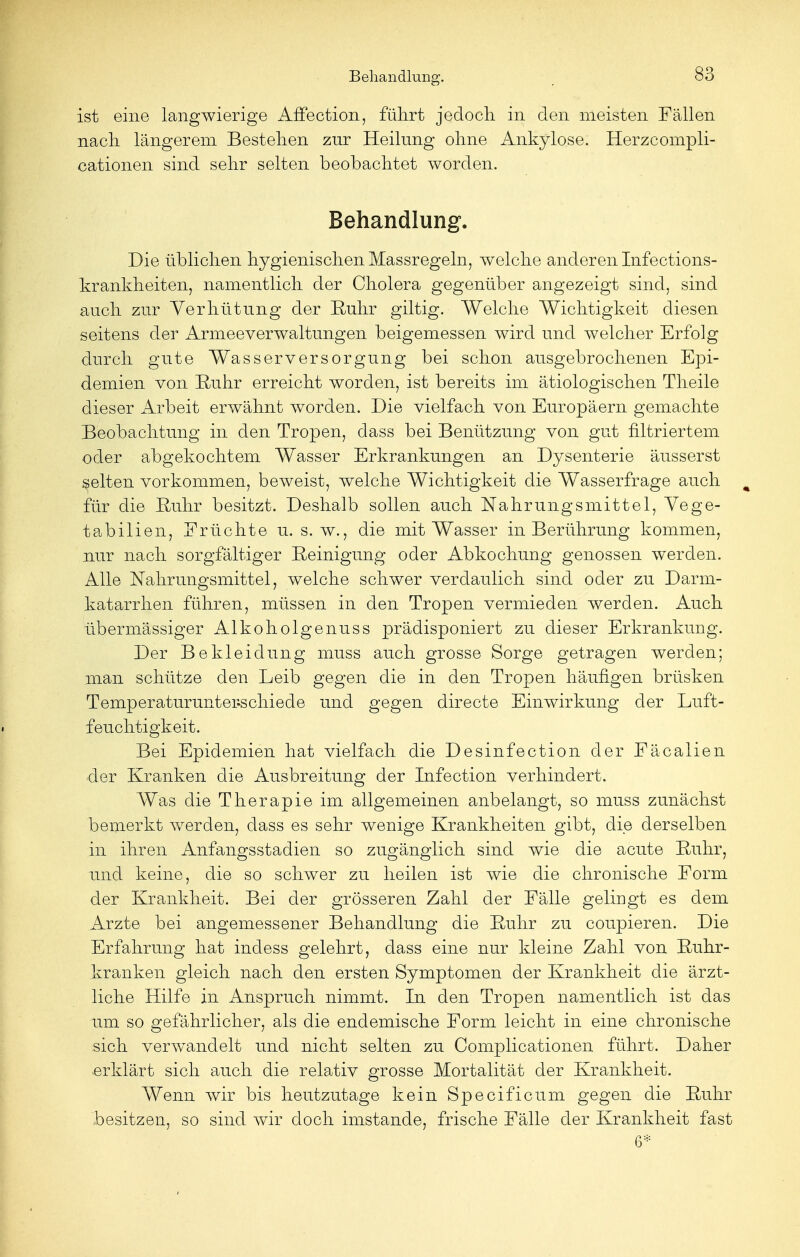 ist eine langwierige Affection, führt jedoch, in den meisten Fällen nach längerem Bestehen zur Heilung ohne Ankylose. Herzcompli- cationen sind sehr selten beobachtet worden. Behandlung. Die üblichen hygienischen Massregeln, welche anderen Infections- krankheiten, namentlich der Cholera gegenüber angezeigt sind, sind auch zur Verhütung der Ruhr giltig. Welche Wichtigkeit diesen seitens der Armeeverwaltungen beigemessen wird und welcher Erfolg durch gute Wasserversorgung bei schon ausgebrochenen Epi- demien von Ruhr erreicht worden, ist bereits im ätiologischen Theile dieser Arbeit erwähnt worden. Die vielfach von Europäern gemachte Beobachtung in den Tropen, dass bei Benützung von gut filtriertem oder abgekochtem Wasser Erkrankungen an Dysenterie äusserst gelten vorkommen, beweist, welche Wichtigkeit die Wasserfrage auch % für die Ruhr besitzt. Deshalb sollen auch Nahrungsmittel, Vege- tabilien, Früchte u. s. w., die mit Wasser in Berührung kommen, nur nach sorgfältiger Reinigung oder Abkochung genossen werden. Alle Nahrungsmittel, welche schwer verdaulich sind oder zu Darm- katarrhen führen, müssen in den Tropen vermieden werden. Auch übermässiger Alkoholgenuss prädisponiert zu dieser Erkrankung. Der Bekleidung muss auch grosse Sorge getragen werden; man schütze den Leib gegen die in den Tropen häufigen brüsken Temperaturunterschiede und gegen directe Einwirkung der Luft- feuchtigkeit. Bei Epidemien hat vielfach die Desinfection der Fäcalien der Kranken die Ausbreitung der Infection verhindert. Was die Therapie im allgemeinen anbelangt, so muss zunächst bemerkt werden, dass es sehr wenige Krankheiten gibt, die derselben in ihren Anfangsstadien so zugänglich sind wie die acute Ruhr, xmd keine, die so schwer zu heilen ist wie die chronische Form der Krankheit. Bei der grösseren Zahl der Fälle gelingt es dem Arzte bei angemessener Behandlung die Ruhr zu coupieren. Die Erfahrung hat indess gelehrt, dass eine nur kleine Zahl von Ruhr- kranken gleich nach den ersten Symptomen der Krankheit die ärzt- liche Hilfe in Anspruch nimmt. In den Tropen namentlich ist das um so gefährlicher, als die endemische Form leicht in eine chronische sich verwandelt und nicht selten zu Complicationen führt. Daher erklärt sich auch die relativ grosse Mortalität der Krankheit. Wenn wir bis heutzutage kein Specific um gegen die Ruhr besitzen, so sind wir doch imstande, frische Fälle der Krankheit fast 6*