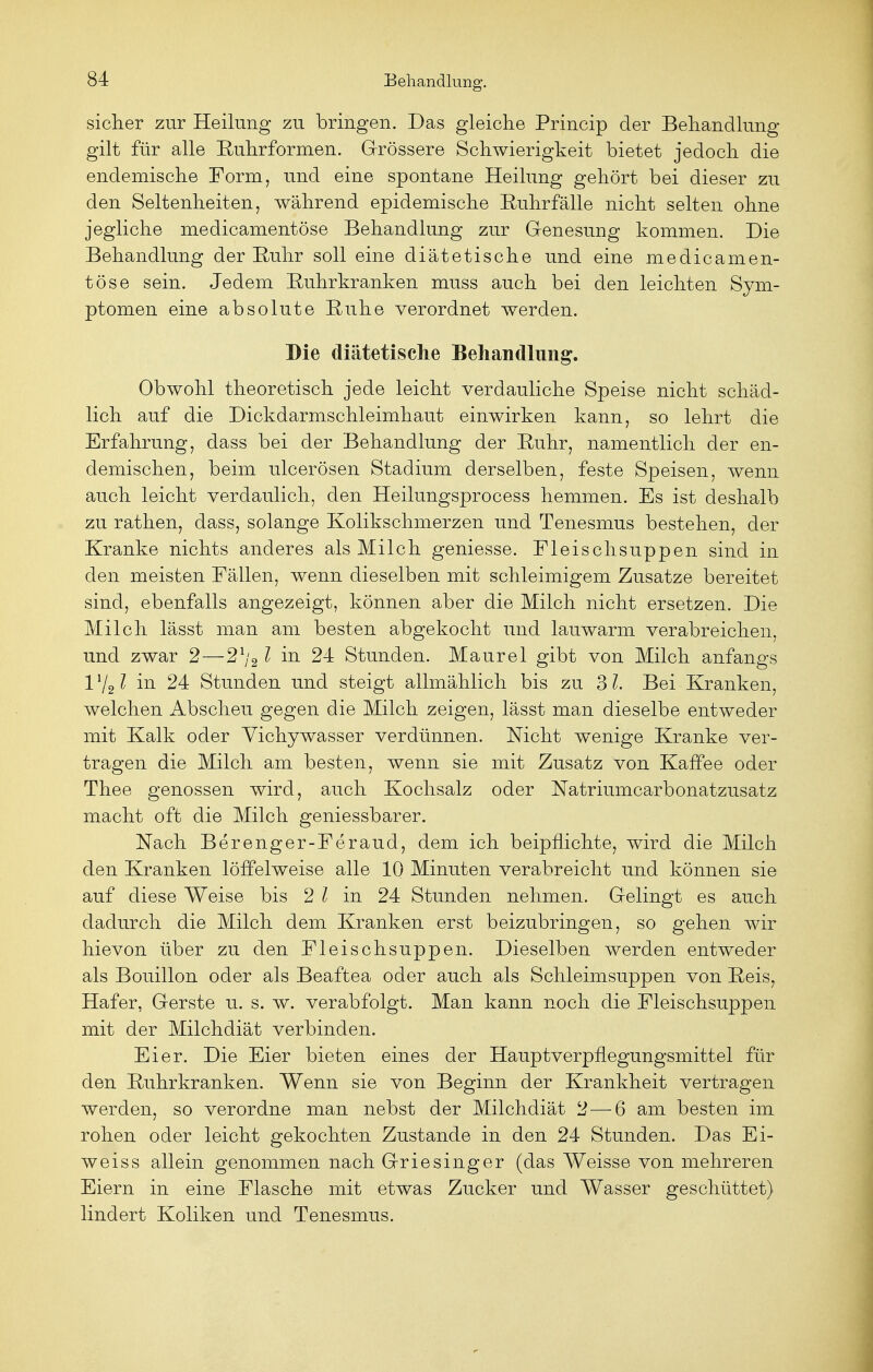 sicher zur Heilung zu bringen. Das gleiche Princip der Behandlung gilt für alle Ruhrformen. Grössere Schwierigkeit bietet jedoch die endemische Form, und eine spontane Heilung gehört bei dieser zu den Seltenheiten, während epidemische Ruhrfälle nicht selten ohne jegliche medicamentöse Behandlung zur Genesung kommen. Die Behandlung der Ruhr soll eine diätetische und eine medicamen- töse sein. Jedem Ruhrkranken muss auch bei den leichten Sym- ptomen eine absolute Ruhe verordnet werden. Die diätetische Behandlung. Obwohl theoretisch jede leicht verdauliche Speise nicht schäd- lich auf die Dickdarmschleimhaut einwirken kann, so lehrt die Erfahrung, dass bei der Behandlung der Ruhr, namentlich der en- demischen, beim ulcerösen Stadium derselben, feste Speisen, wenn auch leicht verdaulich, den Heilungsprocess hemmen. Es ist deshalb zu rathen, dass, solange Kolikschmerzen und Tenesmus bestehen, der Kranke nichts anderes als Milch geniesse. Fleischsuppen sind in den meisten Fällen, wenn dieselben mit schleimigem Zusätze bereitet sind, ebenfalls angezeigt, können aber die Milch nicht ersetzen. Die Milch lässt man am besten abgekocht und lauwarm verabreichen, und zwar 2—21j2l in 24 Stunden. Maurel gibt von Milch anfangs 11/21 in 24 Stunden und steigt allmählich bis zu 31. Bei Kranken, welchen Abscheu gegen die Milch zeigen, lässt man dieselbe entweder mit Kalk oder Vichywasser verdünnen. Nicht wenige Kranke ver- tragen die Milch am besten, wenn sie mit Zusatz von Kaffee oder Thee genossen wird, auch Kochsalz oder Natriumcarbonatzrisatz macht oft die Milch geniessbarer. Nach Berenger-Feraud, dem ich beipflichte, wird die Milch den Kranken löffelweise alle 10 Minuten verabreicht und können sie auf diese Weise bis 2 1 in 24 Stunden nehmen. Gelingt es auch dadurch die Milch dem Kranken erst beizubringen, so gehen wir hievon über zu den Fleischsuppen. Dieselben werden entweder als Bouillon oder als Beaftea oder auch als Schleimsuppen von Reis, Hafer, Gerste u. s. w. verabfolgt. Man kann noch die Fleischsuppen mit der Milchdiät verbinden. Eier. Die Eier bieten eines der Hauptverpflegungsmittel für den Ruhrkranken. Wenn sie von Beginn der Krankheit vertragen werden, so verordne man nebst der Milchdiät 2—6 am besten im rohen oder leicht gekochten Zustande in den 24 Stunden. Das Ei- weiss allein genommen nach Griesinger (das Weisse von mehreren Eiern in eine Flasche mit etwas Zucker und Wasser geschüttet) lindert Koliken und Tenesmus.