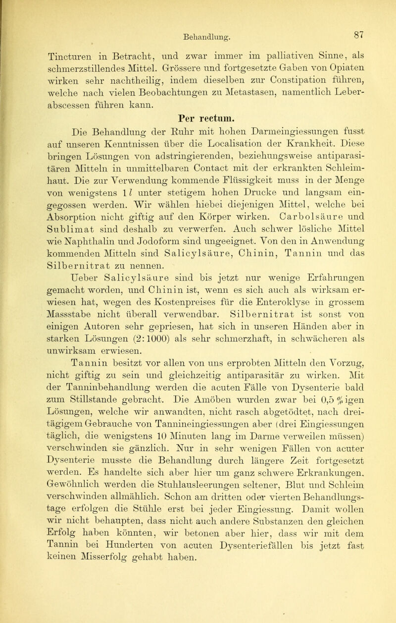 Tincturen in Betracht, und zwar immer im palliativen Sinne, als schmerzstillendes Mittel. Grössere und fortgesetzte Gaben von Opiaten wirken sehr nachtheilig, indem dieselben zur Constipation fuhren, welche nach vielen Beobachtungen zu Metastasen, namentlich Leber- abscessen führen kann. Per rectum. Die Behandlung der Ruhr mit hohen Darmeingiessungen fusst auf unseren Kenntnissen über die Localisation der Krankheit. Diese bringen Lösungen von adstringierenden, beziehungsweise antiparasi- tären Mitteln in unmittelbaren Contact mit der erkrankten Schleim- haut. Die zur Verwendung kommende Flüssigkeit muss in der Menge von wenigstens 11 unter stetigem hohen Drucke und langsam ein- gegossen werden. Wir wählen hiebei diejenigen Mittel, welche bei Absorption nicht giftig auf den Körper wirken. Carbolsäure und Sublimat sind deshalb zu verwerfen. Auch schwer lösliche Mittel wie Naphthalin und Jodoform sind ungeeignet. Von den in Anwendung kommenden Mitteln sind Salicylsäure, Chinin, Tannin und das Silbernitrat zu nennen. Ueber Salicylsäure sind bis jetzt nur wenige Erfahrungen gemacht worden, und Chinin ist, wenn es sich auch als wirksam er- wiesen hat, wegen des Kostenpreises für die Enteroklyse in grossem Massstabe nicht überall verwendbar. Silbernitrat ist sonst von einigen Autoren sehr gepriesen, hat sich in unseren Händen aber in starken Lösungen (2:1000) als sehr schmerzhaft, in schwächeren als unwirksam erwiesen. Tannin besitzt vor allen von uns erprobten Mitteln den Vorzug, nicht giftig zu sein und gleichzeitig antiparasitär zu wirken. Mit der Tanninbehandlung werden die acuten Fälle von Dysenterie bald zum Stillstande gebracht. Die Amöben wurden zwar bei 0,5 % igen Lösungen, welche wir anwandten, nicht rasch abgetödtet, nach drei- tägigem Gebrauche von Tannineingiessungen aber (drei Eingiessungen täglich, die wenigstens 10 Minuten lang im Darme verweilen müssen) verschwinden sie gänzlich. Nur in sehr wenigen Fällen von acuter Dysenterie musste die Behandlung durch längere Zeit fortgesetzt werden. Es handelte sich aber hier um ganz schwere Erkrankungen. Gewöhnlich werden die Stulllausleerungen seltener, Blut und Schleim verschwinden allmählich. Schon am dritten oder vierten Behandlungs- tage erfolgen die Stühle erst bei jeder Eingiessung. Damit wollen wir nicht behaupten, dass nicht auch andere Substanzen den gleichen Erfolg haben könnten, wir betonen aber hier, dass wir mit dem Tannin bei Hunderten von acuten Dysenteriefällen bis jetzt fast keinen Misserfolg gehabt haben.