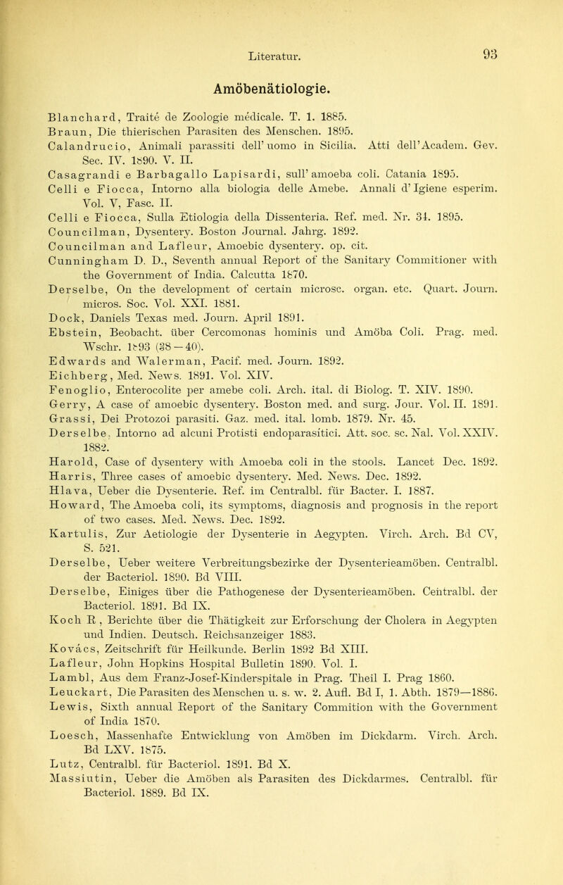 Amöbenätiologie. Blanchard, Traite de Zoologie medicale. T. 1. 1885. Braun, Die thierischen Parasiten des Menschen. 1895. Calandrucio, Animali parassiti dell'uomo in Sicilia. Atti dell'Academ. Gev. See. IV. 1890. V. II. Casagrandi e Barbagallo Lapisardi, sull' amoeba coli. Catania 1895. Celli e Fiocca, Intorno alla biologia delle Amebe. Annali d'Igiene esperim. Vol. V, Fase. II. Celli e Fiocca, Sulla Etiologia della Dissenteria. Eef. med. Nr. 34. 1895. Councilman, Dysentery. Boston Journal. Jahrg. 1892. Council man and Lafleur, Amoebic dysentery. op. cit. Cunningham D. D., Seventh annual Eeport of the Sanitary Commitioner with the Government of India. Calcutta 1870. Derselbe, On the development of certain microsc. organ. etc. Quart. Journ. micros. Soc. Vol. XXI. 1881. Dock, Daniels Texas med. Journ. April 1891. Ebstein, Beobacht. über Cercomonas hominis und Amöba Coli. Prag. med. Wschr. Ib93 (§8-40). Edwards and Wal er man, Pacif. med. Journ. 1892. Eichberg, Med. News. 1891. Vol. XIV. Fenoglio, Enterocolite per amebe coli. Arch. ital. di Biolog. T. XIV. 1890. Gerry, A case of amoebic dysentery. Boston med. and surg. Jour. Vol. II. 1891. Grassi, Dei Protozoi parasiti. Gaz. med. ital. lomb. 1879. Nr. 45. Derselbe, Intorno ad alcuni Protisti endoparasitici. Att. soc. sc. Nal. Vol. XXIV. 1882.' Harold, Case of dysentery with Amoeba coli in the stools. Lancet Dec. 1892. Harris, Three cases of amoebic dysentery. Med. News. Dec. 1892. Hlava, Ueber die Dysenterie. Ref. im Centralbl. für Bacter. I. 1887. Howard, The Amoeba coli, its Symptoms, diagnosis and prognosis in the report of two cases. Med. News. Dec. 1892. Kartulis, Zur Aetiologie der Dysenterie in Aegypten. Virch. Arch. Bd CV, S. 521. Derselbe, Ueber weitere Verbreitungsbezirke der Dysenterieamöben. Centralbl. der Bacteriol. 1890. Bd VIII. Derselbe, Einiges über die Pathogenese der Dysenterieamöben. Centralbl. der Bacteriol. 1891. Bd IX. Koch E , Berichte über die Thätigkeit zur Erforschung der Cholera in Aegypten und Indien. Deutsch. Eeichsanzeiger 1883. Koväcs, Zeitschrift für Heilkunde. Berlin 1892 Bd XIII. Lafleur, John Hopkins Hospital Bulletin 1890. Vol. I. Lambl, Aus dem Franz-Josef-Kinderspitale in Prag. Theil I. Prag 1860. Leuckart, Die Parasiten des Menschen u. s. w. 2. Aufl. Bd I, 1. Abth. 1879—1886. Lewis, Sixth annual Eeport of the Sanitary Commition with the Government of India 1870. Loesch, Massenhafte Entwicklung von Amöben im Dickdarm. Virch. Arch. Bd LXV. 1875. Lutz, Centralbl. für Bacteriol. 1891. Bd X. Massiutin, Ueber die Amöben als Parasiten des Dickdarmes. Centralbl. für Bacteriol. 1889. Bd IX.