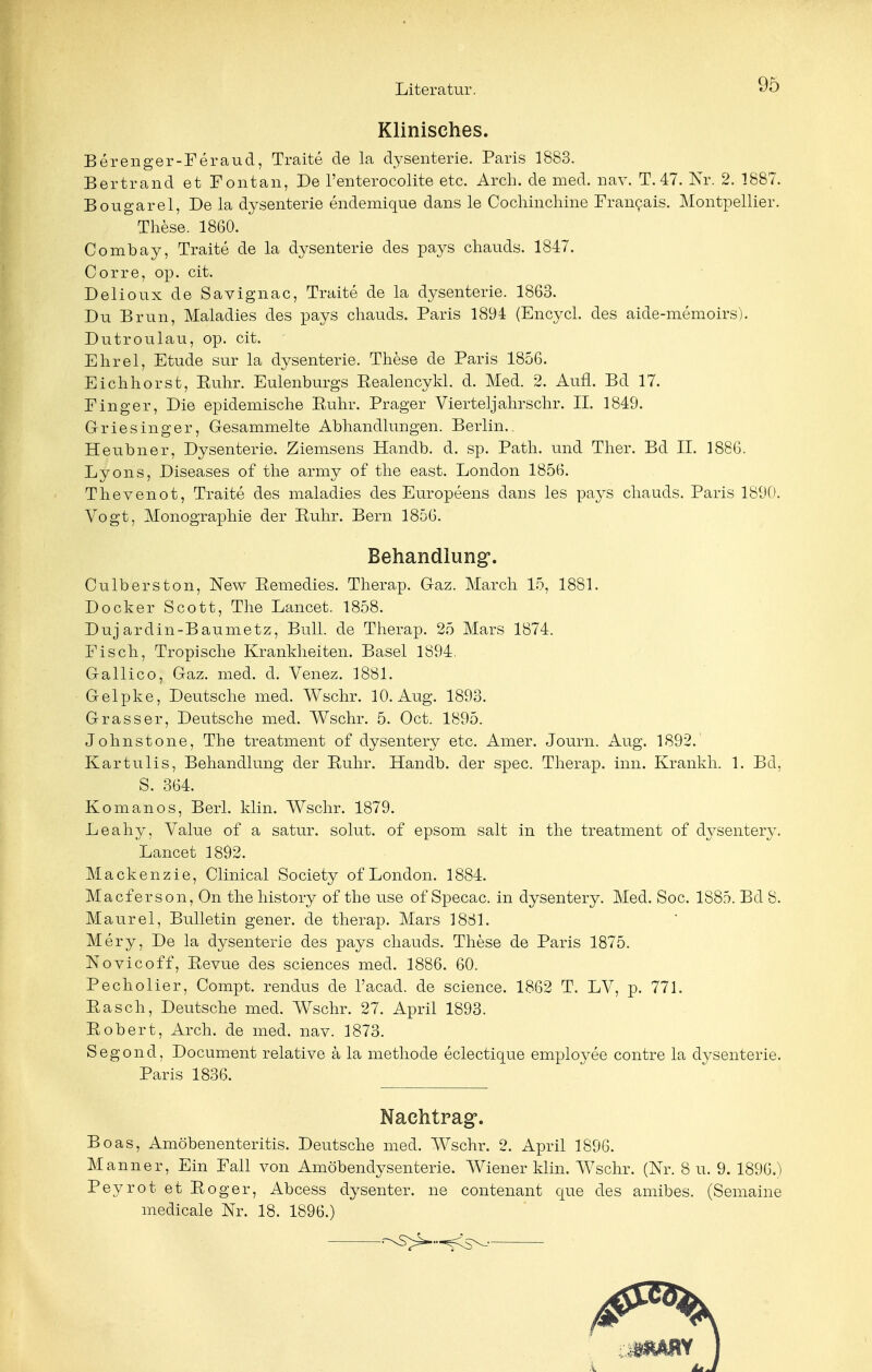 Klinisches. Berenger-Feraud, Traite de la dysenterie. Paris 1883. Bertrand et Fontan, De l'enterocolite etc. Arch. de med. nav. T. 47. Nr. 2. 1887. Bougarel, De la dysenterie endemique dans le Cochinchine Francais. Montpellier. These. 1860. Combay, Traite de la dysenterie des pays chauds. 1847. Corre, op. cit. Delioux de Savignac, Traite de la dysenterie. 1863. Du Brun, Maladies des pays chauds. Paris 1894 (Encycl. des aide-memoirs). Dutroulau, op. cit. EIrrel, Etüde sur la dysenterie. These de Paris 1856. Eichhorst, Kühr. Eulenburgs Eealencykl. d. Med. 2. Aufl. Bd 17. Finger, Die epidemische Kühr. Prager Vierteljahrschr. II. 1849. Griesinger, Gesammelte Abhandlungen. Berlin.. Heubner, Dysenterie. Ziemsens Handb. d. sp. Path. und Ther. Bd II. 1886. Lyons, Diseases of the army of the east. London 1856. Thevenot, Traite des maladies des Europeens dans les pays chauds. Paris 1890. Vogt, Monographie der Ruhr. Bern 1856. Behandlung. Culberston, New Remedies. Therap. Gaz. March 15, 1881. Docker Scott, The Lancet. 1858. Duj ardin-Baumetz, Bull, de Therap. 25 Mars 1874. Fisch, Tropische Krankheiten. Basel 1894. Gallico, Gaz. med. d. Venez. 1881. Gelpke, Deutsche med. Wschr. 10. Aug. 1893. Grass er, Deutsche med. Wschr. 5. Oct. 1895. Johnstone, The treatment of dysentery etc. Amer. Journ. Aug. 1892.' Kartulis, Behandlung der Ruhr. Handb. der spec. Therap. inn. Krankh. 1. Bd, S. 364. Komanos, Berl. klin. Wschr. 1879. Leahy, Value of a satur. solut. of epsom salt in the treatment of dysentery. Lancet 1892. Mackenzie, Clinical Society of London. 1884. Macferson, On thehistory of the use of Specac. in dysentery. Med. Soc. 1885. Bd 8. Maurel, Bulletin gener. de therap. Mars 1881. Mery, De la dysenterie des pays chauds. These de Paris 1875. Novicoff, Revue des sciences med. 1886. 60. Pecholier, Compt. rendus de l'acad. de science. 1862 T. LV, p. 771. Rasch, Deutsche med. Wschr. 27. April 1893. Robert, Arch. de med. nav. 1873. Segond, Document relative ä la methode eclectique employee contre la dysenterie. Paris 1836. Nachtrag5. Boas, Amöbenenteritis. Deutsche med. Wschr. 2. April 1896. Manner, Ein Fall von Amöbendysenterie. Wiener klin. Wschr. (Nr. 8 u. 9. 1896/) Peyrot et Roger, Abcess dysenter. ne contenant que des amibes. (Semaine medicale Nr. 18. 1896.)