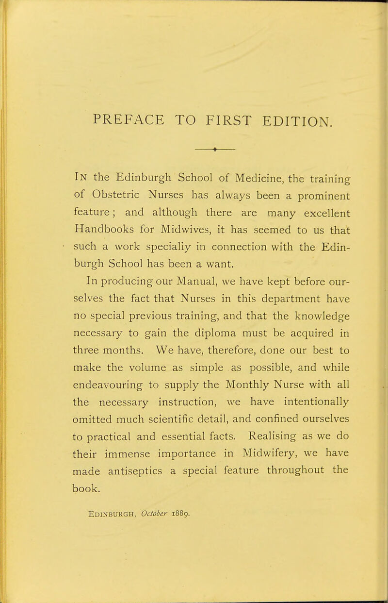 —t— In the Edinburgh School of Medicine, the training of Obstetric Nurses has always been a prominent feature; and although there are many excellent Handbooks for Midwives, it has seemed to us that such a work specially in connection with the Edin- burgh School has been a want. In producing our Manual, we have kept before our- selves the fact that Nurses in this department have no special previous training, and that the knowledge necessary to gain the diploma must be acquired in three months. We have, therefore, done our best to make the volume as simple as possible, and while endeavouring to supply the Monthly Nurse with all the necessary instruction, we have intentionally omitted much scientific detail, and confined ourselves to practical and essential facts. Realising as we do their immense importance in Midwifery, we have made antiseptics a special feature throughout the book. Edinburgh, October 1889.