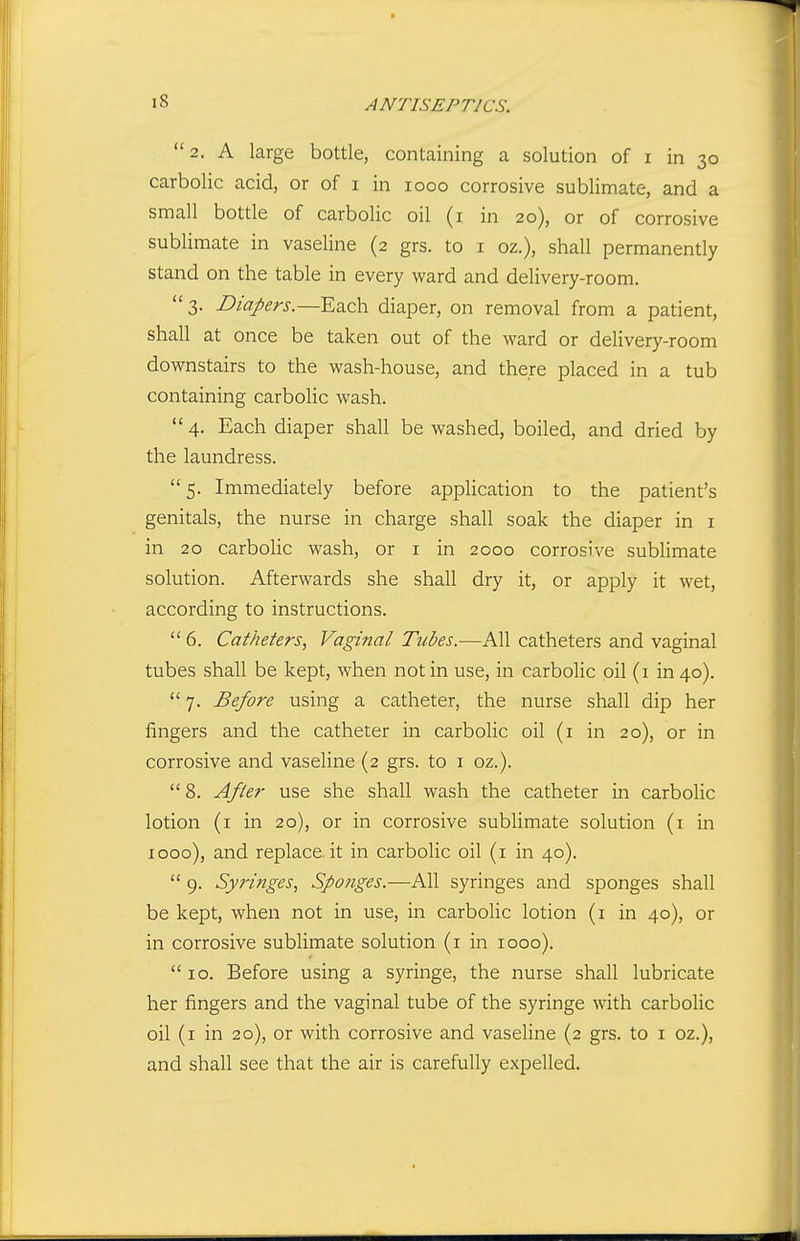 2. A large bottle, containing a solution of i in 30 carbolic acid, or of i in 1000 corrosive sublimate, and a small bottle of carbolic oil (i in 20), or of corrosive sublimate in vaseline (2 grs. to i oz.), shall permanently stand on the table in every ward and delivery-room. 3. Diapers.—Each diaper, on removal from a patient, shall at once be taken out of the ward or delivery-room downstairs to the wash-house, and there placed in a tub containing carbolic wash. 4. Each diaper shall be washed, boiled, and dried by the laundress.  5. Immediately before application to the patient's genitals, the nurse in charge shall soak the diaper in i in 20 carbolic wash, or i in 2000 corrosive subUmate solution. Afterwards she shall dry it, or apply it wet, according to instructions.  6. Catheters, Vaginal Tubes.—All catheters and vaginal tubes shall be kept, when not in use, in carbolic oil (i in 40). 7. Before using a catheter, the nurse shall dip her fingers and the catheter in carbolic oil (i in 20), or in corrosive and vaseline (2 grs. to i oz.). 8. After use she shall wash the catheter in carbolic lotion (i in 20), or in corrosive sublimate solution (i in 1000), and replace.it in carbolic oil (i in 40).  9. Syringes, Sponges.—All syringes and sponges shall be kept, when not in use, in carbolic lotion (i in 40), or in corrosive sublimate solution (i in 1000).  10. Before using a syringe, the nurse shall lubricate her fingers and the vaginal tube of the syringe with carbolic oil (i in 20), or with corrosive and vaseline (2 grs. to i oz.), and shall see that the air is carefully expelled.