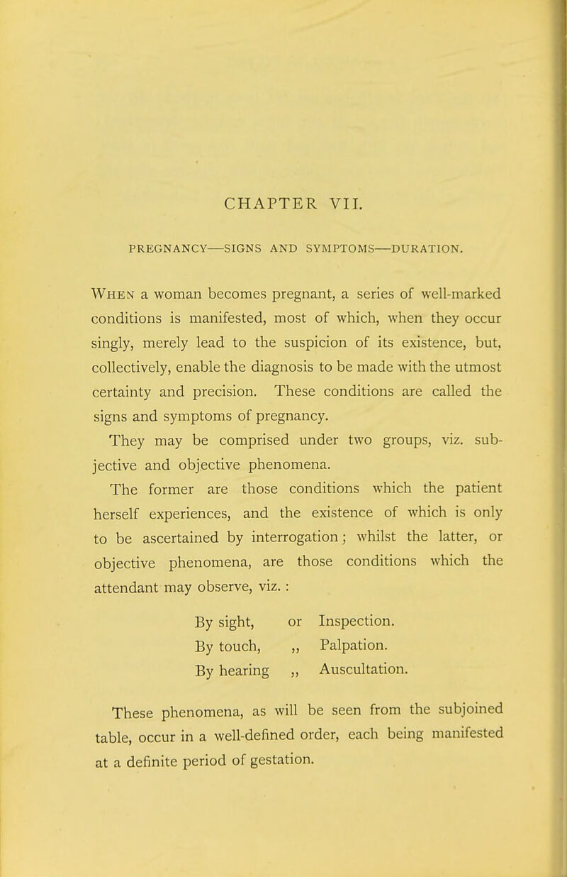 CHAPTER VII. PREGNANCY SIGNS AND SYMPTOMS DURATION. When a woman becomes pregnant, a series of well-m.arked conditions is manifested, most of which, when they occur singly, merely lead to the suspicion of its existence, but, collectively, enable the diagnosis to be made with the utmost certainty and precision. These conditions are called the signs and symptoms of pregnancy. They may be comprised under two groups, viz. sub- jective and objective phenomena. The former are those conditions which the patient herself experiences, and the existence of which is only to be ascertained by interrogation; whilst the latter, or objective phenomena, are those conditions which the attendant may observe, viz.: By sight, or Inspection. By touch, ,, Palpation. By hearing „ Auscultation. These phenomena, as will be seen from the subjoined table, occur in a well-defined order, each being manifested at a definite period of gestation.