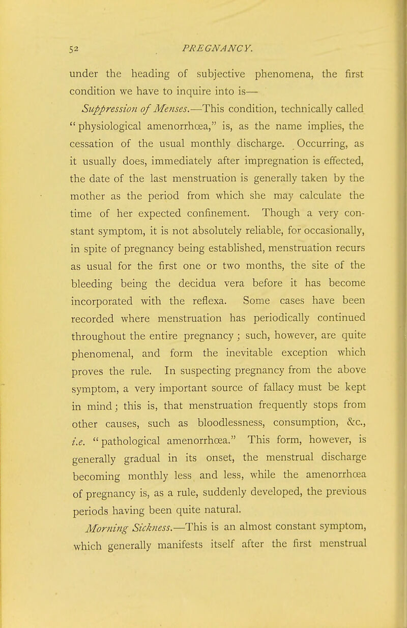 under the heading of subjective phenomena, the first condition we have to inquire into is— Sicppression of Meiises.—This condition, technically called  physiological amenorrhoea, is, as the name implies, the cessation of the usual monthly discharge. Occurring, as it usually does, immediately after impregnation is effected, the date of the last menstruation is generally taken by the mother as the period from which she may calculate the time of her expected confinement. Though a very con- stant symptom, it is not absolutely reliable, for occasionally, in spite of pregnancy being established, menstruation recurs as usual for the first one or two months, the site of the bleeding being the decidua vera before it has become incorporated with the reflexa. Some cases have been recorded where menstruation has periodically continued throughout the entire pregnancy ; such, however, are quite phenomenal, and form the inevitable exception which proves the rule. In suspecting pregnancy from the above symptom, a very important source of fallacy must be kept in mind; this is, that menstruation frequently stops from other causes, such as bloodlessness, consumption, &c., i.e. pathological amenorrhcea. This form, however, is generally gradual in its onset, the menstrual discharge becoming monthly less and less, while the amenorrhoea of pregnancy is, as a rule, suddenly developed, the previous periods having been quite natural. Morning Sickness.—This is an almost constant symptom, which generally manifests itself after the first menstrual