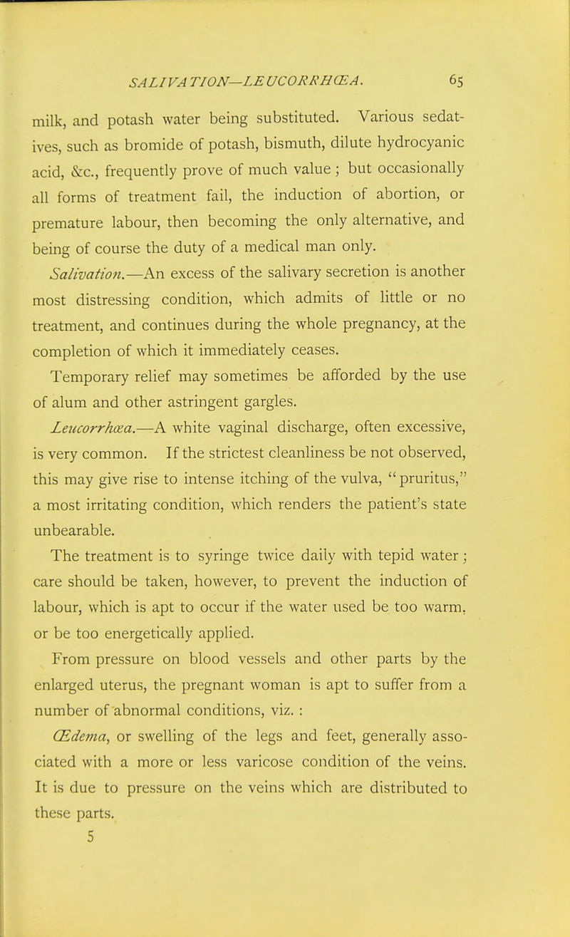 milk, and potash water being substituted. Various sedat- ives, such as bromide of potash, bismuth, dilute hydrocyanic acid, &c., frequently prove of much value ; but occasionally all forms of treatment fail, the induction of abortion, or premature labour, then becoming the only alternative, and being of course the duty of a medical man only. Salivatioti.—An excess of the salivary secretion is another most distressing condition, which admits of httle or no treatment, and continues during the whole pregnancy, at the completion of which it immediately ceases. Temporary relief may sometimes be afforded by the use of alum and other astringent gargles. Leucorrhxa.—K white vaginal discharge, often excessive, is very common. If the strictest cleanliness be not observed, this may give rise to intense itching of the vulva, pruritus, a most irritating condition, which renders the patient's state unbearable. The treatment is to syringe twice daily with tepid water; care should be taken, however, to prevent the induction of labour, which is apt to occur if the water used be too warm, or be too energetically applied. From pressure on blood vessels and other parts by the enlarged uterus, the pregnant woman is apt to suffer from a number of abnormal conditions, viz. : (Edema, or swelling of the legs and feet, generally asso- ciated with a more or less varicose condition of the veins. It is due to pressure on the veins which are distributed to these parts. 5