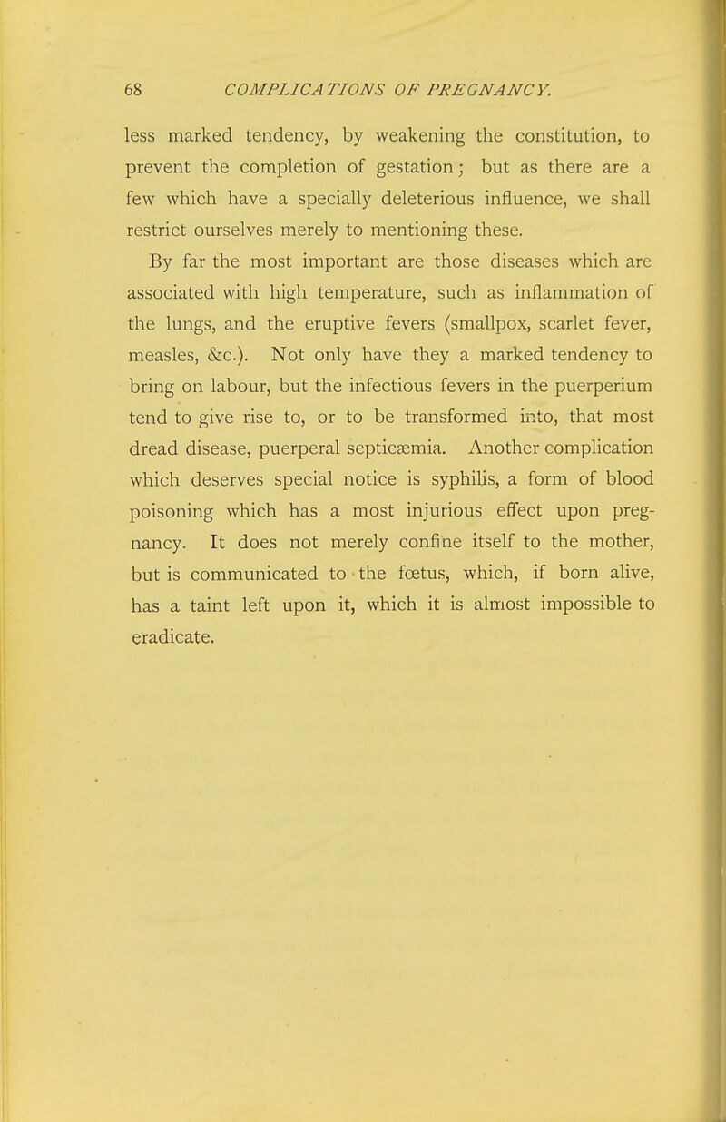 less marked tendency, by weakening the constitution, to prevent the completion of gestation; but as there are a few which have a specially deleterious influence, we shall restrict ourselves merely to mentioning these. By far the most important are those diseases which are associated with high temperature, such as inflammation of the lungs, and the eruptive fevers (smallpox, scarlet fever, measles, &c.). Not only have they a marked tendency to bring on labour, but the infectious fevers in the puerperium tend to give rise to, or to be transformed into, that most dread disease, puerperal septicaemia. Another complication which deserves special notice is syphilis, a form of blood poisoning which has a most injurious efi'ect upon preg- nancy. It does not merely confine itself to the mother, but is communicated to the foetus, which, if born alive, has a taint left upon it, which it is almost impossible to eradicate.