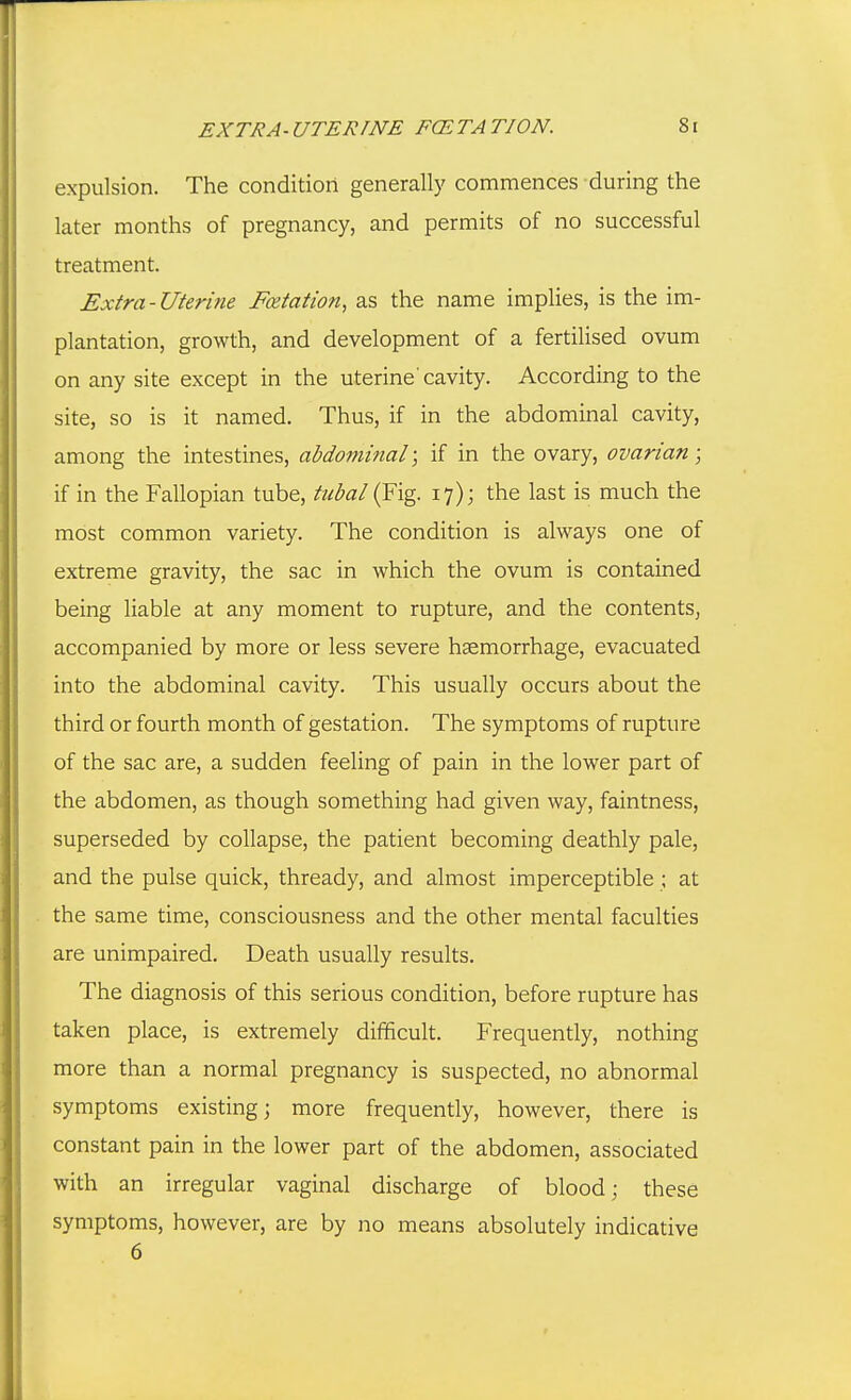 expulsion. The condition generally commences during the later months of pregnancy, and permits of no successful treatment. Extra-Uterine Foetatwn, as the name implies, is the im- plantation, growth, and development of a fertilised ovum on any site except in the uterine' cavity. According to the site, so is it named. Thus, if in the abdominal cavity, among the intestines, abdominal; if in the ovary, ovarian; if in the Fallopian tube, tubal (Fig. 17); the last is much the most common variety. The condition is always one of extreme gravity, the sac in which the ovum is contained being liable at any moment to rupture, and the contents, accompanied by more or less severe haemorrhage, evacuated into the abdominal cavity. This usually occurs about the third or fourth month of gestation. The symptoms of rupture of the sac are, a sudden feeling of pain in the lower part of the abdomen, as though something had given way, faintness, superseded by collapse, the patient becoming deathly pale, and the pulse quick, thready, and almost imperceptible ; at the same time, consciousness and the other mental faculties are unimpaired. Death usually results. The diagnosis of this serious condition, before rupture has taken place, is extremely difficult. Frequently, nothing more than a normal pregnancy is suspected, no abnormal symptoms existing; more frequently, however, there is constant pain in the lower part of the abdomen, associated with an irregular vaginal discharge of blood; these symptoms, however, are by no means absolutely indicative 6