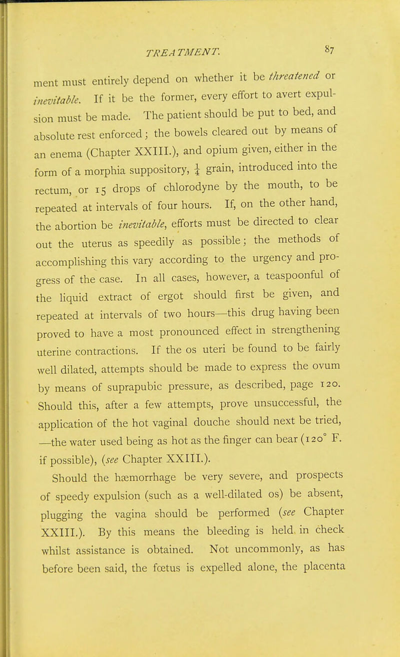 ment must entirely depend on whether it be threatened or inevitable. If it be the former, every effort to avert expul- sion must be made. The patient should be put to bed, and absolute rest enforced; the bowels cleared out by means of an enema (Chapter XXIIL), and opium given, either in the form of a morphia suppository, \ grain, introduced into the rectum, or 15 drops of chlorodyne by the mouth, to be repeated at intervals of four hours. If, on the other hand, the abortion be inevitable, efforts must be directed to clear out the uterus as speedily as possible; the methods of accomplishing this vary according to the urgency and pro- curess of the case. In all cases, however, a teaspoonful of the liquid extract of ergot should first be given, and repeated at intervals of two hours—this drug having been proved to have a most pronounced effect in strengthening uterine contractions. If the os uteri be found to be fairly well dilated, attempts should be made to express the ovum by means of suprapubic pressure, as described, page 120. Should this, after a few attempts, prove unsuccessful, the application of the hot vaginal douche should next be tried, —the water used being as hot as the finger can bear (120° F. if possible), (see Chapter XXIII.). Should the haemorrhage be very severe, and prospects of speedy expulsion (such as a well-dilated os) be absent, plugging the vagina should be performed {see Chapter XXIII.). By this means the bleeding is held, in check whilst assistance is obtained. Not uncommonly, as has before been said, the foetus is expelled alone, the placenta